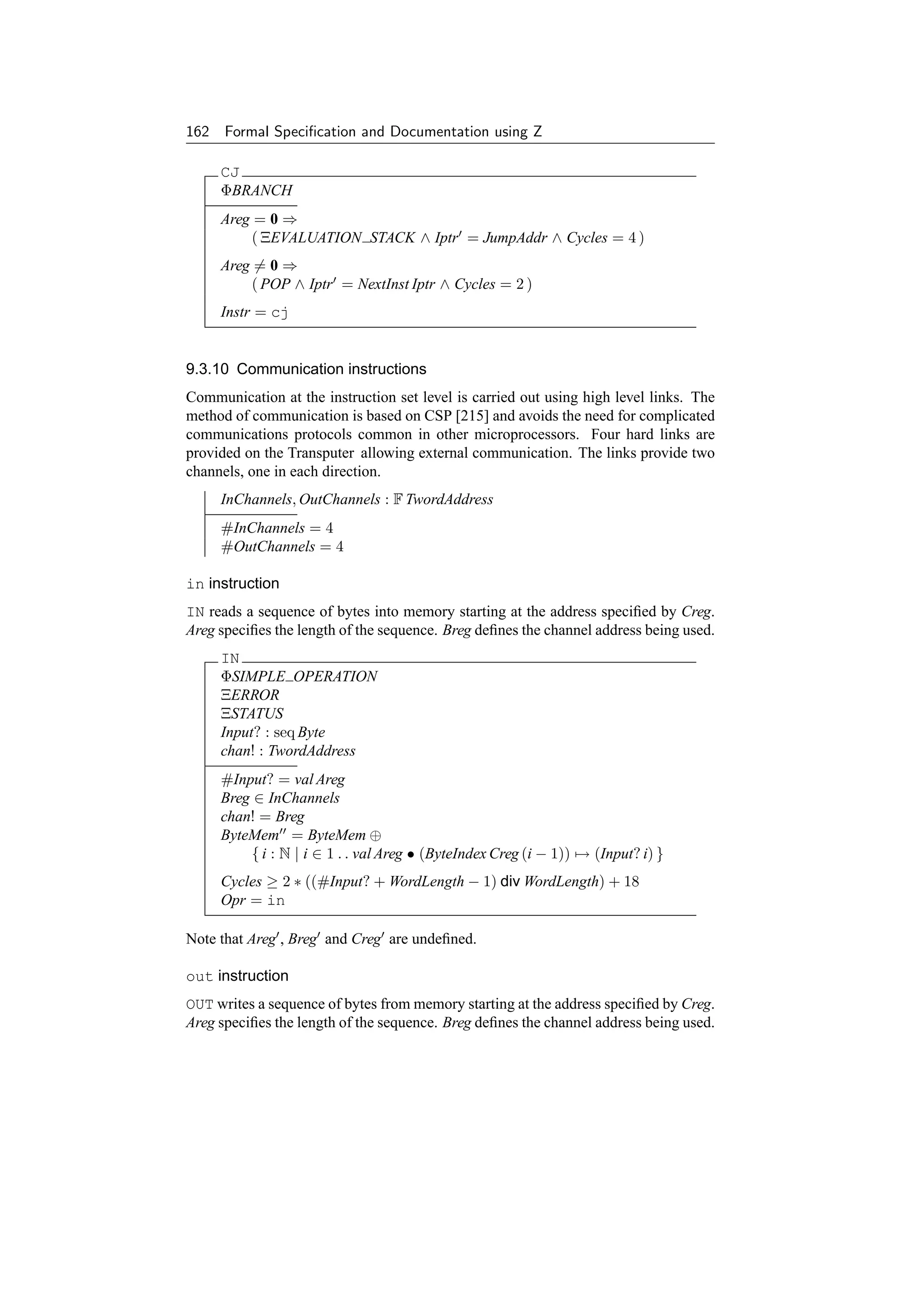162 Formal Speciﬁcation and Documentation using Z

     CJ
     ΦBRANCH
     Areg = 0 ⇒
         ( ΞEVALUATION STACK ∧ Iptr = JumpAddr ∧ Cycles = 4 )
     Areg = 0 ⇒
         ( POP ∧ Iptr = NextInst Iptr ∧ Cycles = 2 )
     Instr = cj


9.3.10 Communication instructions
Communication at the instruction set level is carried out using high level links. The
method of communication is based on CSP [215] and avoids the need for complicated
communications protocols common in other microprocessors. Four hard links are
provided on the Transputer allowing external communication. The links provide two
channels, one in each direction.
     InChannels, OutChannels : F TwordAddress
     #InChannels = 4
     #OutChannels = 4

in instruction
IN reads a sequence of bytes into memory starting at the address speciﬁed by Creg.
Areg speciﬁes the length of the sequence. Breg deﬁnes the channel address being used.
     IN
     ΦSIMPLE OPERATION
     ΞERROR
     ΞSTATUS
     Input? : seq Byte
     chan! : TwordAddress
     #Input? = val Areg
     Breg ∈ InChannels
     chan! = Breg
     ByteMem = ByteMem ⊕
         { i : N | i ∈ 1 . . val Areg • (ByteIndex Creg (i − 1)) → (Input? i) }
     Cycles ≥ 2 ∗ ((#Input? + WordLength − 1) div WordLength) + 18
     Opr = in

Note that Areg , Breg and Creg are undeﬁned.

out instruction
OUT writes a sequence of bytes from memory starting at the address speciﬁed by Creg.
Areg speciﬁes the length of the sequence. Breg deﬁnes the channel address being used.
 