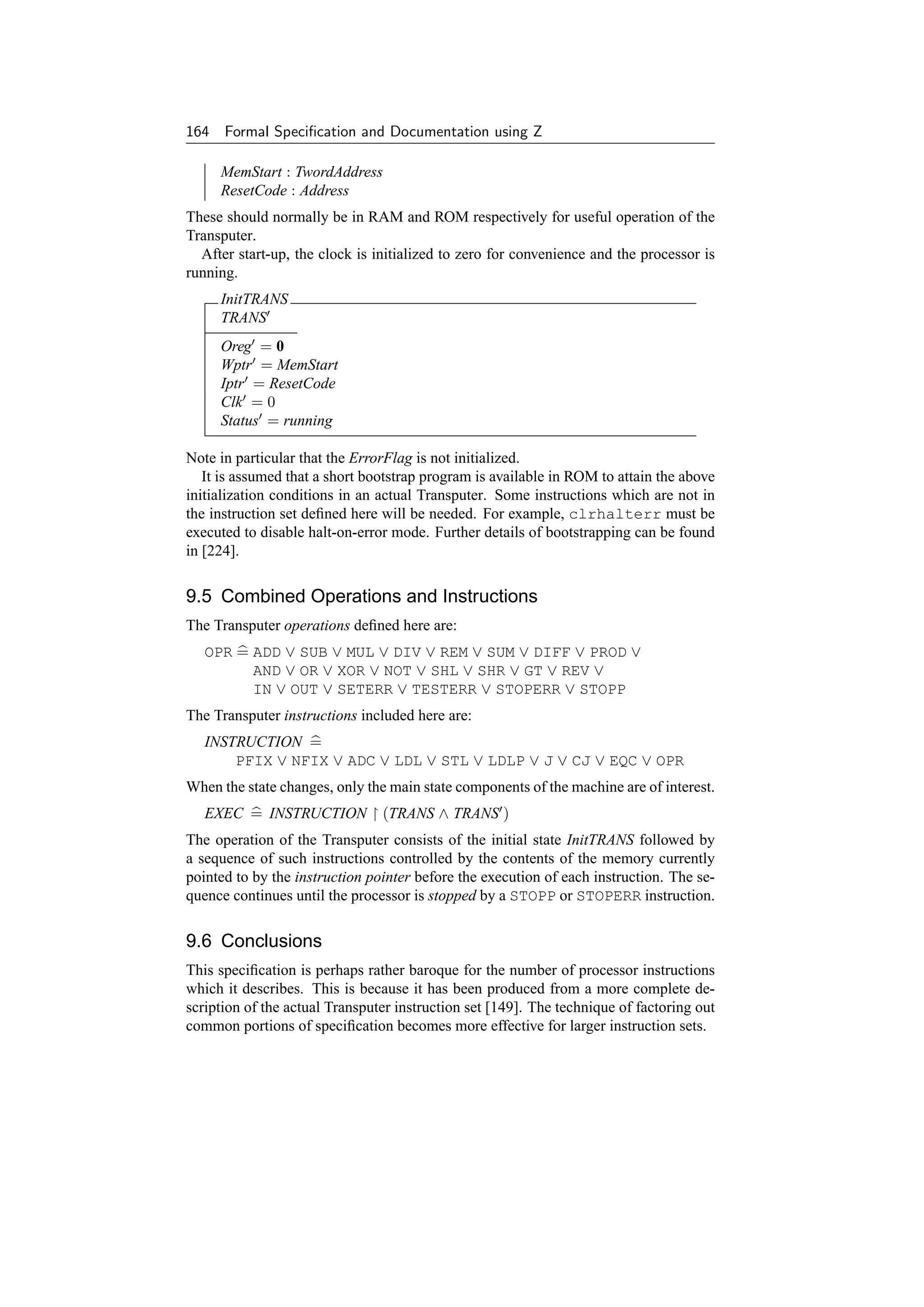 164 Formal Speciﬁcation and Documentation using Z

     MemStart : TwordAddress
     ResetCode : Address
These should normally be in RAM and ROM respectively for useful operation of the
Transputer.
  After start-up, the clock is initialized to zero for convenience and the processor is
running.
     InitTRANS
     TRANS
     Oreg = 0
     Wptr = MemStart
     Iptr = ResetCode
     Clk = 0
     Status = running

Note in particular that the ErrorFlag is not initialized.
   It is assumed that a short bootstrap program is available in ROM to attain the above
initialization conditions in an actual Transputer. Some instructions which are not in
the instruction set deﬁned here will be needed. For example, clrhalterr must be
executed to disable halt-on-error mode. Further details of bootstrapping can be found
in [224].


9.5 Combined Operations and Instructions
The Transputer operations deﬁned here are:
   OPR = ADD ∨ SUB ∨ MUL ∨ DIV ∨ REM ∨ SUM ∨ DIFF ∨ PROD ∨
         AND ∨ OR ∨ XOR ∨ NOT ∨ SHL ∨ SHR ∨ GT ∨ REV ∨
         IN ∨ OUT ∨ SETERR ∨ TESTERR ∨ STOPERR ∨ STOPP
The Transputer instructions included here are:
   INSTRUCTION =
       PFIX ∨ NFIX ∨ ADC ∨ LDL ∨ STL ∨ LDLP ∨ J ∨ CJ ∨ EQC ∨ OPR
When the state changes, only the main state components of the machine are of interest.
   EXEC = INSTRUCTION           (TRANS ∧ TRANS )
The operation of the Transputer consists of the initial state InitTRANS followed by
a sequence of such instructions controlled by the contents of the memory currently
pointed to by the instruction pointer before the execution of each instruction. The se-
quence continues until the processor is stopped by a STOPP or STOPERR instruction.


9.6 Conclusions
This speciﬁcation is perhaps rather baroque for the number of processor instructions
which it describes. This is because it has been produced from a more complete de-
scription of the actual Transputer instruction set [149]. The technique of factoring out
common portions of speciﬁcation becomes more effective for larger instruction sets.
 