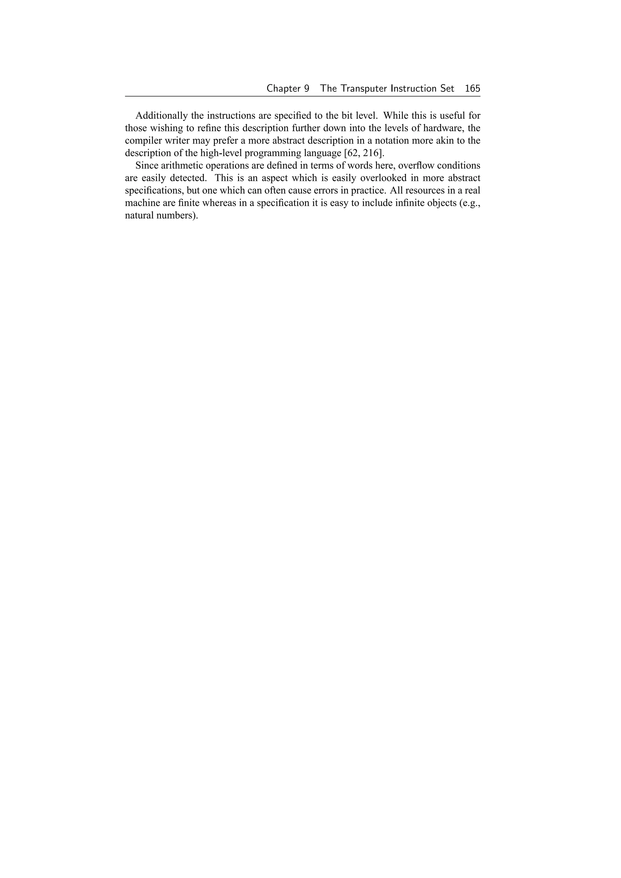 Chapter 9    The Transputer Instruction Set      165

   Additionally the instructions are speciﬁed to the bit level. While this is useful for
those wishing to reﬁne this description further down into the levels of hardware, the
compiler writer may prefer a more abstract description in a notation more akin to the
description of the high-level programming language [62, 216].
   Since arithmetic operations are deﬁned in terms of words here, overﬂow conditions
are easily detected. This is an aspect which is easily overlooked in more abstract
speciﬁcations, but one which can often cause errors in practice. All resources in a real
machine are ﬁnite whereas in a speciﬁcation it is easy to include inﬁnite objects (e.g.,
natural numbers).
 