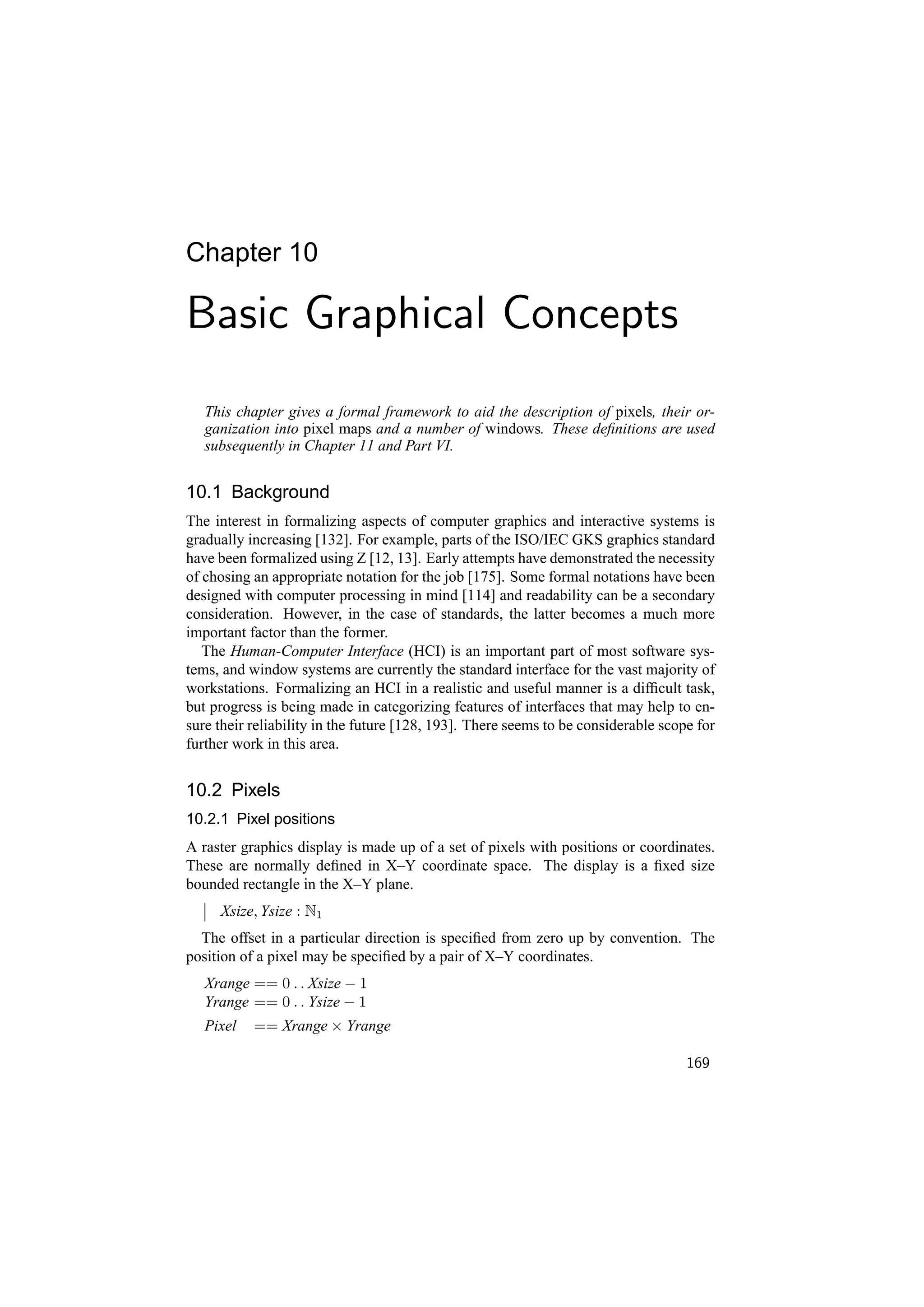Chapter 10

Basic Graphical Concepts
   This chapter gives a formal framework to aid the description of pixels, their or-
   ganization into pixel maps and a number of windows. These deﬁnitions are used
   subsequently in Chapter 11 and Part VI.


10.1 Background
The interest in formalizing aspects of computer graphics and interactive systems is
gradually increasing [132]. For example, parts of the ISO/IEC GKS graphics standard
have been formalized using Z [12, 13]. Early attempts have demonstrated the necessity
of chosing an appropriate notation for the job [175]. Some formal notations have been
designed with computer processing in mind [114] and readability can be a secondary
consideration. However, in the case of standards, the latter becomes a much more
important factor than the former.
   The Human-Computer Interface (HCI) is an important part of most software sys-
tems, and window systems are currently the standard interface for the vast majority of
workstations. Formalizing an HCI in a realistic and useful manner is a difﬁcult task,
but progress is being made in categorizing features of interfaces that may help to en-
sure their reliability in the future [128, 193]. There seems to be considerable scope for
further work in this area.


10.2 Pixels
10.2.1 Pixel positions
A raster graphics display is made up of a set of pixels with positions or coordinates.
These are normally deﬁned in X–Y coordinate space. The display is a ﬁxed size
bounded rectangle in the X–Y plane.
     Xsize, Ysize : N1
  The offset in a particular direction is speciﬁed from zero up by convention. The
position of a pixel may be speciﬁed by a pair of X–Y coordinates.
   Xrange == 0 . . Xsize − 1
   Yrange == 0 . . Ysize − 1
   Pixel   == Xrange × Yrange

                                                                                    169
 