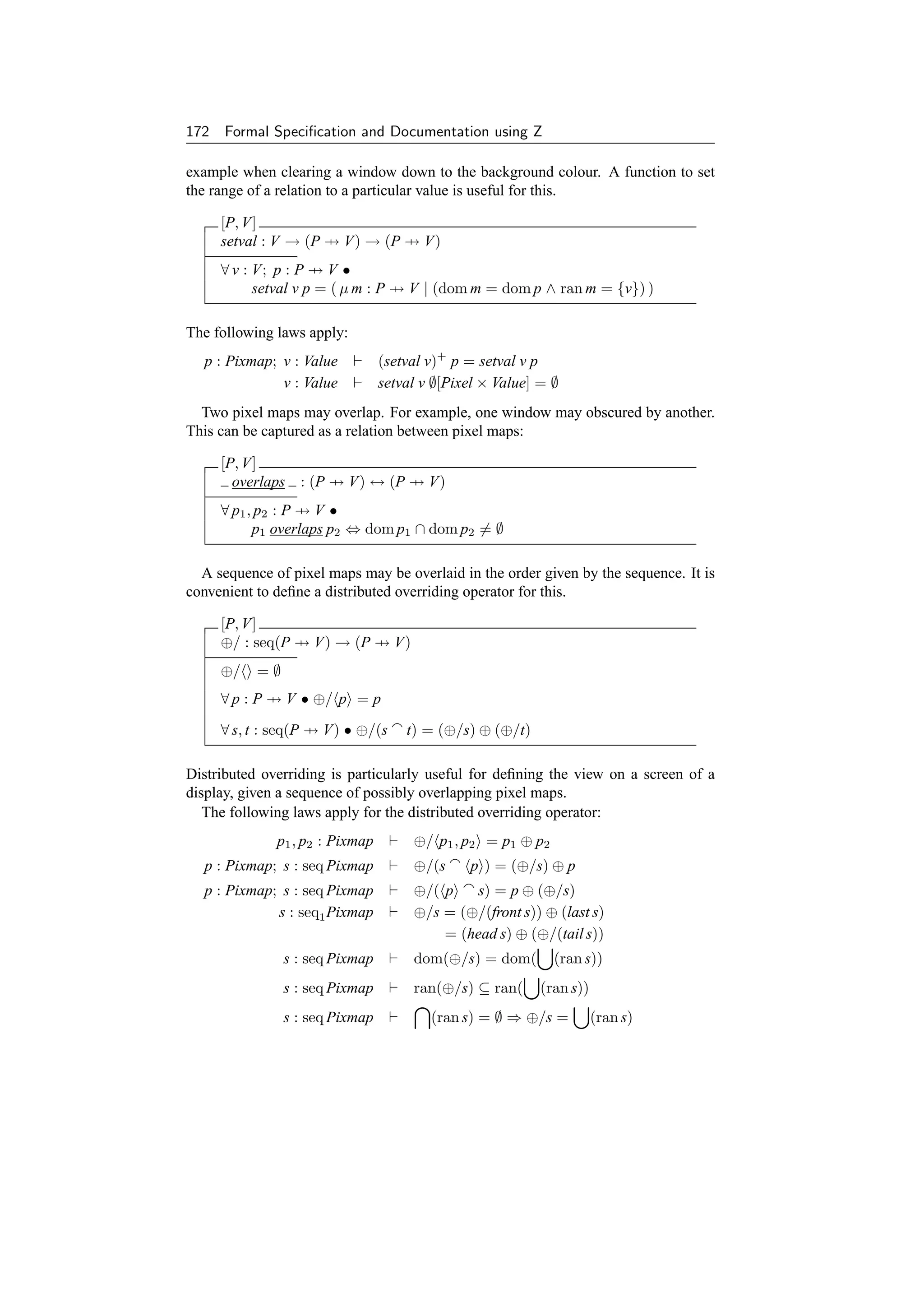 172 Formal Speciﬁcation and Documentation using Z

example when clearing a window down to the background colour. A function to set
the range of a relation to a particular value is useful for this.

     [P, V]
     setval : V → (P → V) → (P → V)
     ∀ v : V; p : P → V •
           setval v p = ( µ m : P → V | (dom m = dom p ∧ ran m = {v}) )

The following laws apply:
  p : Pixmap; v : Value          (setval v)+ p = setval v p
              v : Value          setval v ∅[Pixel × Value] = ∅
  Two pixel maps may overlap. For example, one window may obscured by another.
This can be captured as a relation between pixel maps:

     [P, V]
       overlaps : (P → V) ↔ (P → V)
     ∀ p1 , p2 : P → V •
           p1 overlaps p2 ⇔ dom p1 ∩ dom p2 = ∅

  A sequence of pixel maps may be overlaid in the order given by the sequence. It is
convenient to deﬁne a distributed overriding operator for this.

     [P, V]
     ⊕/ : seq(P → V) → (P → V)
     ⊕/    =∅
     ∀ p : P → V • ⊕/ p = p

     ∀ s, t : seq(P → V) • ⊕/(s      t) = (⊕/s) ⊕ (⊕/t)

Distributed overriding is particularly useful for deﬁning the view on a screen of a
display, given a sequence of possibly overlapping pixel maps.
   The following laws apply for the distributed overriding operator:
              p1 , p2 : Pixmap        ⊕/ p1 , p2 = p1 ⊕ p2
  p : Pixmap; s : seq Pixmap          ⊕/(s     p ) = (⊕/s) ⊕ p
  p : Pixmap; s : seq Pixmap          ⊕/( p    s) = p ⊕ (⊕/s)
             s : seq1 Pixmap          ⊕/s = (⊕/(front s)) ⊕ (last s)
                                          = (head s) ⊕ (⊕/(tail s))
                s : seq Pixmap        dom(⊕/s) = dom(        (ran s))
                s : seq Pixmap        ran(⊕/s) ⊆ ran(      (ran s))
                s : seq Pixmap           (ran s) = ∅ ⇒ ⊕/s =          (ran s)
 