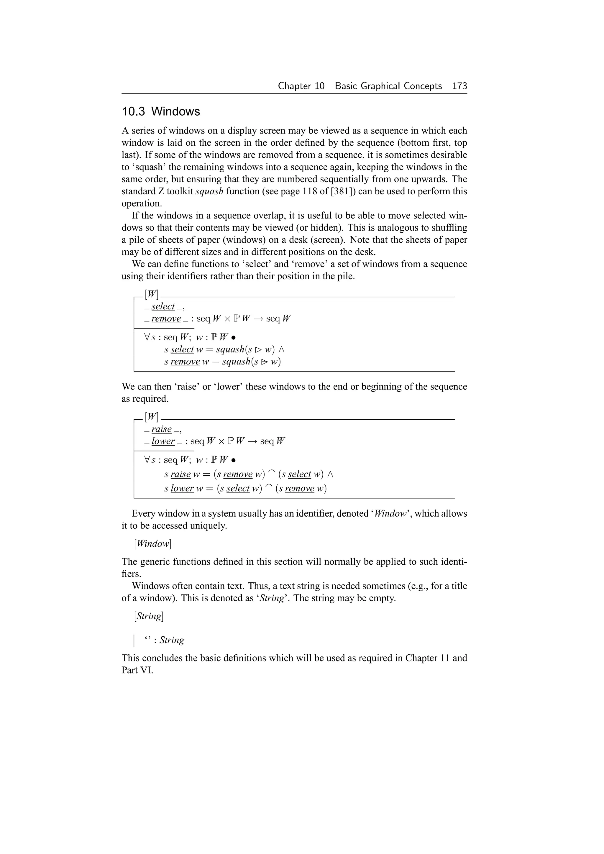 Chapter 10    Basic Graphical Concepts 173

10.3 Windows
A series of windows on a display screen may be viewed as a sequence in which each
window is laid on the screen in the order deﬁned by the sequence (bottom ﬁrst, top
last). If some of the windows are removed from a sequence, it is sometimes desirable
to ‘squash’ the remaining windows into a sequence again, keeping the windows in the
same order, but ensuring that they are numbered sequentially from one upwards. The
standard Z toolkit squash function (see page 118 of [381]) can be used to perform this
operation.
   If the windows in a sequence overlap, it is useful to be able to move selected win-
dows so that their contents may be viewed (or hidden). This is analogous to shufﬂing
a pile of sheets of paper (windows) on a desk (screen). Note that the sheets of paper
may be of different sizes and in different positions on the desk.
   We can deﬁne functions to ‘select’ and ‘remove’ a set of windows from a sequence
using their identiﬁers rather than their position in the pile.
     [W]
      select ,
      remove : seq W × P W → seq W
     ∀ s : seq W; w : P W •
           s select w = squash(s w) ∧
           s remove w = squash(s − w)

We can then ‘raise’ or ‘lower’ these windows to the end or beginning of the sequence
as required.
     [W]
      raise ,
      lower : seq W × P W → seq W
     ∀ s : seq W; w : P W •
           s raise w = (s remove w) (s select w) ∧
           s lower w = (s select w) (s remove w)

    Every window in a system usually has an identiﬁer, denoted ‘Window’, which allows
it to be accessed uniquely.
   [Window]
The generic functions deﬁned in this section will normally be applied to such identi-
ﬁers.
   Windows often contain text. Thus, a text string is needed sometimes (e.g., for a title
of a window). This is denoted as ‘String’. The string may be empty.
   [String]

     ‘’ : String
This concludes the basic deﬁnitions which will be used as required in Chapter 11 and
Part VI.
 