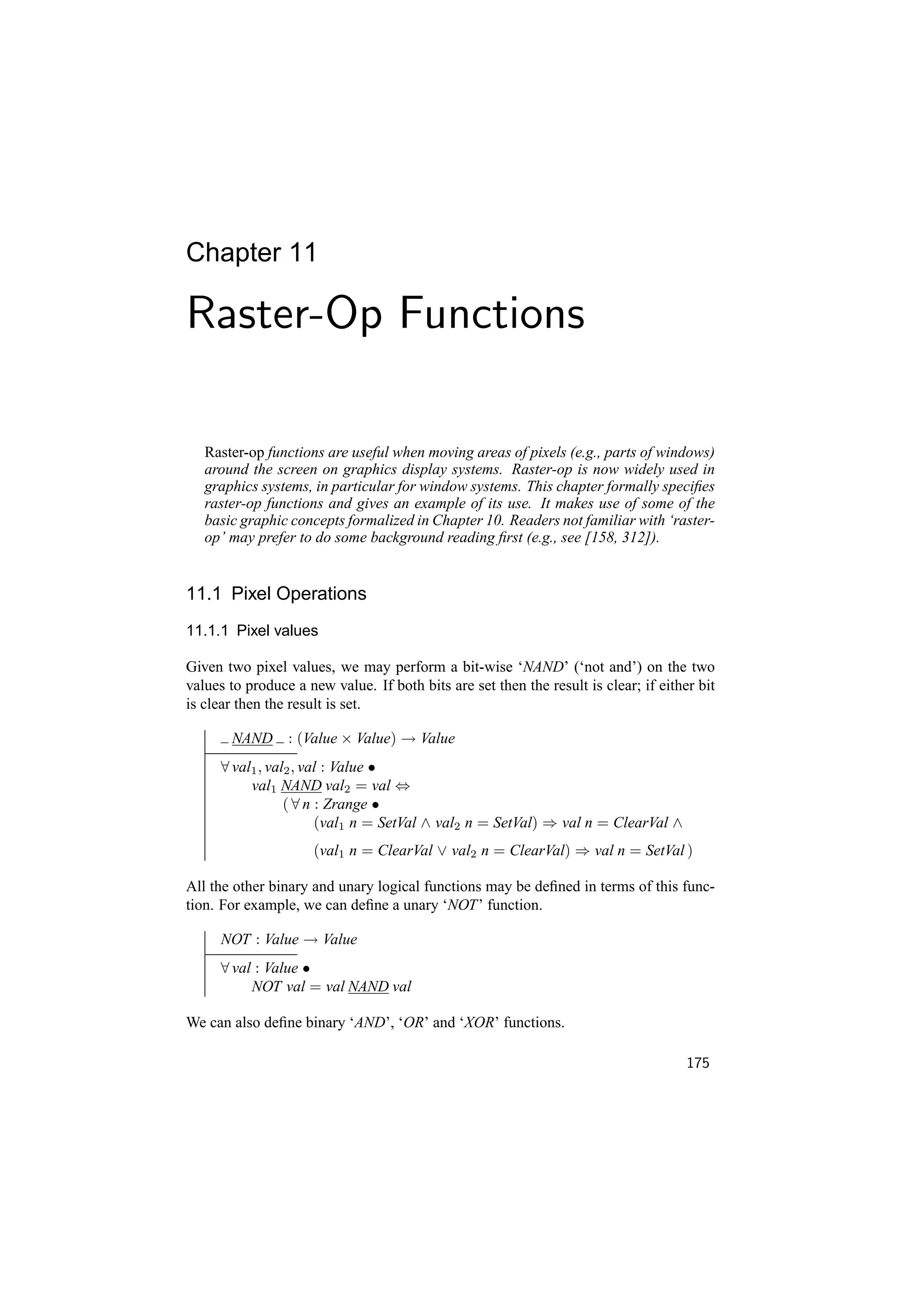 Chapter 11

Raster-Op Functions

   Raster-op functions are useful when moving areas of pixels (e.g., parts of windows)
   around the screen on graphics display systems. Raster-op is now widely used in
   graphics systems, in particular for window systems. This chapter formally speciﬁes
   raster-op functions and gives an example of its use. It makes use of some of the
   basic graphic concepts formalized in Chapter 10. Readers not familiar with ‘raster-
   op’ may prefer to do some background reading ﬁrst (e.g., see [158, 312]).


11.1 Pixel Operations
11.1.1 Pixel values

Given two pixel values, we may perform a bit-wise ‘NAND’ (‘not and’) on the two
values to produce a new value. If both bits are set then the result is clear; if either bit
is clear then the result is set.

       NAND : (Value × Value) → Value
     ∀ val1 , val2 , val : Value •
          val1 NAND val2 = val ⇔
                 ( ∀ n : Zrange •
                       (val1 n = SetVal ∧ val2 n = SetVal) ⇒ val n = ClearVal ∧
                     (val1 n = ClearVal ∨ val2 n = ClearVal) ⇒ val n = SetVal )

All the other binary and unary logical functions may be deﬁned in terms of this func-
tion. For example, we can deﬁne a unary ‘NOT’ function.

     NOT : Value → Value
     ∀ val : Value •
          NOT val = val NAND val

We can also deﬁne binary ‘AND’, ‘OR’ and ‘XOR’ functions.

                                                                                      175
 