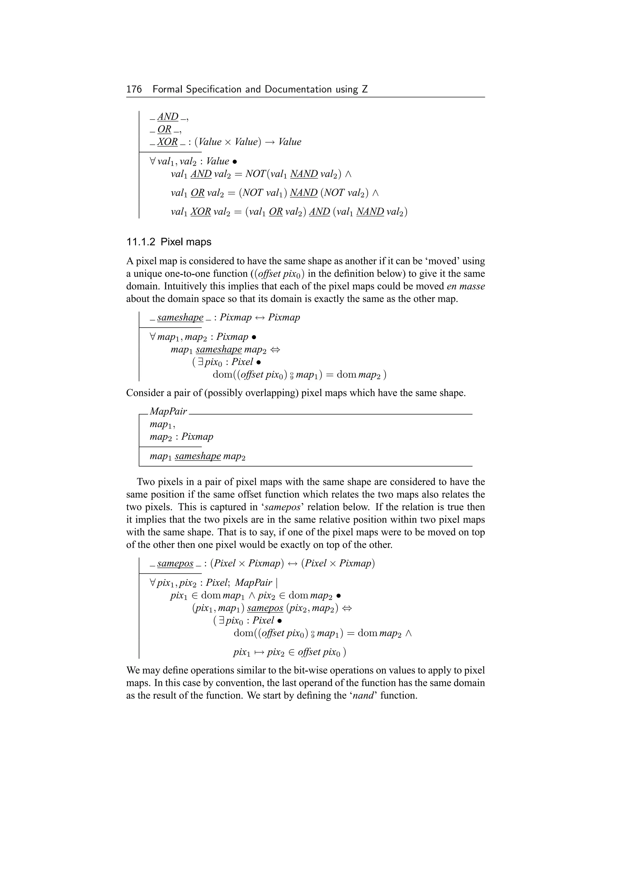 176 Formal Speciﬁcation and Documentation using Z

       AND ,
       OR ,
       XOR : (Value × Value) → Value
     ∀ val1 , val2 : Value •
          val1 AND val2 = NOT(val1 NAND val2 ) ∧
          val1 OR val2 = (NOT val1 ) NAND (NOT val2 ) ∧
          val1 XOR val2 = (val1 OR val2 ) AND (val1 NAND val2 )

11.1.2 Pixel maps
A pixel map is considered to have the same shape as another if it can be ‘moved’ using
a unique one-to-one function ((offset pix0 ) in the deﬁnition below) to give it the same
domain. Intuitively this implies that each of the pixel maps could be moved en masse
about the domain space so that its domain is exactly the same as the other map.
       sameshape : Pixmap ↔ Pixmap
     ∀ map1 , map2 : Pixmap •
         map1 sameshape map2 ⇔
               ( ∃ pix0 : Pixel •
                     dom((offset pix0 ) o map1 ) = dom map2 )
                                        9


Consider a pair of (possibly overlapping) pixel maps which have the same shape.
     MapPair
     map1 ,
     map2 : Pixmap
     map1 sameshape map2

    Two pixels in a pair of pixel maps with the same shape are considered to have the
same position if the same offset function which relates the two maps also relates the
two pixels. This is captured in ‘samepos’ relation below. If the relation is true then
it implies that the two pixels are in the same relative position within two pixel maps
with the same shape. That is to say, if one of the pixel maps were to be moved on top
of the other then one pixel would be exactly on top of the other.
       samepos : (Pixel × Pixmap) ↔ (Pixel × Pixmap)
     ∀ pix1 , pix2 : Pixel; MapPair |
          pix1 ∈ dom map1 ∧ pix2 ∈ dom map2 •
                 (pix1 , map1 ) samepos (pix2 , map2 ) ⇔
                      ( ∃ pix0 : Pixel •
                            dom((offset pix0 ) o map1 ) = dom map2 ∧
                                               9


                          pix1 → pix2 ∈ offset pix0 )
We may deﬁne operations similar to the bit-wise operations on values to apply to pixel
maps. In this case by convention, the last operand of the function has the same domain
as the result of the function. We start by deﬁning the ‘nand’ function.
 