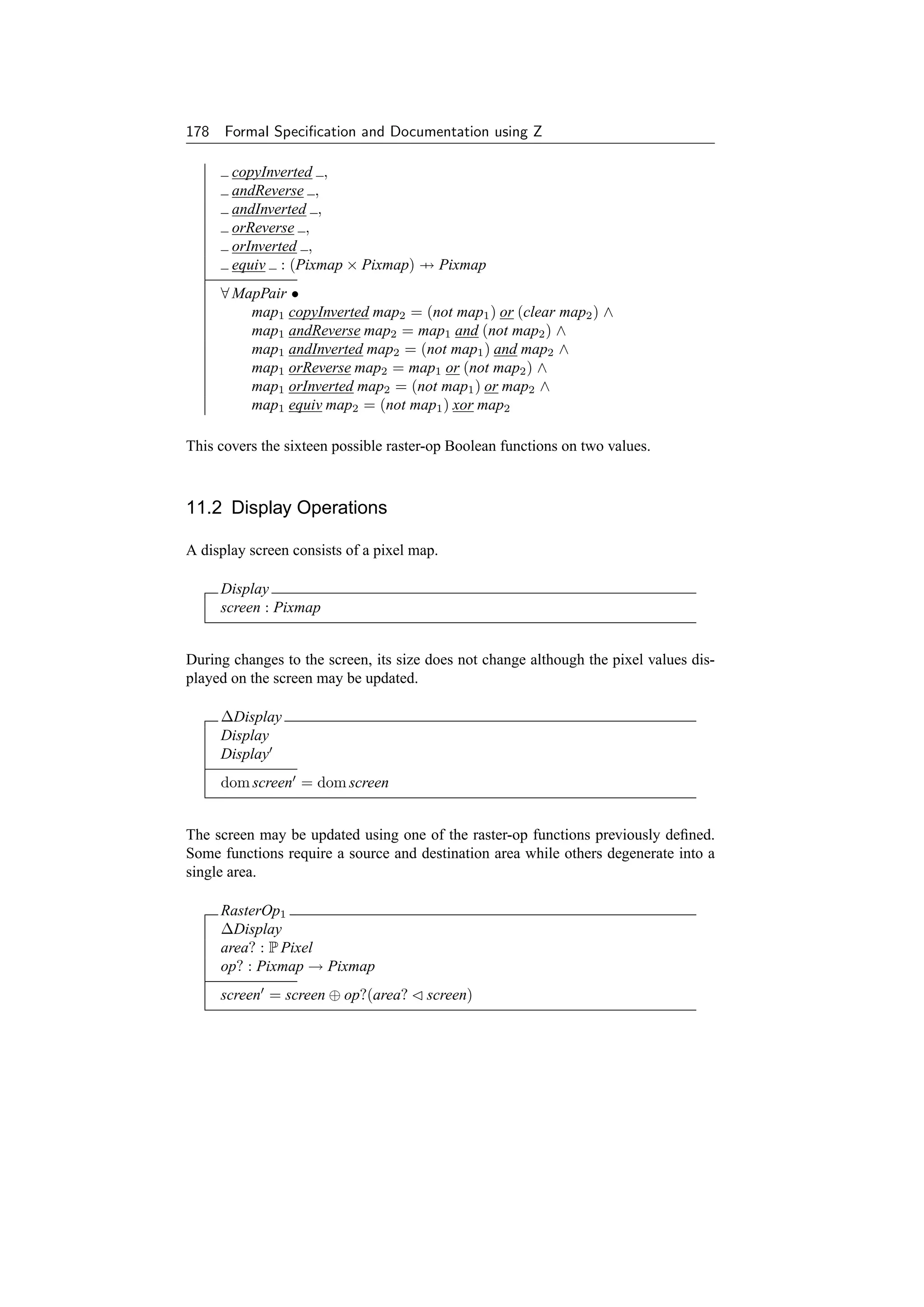 178 Formal Speciﬁcation and Documentation using Z

       copyInverted ,
       andReverse ,
       andInverted ,
       orReverse ,
       orInverted ,
       equiv : (Pixmap × Pixmap) → Pixmap
     ∀ MapPair •
         map1 copyInverted map2 = (not map1 ) or (clear map2 ) ∧
         map1 andReverse map2 = map1 and (not map2 ) ∧
         map1 andInverted map2 = (not map1 ) and map2 ∧
         map1 orReverse map2 = map1 or (not map2 ) ∧
         map1 orInverted map2 = (not map1 ) or map2 ∧
         map1 equiv map2 = (not map1 ) xor map2

This covers the sixteen possible raster-op Boolean functions on two values.



11.2 Display Operations

A display screen consists of a pixel map.

     Display
     screen : Pixmap


During changes to the screen, its size does not change although the pixel values dis-
played on the screen may be updated.

     ∆Display
     Display
     Display
     dom screen = dom screen


The screen may be updated using one of the raster-op functions previously deﬁned.
Some functions require a source and destination area while others degenerate into a
single area.

     RasterOp1
     ∆Display
     area? : P Pixel
     op? : Pixmap → Pixmap
     screen = screen ⊕ op?(area?       screen)
 