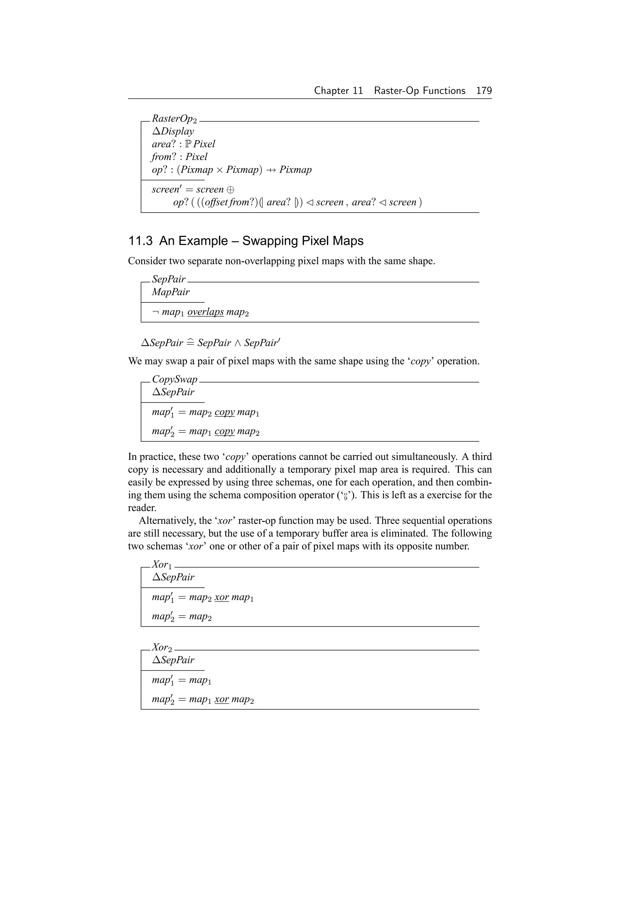 Chapter 11   Raster-Op Functions      179

     RasterOp2
     ∆Display
     area? : P Pixel
     from? : Pixel
     op? : (Pixmap × Pixmap) → Pixmap
     screen = screen ⊕
          op? ( ((offset from?)(| area? |))   screen , area?   screen )


11.3 An Example – Swapping Pixel Maps
Consider two separate non-overlapping pixel maps with the same shape.
     SepPair
     MapPair
     ¬ map1 overlaps map2

   ∆SepPair = SepPair ∧ SepPair
We may swap a pair of pixel maps with the same shape using the ‘copy’ operation.
     CopySwap
     ∆SepPair
     map1 = map2 copy map1
     map2 = map1 copy map2

In practice, these two ‘copy’ operations cannot be carried out simultaneously. A third
copy is necessary and additionally a temporary pixel map area is required. This can
easily be expressed by using three schemas, one for each operation, and then combin-
ing them using the schema composition operator (‘o’). This is left as a exercise for the
                                                     9

reader.
   Alternatively, the ‘xor’ raster-op function may be used. Three sequential operations
are still necessary, but the use of a temporary buffer area is eliminated. The following
two schemas ‘xor’ one or other of a pair of pixel maps with its opposite number.
     Xor1
     ∆SepPair
     map1 = map2 xor map1
     map2 = map2

     Xor2
     ∆SepPair
     map1 = map1
     map2 = map1 xor map2
 