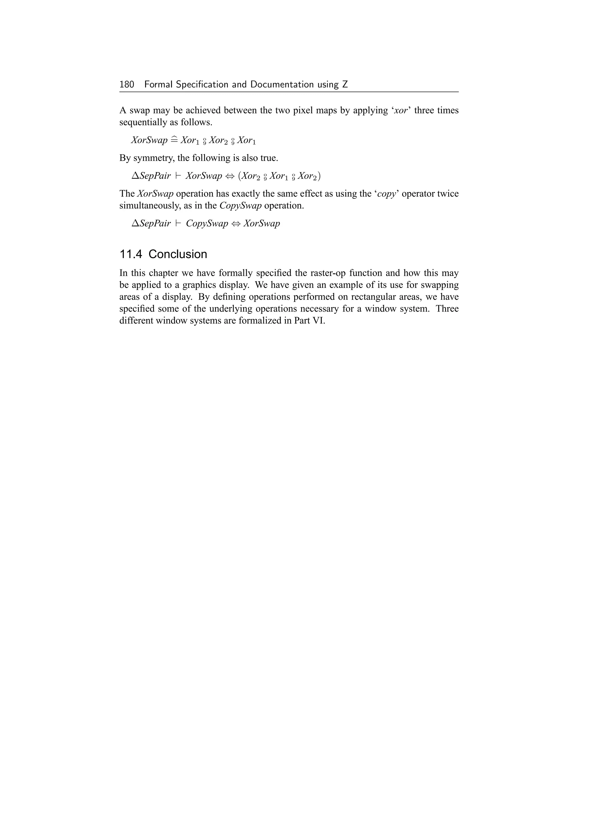 180 Formal Speciﬁcation and Documentation using Z

A swap may be achieved between the two pixel maps by applying ‘xor’ three times
sequentially as follows.
  XorSwap = Xor1 o Xor2 o Xor1
                 9      9


By symmetry, the following is also true.
  ∆SepPair      XorSwap ⇔ (Xor2 o Xor1 o Xor2 )
                                9      9


The XorSwap operation has exactly the same effect as using the ‘copy’ operator twice
simultaneously, as in the CopySwap operation.
  ∆SepPair      CopySwap ⇔ XorSwap


11.4 Conclusion
In this chapter we have formally speciﬁed the raster-op function and how this may
be applied to a graphics display. We have given an example of its use for swapping
areas of a display. By deﬁning operations performed on rectangular areas, we have
speciﬁed some of the underlying operations necessary for a window system. Three
different window systems are formalized in Part VI.
 