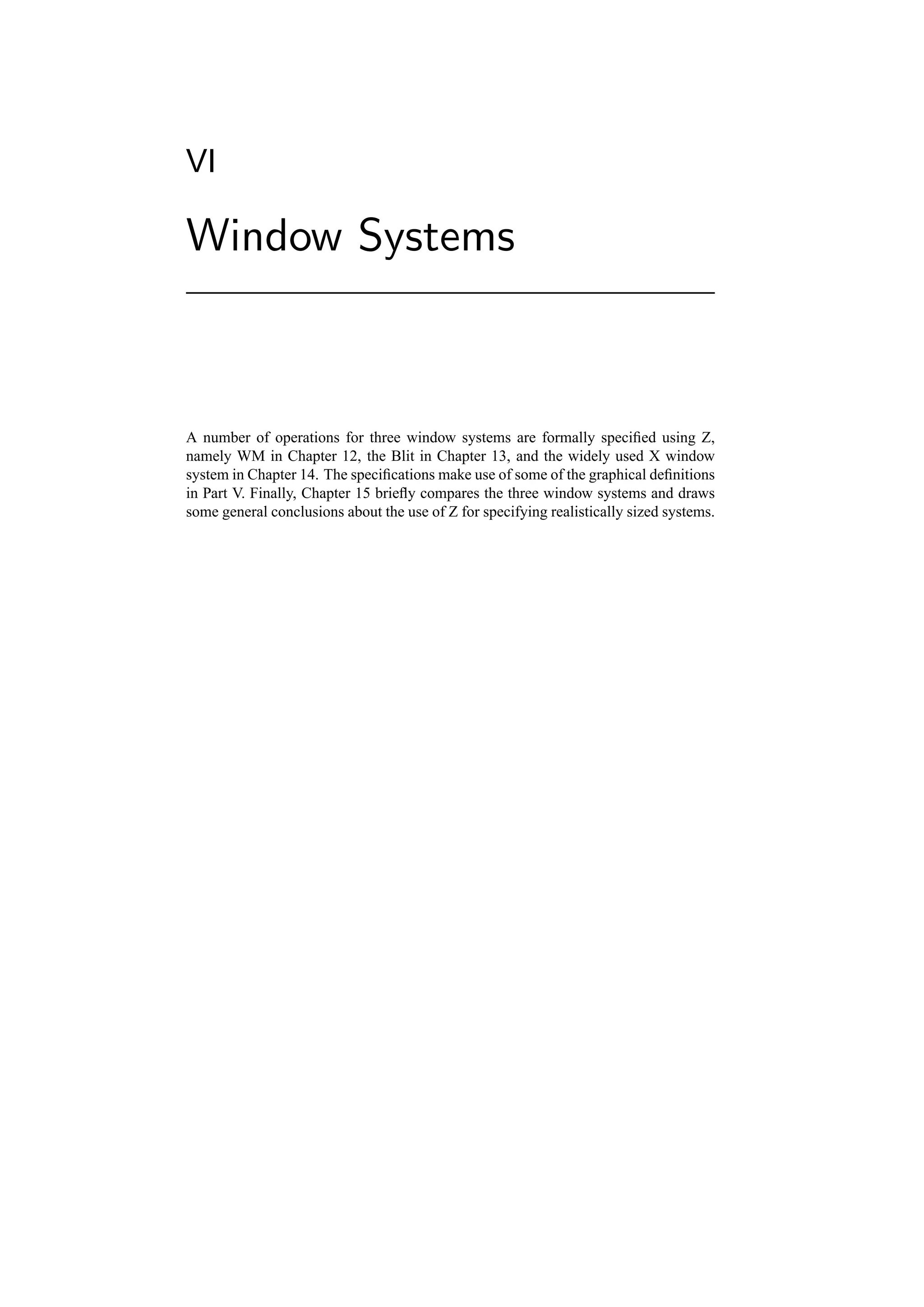 VI

Window Systems



A number of operations for three window systems are formally speciﬁed using Z,
namely WM in Chapter 12, the Blit in Chapter 13, and the widely used X window
system in Chapter 14. The speciﬁcations make use of some of the graphical deﬁnitions
in Part V. Finally, Chapter 15 brieﬂy compares the three window systems and draws
some general conclusions about the use of Z for specifying realistically sized systems.
 