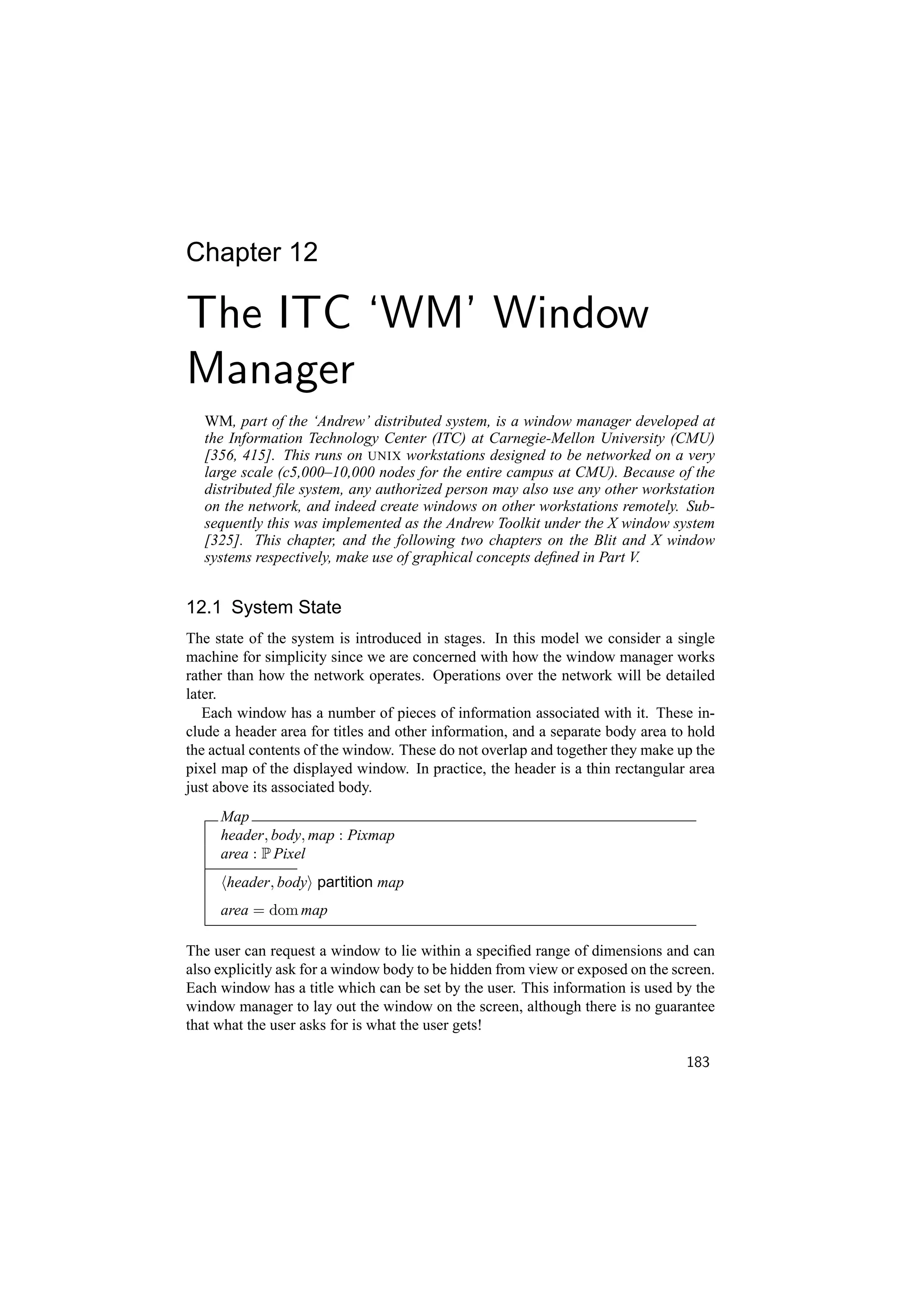 Chapter 12

The ITC ‘WM’ Window
Manager
   WM, part of the ‘Andrew’ distributed system, is a window manager developed at
   the Information Technology Center (ITC) at Carnegie-Mellon University (CMU)
   [356, 415]. This runs on UNIX workstations designed to be networked on a very
   large scale (c5,000–10,000 nodes for the entire campus at CMU). Because of the
   distributed ﬁle system, any authorized person may also use any other workstation
   on the network, and indeed create windows on other workstations remotely. Sub-
   sequently this was implemented as the Andrew Toolkit under the X window system
   [325]. This chapter, and the following two chapters on the Blit and X window
   systems respectively, make use of graphical concepts deﬁned in Part V.


12.1 System State
The state of the system is introduced in stages. In this model we consider a single
machine for simplicity since we are concerned with how the window manager works
rather than how the network operates. Operations over the network will be detailed
later.
   Each window has a number of pieces of information associated with it. These in-
clude a header area for titles and other information, and a separate body area to hold
the actual contents of the window. These do not overlap and together they make up the
pixel map of the displayed window. In practice, the header is a thin rectangular area
just above its associated body.
     Map
     header, body, map : Pixmap
     area : P Pixel
      header, body partition map
     area = dom map

The user can request a window to lie within a speciﬁed range of dimensions and can
also explicitly ask for a window body to be hidden from view or exposed on the screen.
Each window has a title which can be set by the user. This information is used by the
window manager to lay out the window on the screen, although there is no guarantee
that what the user asks for is what the user gets!

                                                                                 183
 