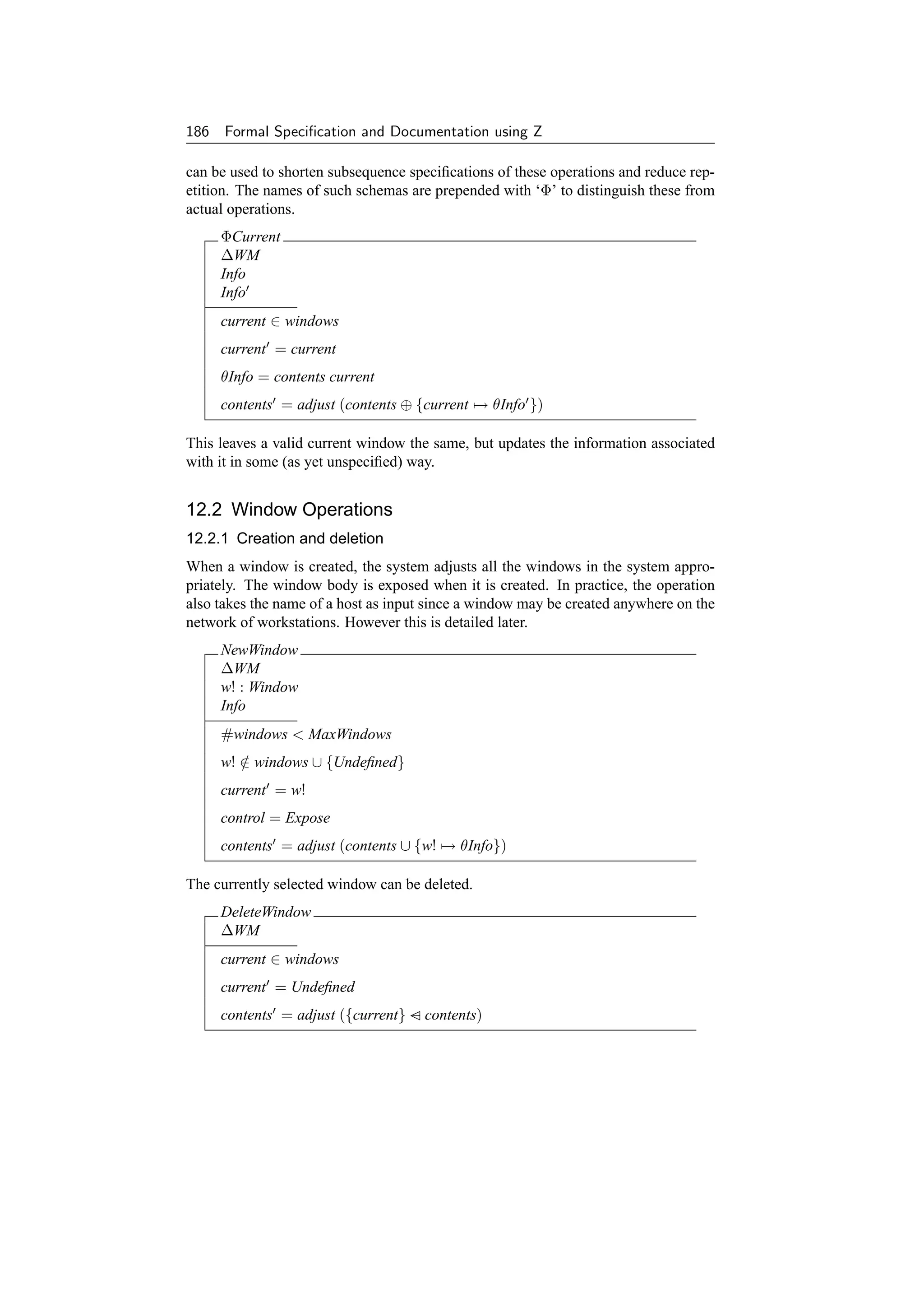 186 Formal Speciﬁcation and Documentation using Z

can be used to shorten subsequence speciﬁcations of these operations and reduce rep-
etition. The names of such schemas are prepended with ‘Φ’ to distinguish these from
actual operations.
     ΦCurrent
     ∆WM
     Info
     Info
     current ∈ windows
     current = current
     θInfo = contents current
     contents = adjust (contents ⊕ {current → θInfo })

This leaves a valid current window the same, but updates the information associated
with it in some (as yet unspeciﬁed) way.


12.2 Window Operations
12.2.1 Creation and deletion
When a window is created, the system adjusts all the windows in the system appro-
priately. The window body is exposed when it is created. In practice, the operation
also takes the name of a host as input since a window may be created anywhere on the
network of workstations. However this is detailed later.
     NewWindow
     ∆WM
     w! : Window
     Info
     #windows  MaxWindows
     w! ∈ windows ∪ {Undeﬁned}
        /
     current = w!
     control = Expose
     contents = adjust (contents ∪ {w! → θInfo})

The currently selected window can be deleted.
     DeleteWindow
     ∆WM
     current ∈ windows
     current = Undeﬁned
     contents = adjust ({current} − contents)
 