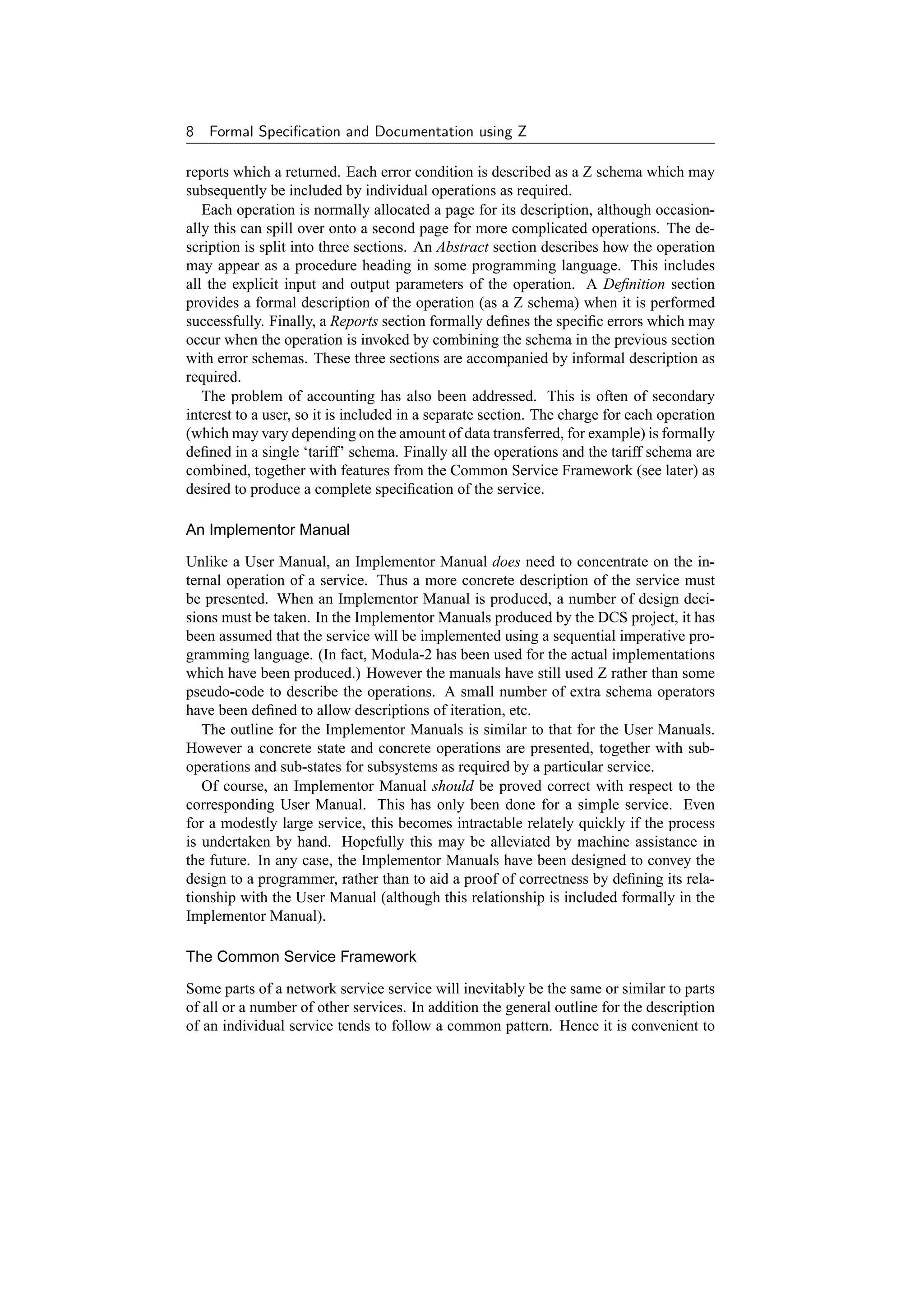 8   Formal Speciﬁcation and Documentation using Z

reports which a returned. Each error condition is described as a Z schema which may
subsequently be included by individual operations as required.
   Each operation is normally allocated a page for its description, although occasion-
ally this can spill over onto a second page for more complicated operations. The de-
scription is split into three sections. An Abstract section describes how the operation
may appear as a procedure heading in some programming language. This includes
all the explicit input and output parameters of the operation. A Deﬁnition section
provides a formal description of the operation (as a Z schema) when it is performed
successfully. Finally, a Reports section formally deﬁnes the speciﬁc errors which may
occur when the operation is invoked by combining the schema in the previous section
with error schemas. These three sections are accompanied by informal description as
required.
   The problem of accounting has also been addressed. This is often of secondary
interest to a user, so it is included in a separate section. The charge for each operation
(which may vary depending on the amount of data transferred, for example) is formally
deﬁned in a single ‘tariff’ schema. Finally all the operations and the tariff schema are
combined, together with features from the Common Service Framework (see later) as
desired to produce a complete speciﬁcation of the service.

An Implementor Manual

Unlike a User Manual, an Implementor Manual does need to concentrate on the in-
ternal operation of a service. Thus a more concrete description of the service must
be presented. When an Implementor Manual is produced, a number of design deci-
sions must be taken. In the Implementor Manuals produced by the DCS project, it has
been assumed that the service will be implemented using a sequential imperative pro-
gramming language. (In fact, Modula-2 has been used for the actual implementations
which have been produced.) However the manuals have still used Z rather than some
pseudo-code to describe the operations. A small number of extra schema operators
have been deﬁned to allow descriptions of iteration, etc.
   The outline for the Implementor Manuals is similar to that for the User Manuals.
However a concrete state and concrete operations are presented, together with sub-
operations and sub-states for subsystems as required by a particular service.
   Of course, an Implementor Manual should be proved correct with respect to the
corresponding User Manual. This has only been done for a simple service. Even
for a modestly large service, this becomes intractable relately quickly if the process
is undertaken by hand. Hopefully this may be alleviated by machine assistance in
the future. In any case, the Implementor Manuals have been designed to convey the
design to a programmer, rather than to aid a proof of correctness by deﬁning its rela-
tionship with the User Manual (although this relationship is included formally in the
Implementor Manual).

The Common Service Framework

Some parts of a network service service will inevitably be the same or similar to parts
of all or a number of other services. In addition the general outline for the description
of an individual service tends to follow a common pattern. Hence it is convenient to
 
