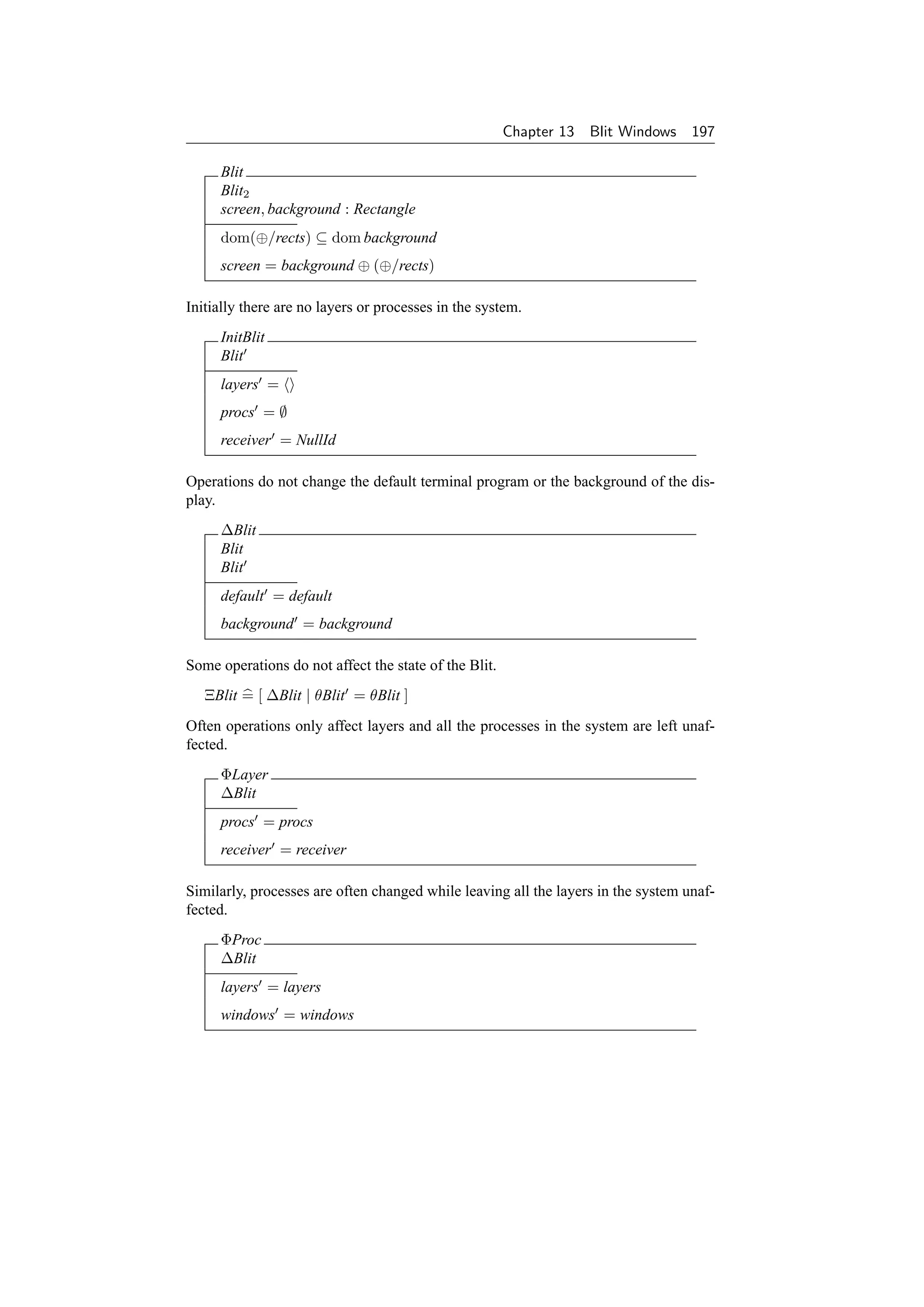 Chapter 13   Blit Windows 197

     Blit
     Blit2
     screen, background : Rectangle
     dom(⊕/rects) ⊆ dom background
     screen = background ⊕ (⊕/rects)

Initially there are no layers or processes in the system.
     InitBlit
     Blit
     layers =
     procs = ∅
     receiver = NullId

Operations do not change the default terminal program or the background of the dis-
play.
     ∆Blit
     Blit
     Blit
     default = default
     background = background

Some operations do not affect the state of the Blit.
   ΞBlit = [ ∆Blit | θBlit = θBlit ]
Often operations only affect layers and all the processes in the system are left unaf-
fected.
     ΦLayer
     ∆Blit
     procs = procs
     receiver = receiver

Similarly, processes are often changed while leaving all the layers in the system unaf-
fected.
     ΦProc
     ∆Blit
     layers = layers
     windows = windows
 
