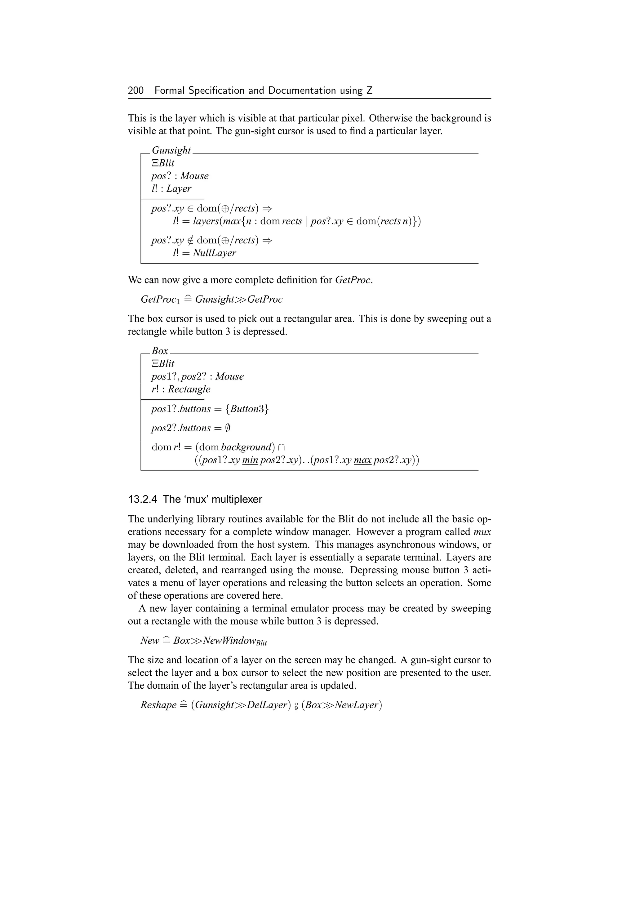 200 Formal Speciﬁcation and Documentation using Z

This is the layer which is visible at that particular pixel. Otherwise the background is
visible at that point. The gun-sight cursor is used to ﬁnd a particular layer.
     Gunsight
     ΞBlit
     pos? : Mouse
     l! : Layer
     pos?.xy ∈ dom(⊕/rects) ⇒
         l! = layers(max{n : dom rects | pos?.xy ∈ dom(rects n)})
     pos?.xy ∈ dom(⊕/rects) ⇒
             /
         l! = NullLayer

We can now give a more complete deﬁnition for GetProc.
   GetProc1 = GunsightGetProc
The box cursor is used to pick out a rectangular area. This is done by sweeping out a
rectangle while button 3 is depressed.
     Box
     ΞBlit
     pos1?, pos2? : Mouse
     r! : Rectangle
     pos1?.buttons = {Button3}
     pos2?.buttons = ∅
     dom r! = (dom background) ∩
              ((pos1?.xy min pos2?.xy). .(pos1?.xy max pos2?.xy))


13.2.4 The ‘mux’ multiplexer
The underlying library routines available for the Blit do not include all the basic op-
erations necessary for a complete window manager. However a program called mux
may be downloaded from the host system. This manages asynchronous windows, or
layers, on the Blit terminal. Each layer is essentially a separate terminal. Layers are
created, deleted, and rearranged using the mouse. Depressing mouse button 3 acti-
vates a menu of layer operations and releasing the button selects an operation. Some
of these operations are covered here.
   A new layer containing a terminal emulator process may be created by sweeping
out a rectangle with the mouse while button 3 is depressed.
   New = BoxNewWindowBlit
The size and location of a layer on the screen may be changed. A gun-sight cursor to
select the layer and a box cursor to select the new position are presented to the user.
The domain of the layer’s rectangular area is updated.
   Reshape = (GunsightDelLayer) o (Box
                                  9      NewLayer)
 