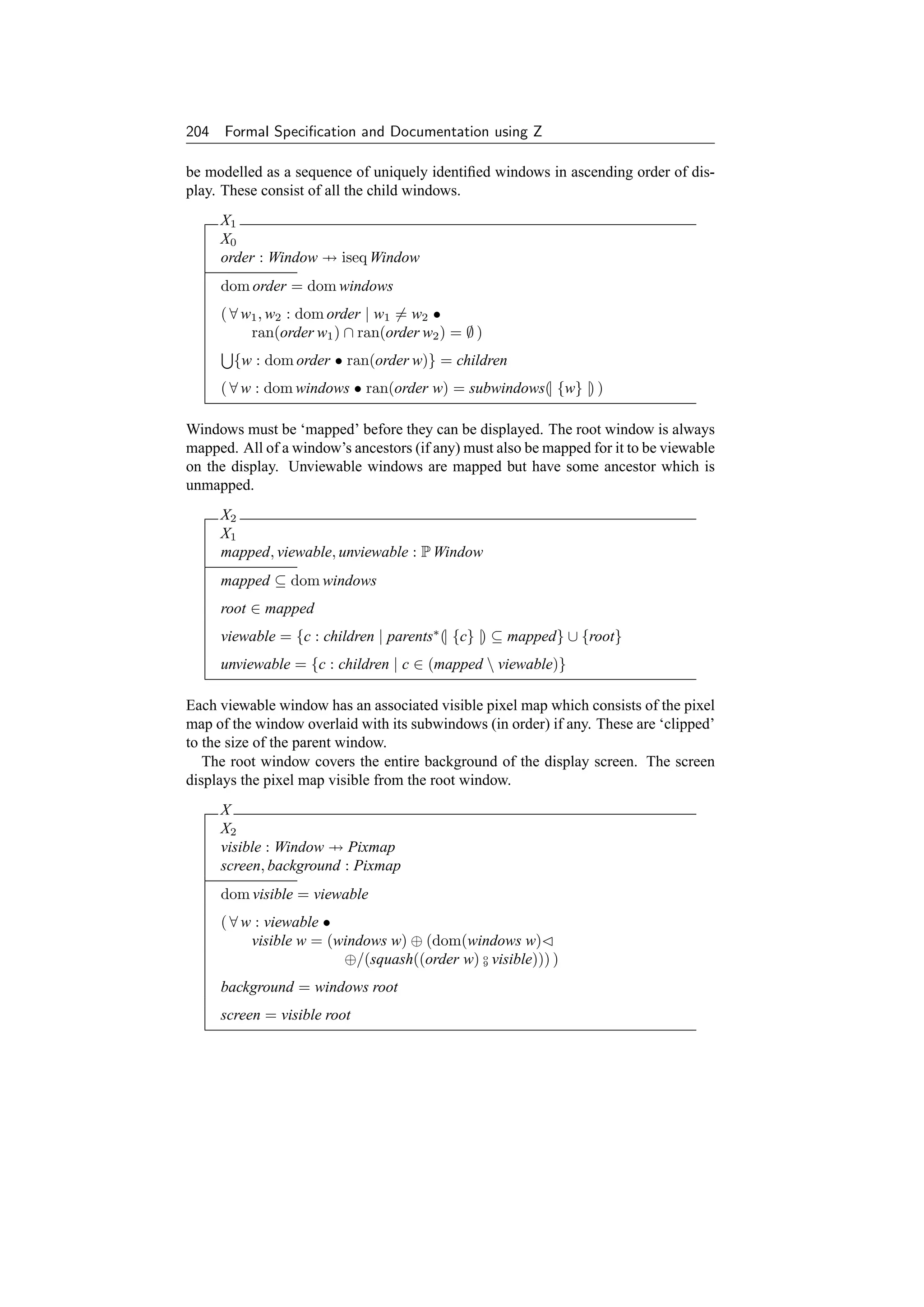 204 Formal Speciﬁcation and Documentation using Z

be modelled as a sequence of uniquely identiﬁed windows in ascending order of dis-
play. These consist of all the child windows.
     X1
     X0
     order : Window → iseq Window
     dom order = dom windows
     ( ∀ w1 , w2 : dom order | w1 = w2 •
          ran(order w1 ) ∩ ran(order w2 ) = ∅ )
       {w : dom order • ran(order w)} = children
     ( ∀ w : dom windows • ran(order w) = subwindows(| {w} |) )

Windows must be ‘mapped’ before they can be displayed. The root window is always
mapped. All of a window’s ancestors (if any) must also be mapped for it to be viewable
on the display. Unviewable windows are mapped but have some ancestor which is
unmapped.
     X2
     X1
     mapped, viewable, unviewable : P Window
     mapped ⊆ dom windows
     root ∈ mapped
     viewable = {c : children | parents∗ (| {c} |) ⊆ mapped} ∪ {root}
     unviewable = {c : children | c ∈ (mapped  viewable)}

Each viewable window has an associated visible pixel map which consists of the pixel
map of the window overlaid with its subwindows (in order) if any. These are ‘clipped’
to the size of the parent window.
   The root window covers the entire background of the display screen. The screen
displays the pixel map visible from the root window.
     X
     X2
     visible : Window → Pixmap
     screen, background : Pixmap
     dom visible = viewable
     ( ∀ w : viewable •
          visible w = (windows w) ⊕ (dom(windows w)
                        ⊕/(squash((order w) o visible))) )
                                            9


     background = windows root
     screen = visible root
 