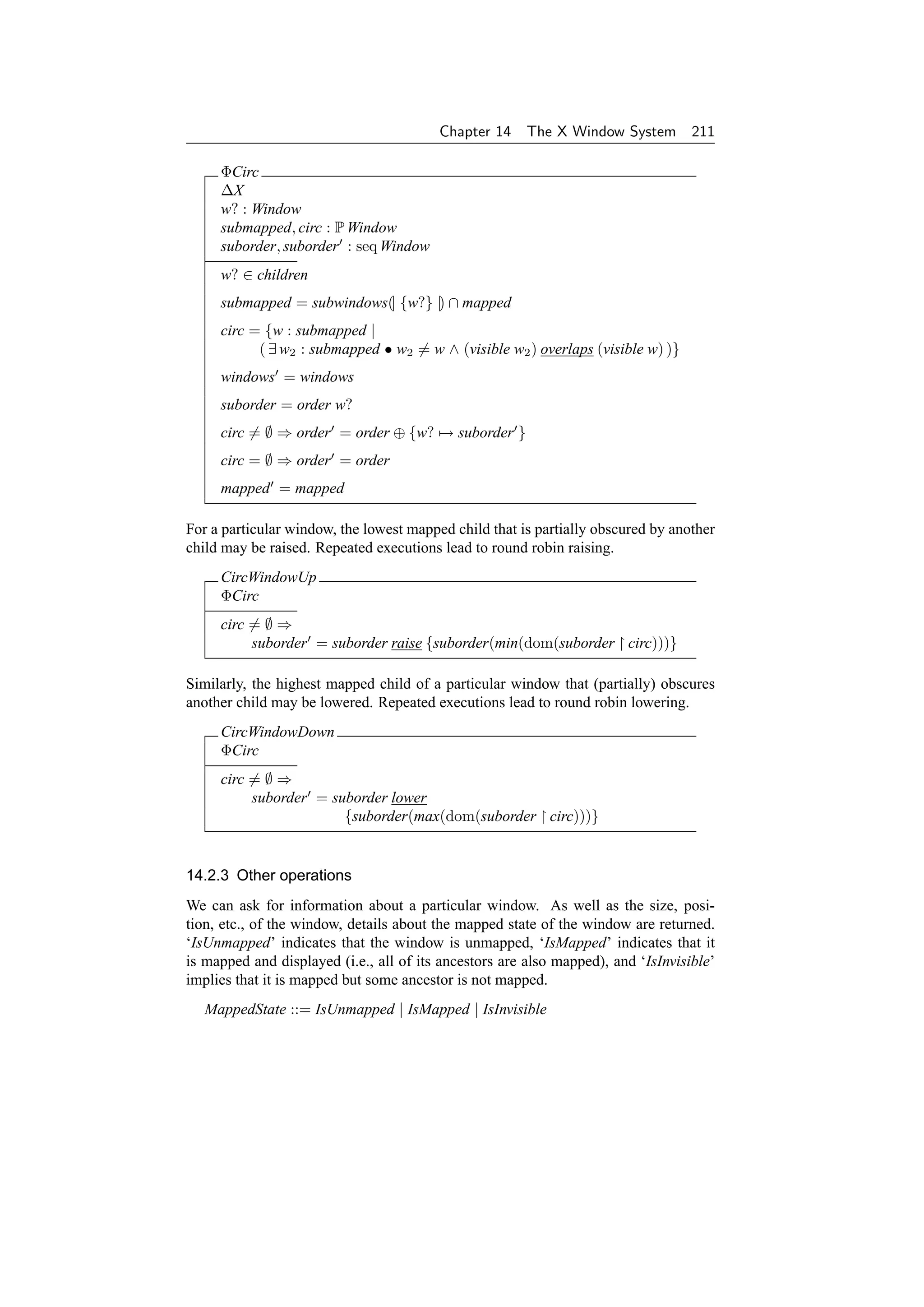 Chapter 14     The X Window System 211

     ΦCirc
     ∆X
     w? : Window
     submapped, circ : P Window
     suborder, suborder : seq Window
     w? ∈ children
     submapped = subwindows(| {w?} |) ∩ mapped
     circ = {w : submapped |
           ( ∃ w2 : submapped • w2 = w ∧ (visible w2 ) overlaps (visible w) )}
     windows = windows
     suborder = order w?
     circ = ∅ ⇒ order = order ⊕ {w? → suborder }
     circ = ∅ ⇒ order = order
     mapped = mapped

For a particular window, the lowest mapped child that is partially obscured by another
child may be raised. Repeated executions lead to round robin raising.
     CircWindowUp
     ΦCirc
     circ = ∅ ⇒
          suborder = suborder raise {suborder(min(dom(suborder circ)))}

Similarly, the highest mapped child of a particular window that (partially) obscures
another child may be lowered. Repeated executions lead to round robin lowering.
     CircWindowDown
     ΦCirc
     circ = ∅ ⇒
          suborder = suborder lower
                       {suborder(max(dom(suborder circ)))}


14.2.3 Other operations
We can ask for information about a particular window. As well as the size, posi-
tion, etc., of the window, details about the mapped state of the window are returned.
‘IsUnmapped’ indicates that the window is unmapped, ‘IsMapped’ indicates that it
is mapped and displayed (i.e., all of its ancestors are also mapped), and ‘IsInvisible’
implies that it is mapped but some ancestor is not mapped.
   MappedState ::= IsUnmapped | IsMapped | IsInvisible
 