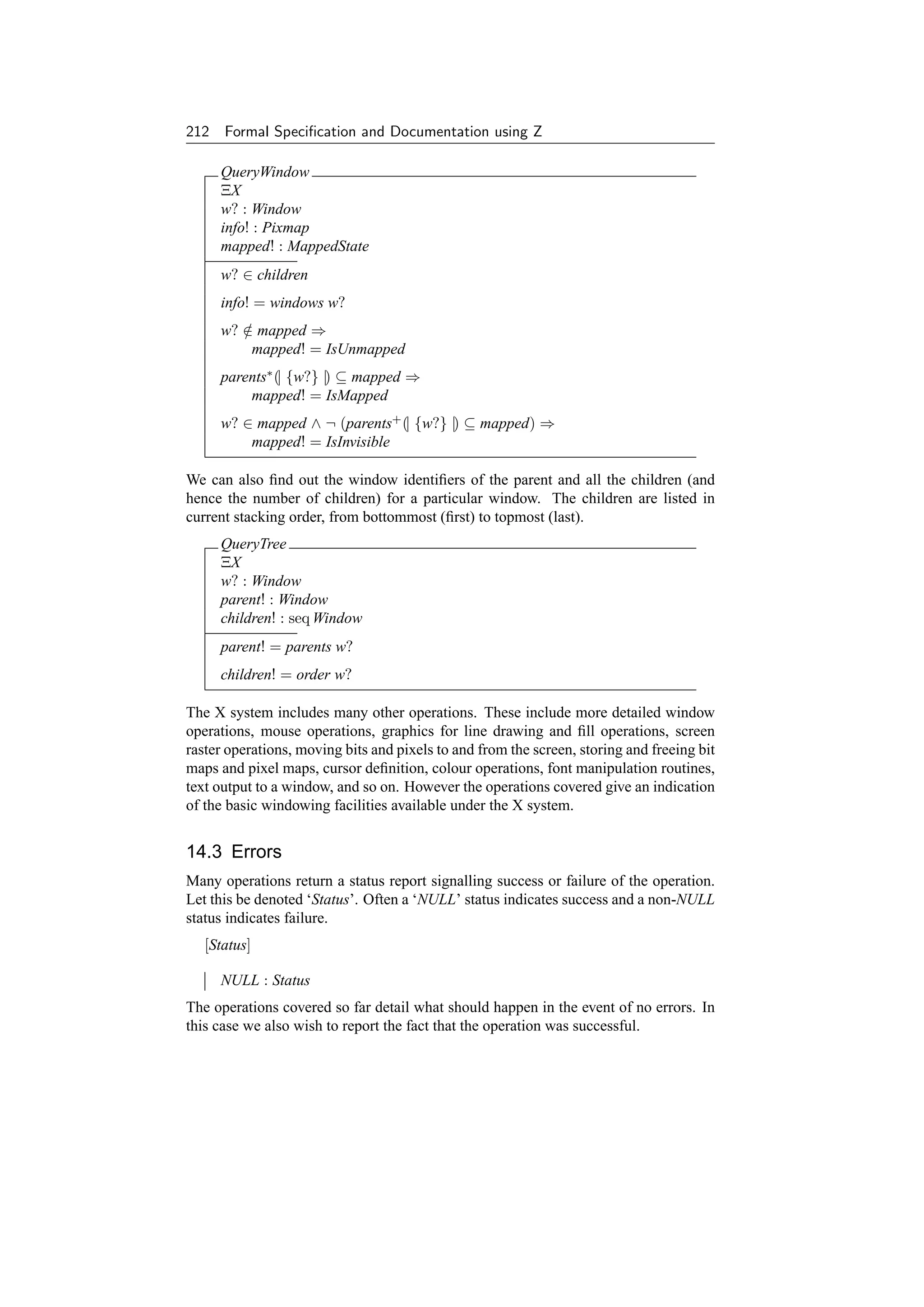 212 Formal Speciﬁcation and Documentation using Z

     QueryWindow
     ΞX
     w? : Window
     info! : Pixmap
     mapped! : MappedState
     w? ∈ children
     info! = windows w?
     w? ∈ mapped ⇒
        /
         mapped! = IsUnmapped
     parents∗ (| {w?} |) ⊆ mapped ⇒
         mapped! = IsMapped
     w? ∈ mapped ∧ ¬ (parents+ (| {w?} |) ⊆ mapped) ⇒
         mapped! = IsInvisible

We can also ﬁnd out the window identiﬁers of the parent and all the children (and
hence the number of children) for a particular window. The children are listed in
current stacking order, from bottommost (ﬁrst) to topmost (last).
     QueryTree
     ΞX
     w? : Window
     parent! : Window
     children! : seq Window
     parent! = parents w?
     children! = order w?

The X system includes many other operations. These include more detailed window
operations, mouse operations, graphics for line drawing and ﬁll operations, screen
raster operations, moving bits and pixels to and from the screen, storing and freeing bit
maps and pixel maps, cursor deﬁnition, colour operations, font manipulation routines,
text output to a window, and so on. However the operations covered give an indication
of the basic windowing facilities available under the X system.


14.3 Errors
Many operations return a status report signalling success or failure of the operation.
Let this be denoted ‘Status’. Often a ‘NULL’ status indicates success and a non-NULL
status indicates failure.
   [Status]

     NULL : Status
The operations covered so far detail what should happen in the event of no errors. In
this case we also wish to report the fact that the operation was successful.
 