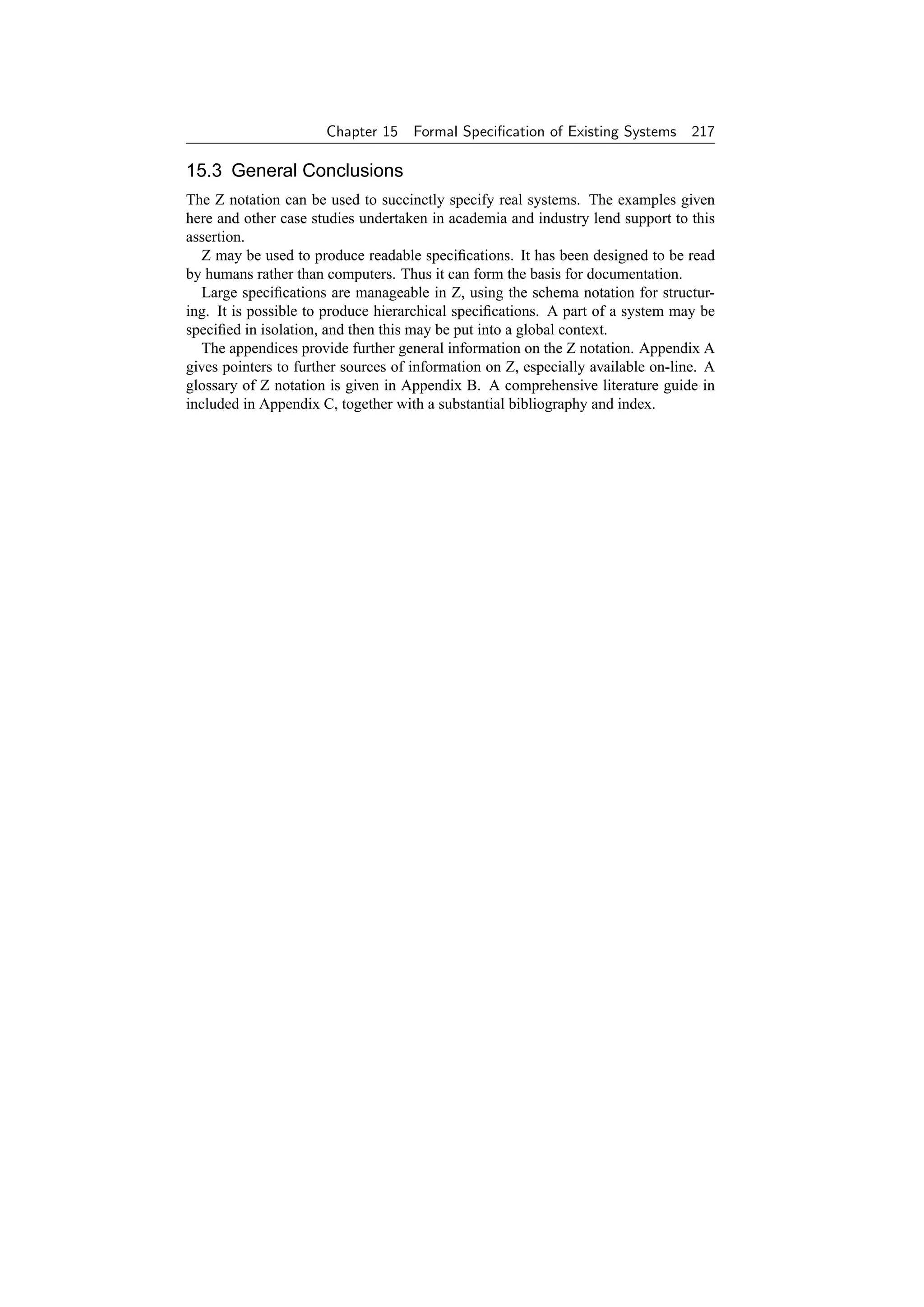 Chapter 15 Formal Speciﬁcation of Existing Systems          217

15.3 General Conclusions
The Z notation can be used to succinctly specify real systems. The examples given
here and other case studies undertaken in academia and industry lend support to this
assertion.
   Z may be used to produce readable speciﬁcations. It has been designed to be read
by humans rather than computers. Thus it can form the basis for documentation.
   Large speciﬁcations are manageable in Z, using the schema notation for structur-
ing. It is possible to produce hierarchical speciﬁcations. A part of a system may be
speciﬁed in isolation, and then this may be put into a global context.
   The appendices provide further general information on the Z notation. Appendix A
gives pointers to further sources of information on Z, especially available on-line. A
glossary of Z notation is given in Appendix B. A comprehensive literature guide in
included in Appendix C, together with a substantial bibliography and index.
 