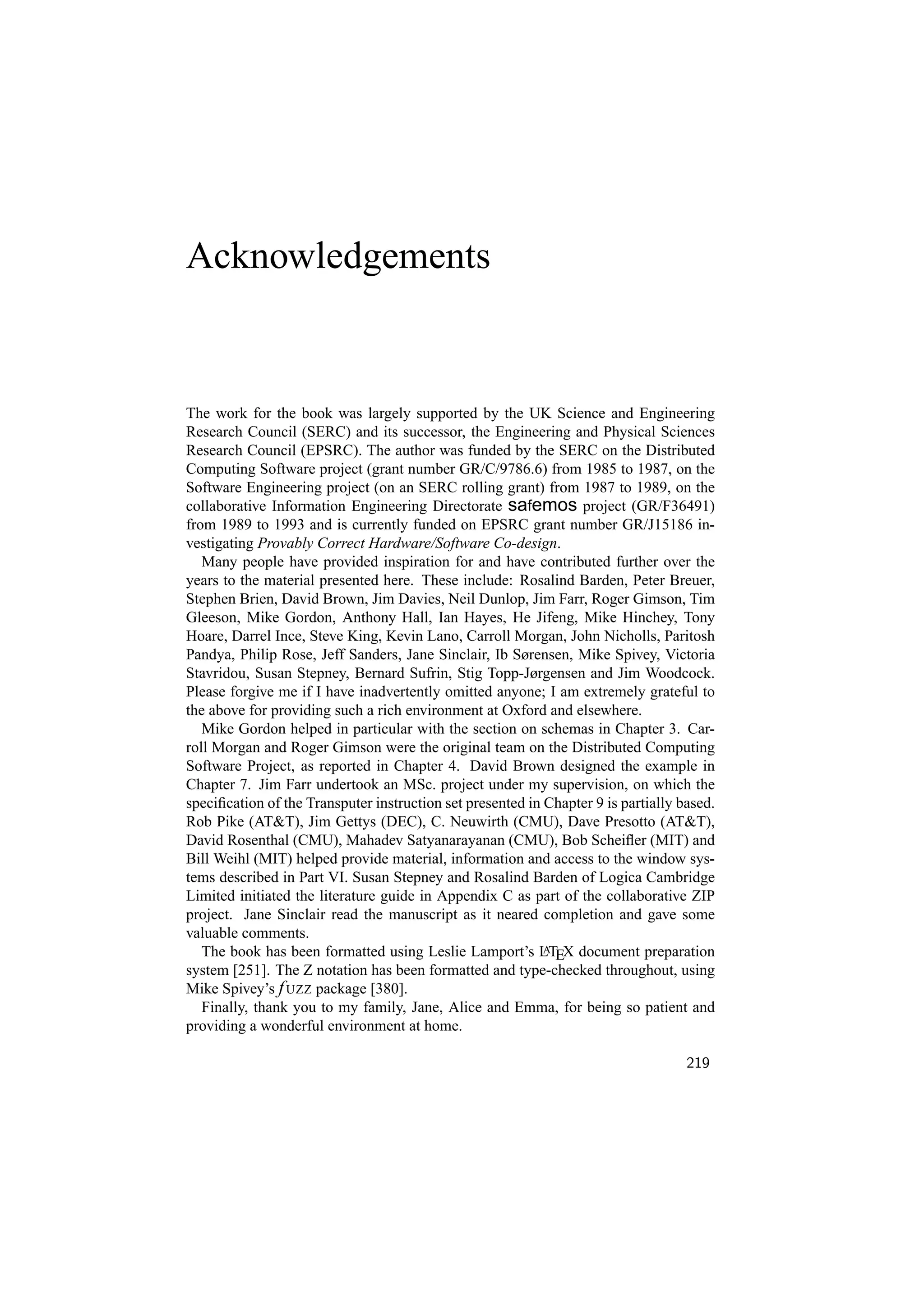 Acknowledgements


The work for the book was largely supported by the UK Science and Engineering
Research Council (SERC) and its successor, the Engineering and Physical Sciences
Research Council (EPSRC). The author was funded by the SERC on the Distributed
Computing Software project (grant number GR/C/9786.6) from 1985 to 1987, on the
Software Engineering project (on an SERC rolling grant) from 1987 to 1989, on the
collaborative Information Engineering Directorate safemos project (GR/F36491)
from 1989 to 1993 and is currently funded on EPSRC grant number GR/J15186 in-
vestigating Provably Correct Hardware/Software Co-design.
   Many people have provided inspiration for and have contributed further over the
years to the material presented here. These include: Rosalind Barden, Peter Breuer,
Stephen Brien, David Brown, Jim Davies, Neil Dunlop, Jim Farr, Roger Gimson, Tim
Gleeson, Mike Gordon, Anthony Hall, Ian Hayes, He Jifeng, Mike Hinchey, Tony
Hoare, Darrel Ince, Steve King, Kevin Lano, Carroll Morgan, John Nicholls, Paritosh
Pandya, Philip Rose, Jeff Sanders, Jane Sinclair, Ib Sørensen, Mike Spivey, Victoria
Stavridou, Susan Stepney, Bernard Sufrin, Stig Topp-Jørgensen and Jim Woodcock.
Please forgive me if I have inadvertently omitted anyone; I am extremely grateful to
the above for providing such a rich environment at Oxford and elsewhere.
   Mike Gordon helped in particular with the section on schemas in Chapter 3. Car-
roll Morgan and Roger Gimson were the original team on the Distributed Computing
Software Project, as reported in Chapter 4. David Brown designed the example in
Chapter 7. Jim Farr undertook an MSc. project under my supervision, on which the
speciﬁcation of the Transputer instruction set presented in Chapter 9 is partially based.
Rob Pike (ATT), Jim Gettys (DEC), C. Neuwirth (CMU), Dave Presotto (ATT),
David Rosenthal (CMU), Mahadev Satyanarayanan (CMU), Bob Scheiﬂer (MIT) and
Bill Weihl (MIT) helped provide material, information and access to the window sys-
tems described in Part VI. Susan Stepney and Rosalind Barden of Logica Cambridge
Limited initiated the literature guide in Appendix C as part of the collaborative ZIP
project. Jane Sinclair read the manuscript as it neared completion and gave some
valuable comments.
   The book has been formatted using Leslie Lamport’s LTEX document preparation
                                                            A

system [251]. The Z notation has been formatted and type-checked throughout, using
Mike Spivey’s f UZZ package [380].
   Finally, thank you to my family, Jane, Alice and Emma, for being so patient and
providing a wonderful environment at home.

                                                                                    219
 