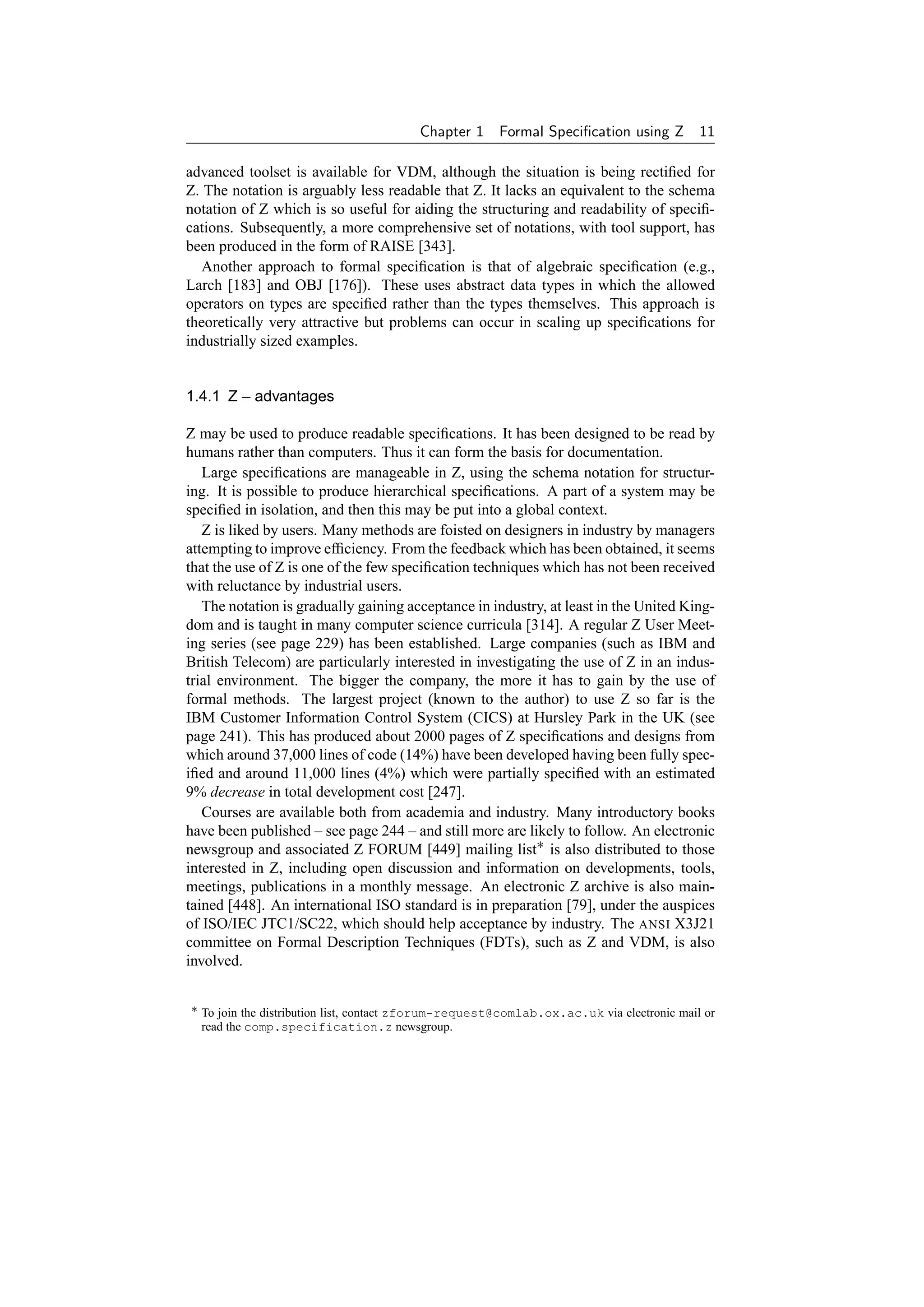 Chapter 1     Formal Speciﬁcation using Z 11

advanced toolset is available for VDM, although the situation is being rectiﬁed for
Z. The notation is arguably less readable that Z. It lacks an equivalent to the schema
notation of Z which is so useful for aiding the structuring and readability of speciﬁ-
cations. Subsequently, a more comprehensive set of notations, with tool support, has
been produced in the form of RAISE [343].
  Another approach to formal speciﬁcation is that of algebraic speciﬁcation (e.g.,
Larch [183] and OBJ [176]). These uses abstract data types in which the allowed
operators on types are speciﬁed rather than the types themselves. This approach is
theoretically very attractive but problems can occur in scaling up speciﬁcations for
industrially sized examples.


1.4.1 Z – advantages

Z may be used to produce readable speciﬁcations. It has been designed to be read by
humans rather than computers. Thus it can form the basis for documentation.
   Large speciﬁcations are manageable in Z, using the schema notation for structur-
ing. It is possible to produce hierarchical speciﬁcations. A part of a system may be
speciﬁed in isolation, and then this may be put into a global context.
   Z is liked by users. Many methods are foisted on designers in industry by managers
attempting to improve efﬁciency. From the feedback which has been obtained, it seems
that the use of Z is one of the few speciﬁcation techniques which has not been received
with reluctance by industrial users.
   The notation is gradually gaining acceptance in industry, at least in the United King-
dom and is taught in many computer science curricula [314]. A regular Z User Meet-
ing series (see page 229) has been established. Large companies (such as IBM and
British Telecom) are particularly interested in investigating the use of Z in an indus-
trial environment. The bigger the company, the more it has to gain by the use of
formal methods. The largest project (known to the author) to use Z so far is the
IBM Customer Information Control System (CICS) at Hursley Park in the UK (see
page 241). This has produced about 2000 pages of Z speciﬁcations and designs from
which around 37,000 lines of code (14%) have been developed having been fully spec-
iﬁed and around 11,000 lines (4%) which were partially speciﬁed with an estimated
9% decrease in total development cost [247].
   Courses are available both from academia and industry. Many introductory books
have been published – see page 244 – and still more are likely to follow. An electronic
newsgroup and associated Z FORUM [449] mailing list∗ is also distributed to those
interested in Z, including open discussion and information on developments, tools,
meetings, publications in a monthly message. An electronic Z archive is also main-
tained [448]. An international ISO standard is in preparation [79], under the auspices
of ISO/IEC JTC1/SC22, which should help acceptance by industry. The ANSI X3J21
committee on Formal Description Techniques (FDTs), such as Z and VDM, is also
involved.


∗ To join the distribution list, contact zforum-request@comlab.ox.ac.uk via electronic mail or
  read the comp.specification.z newsgroup.
 