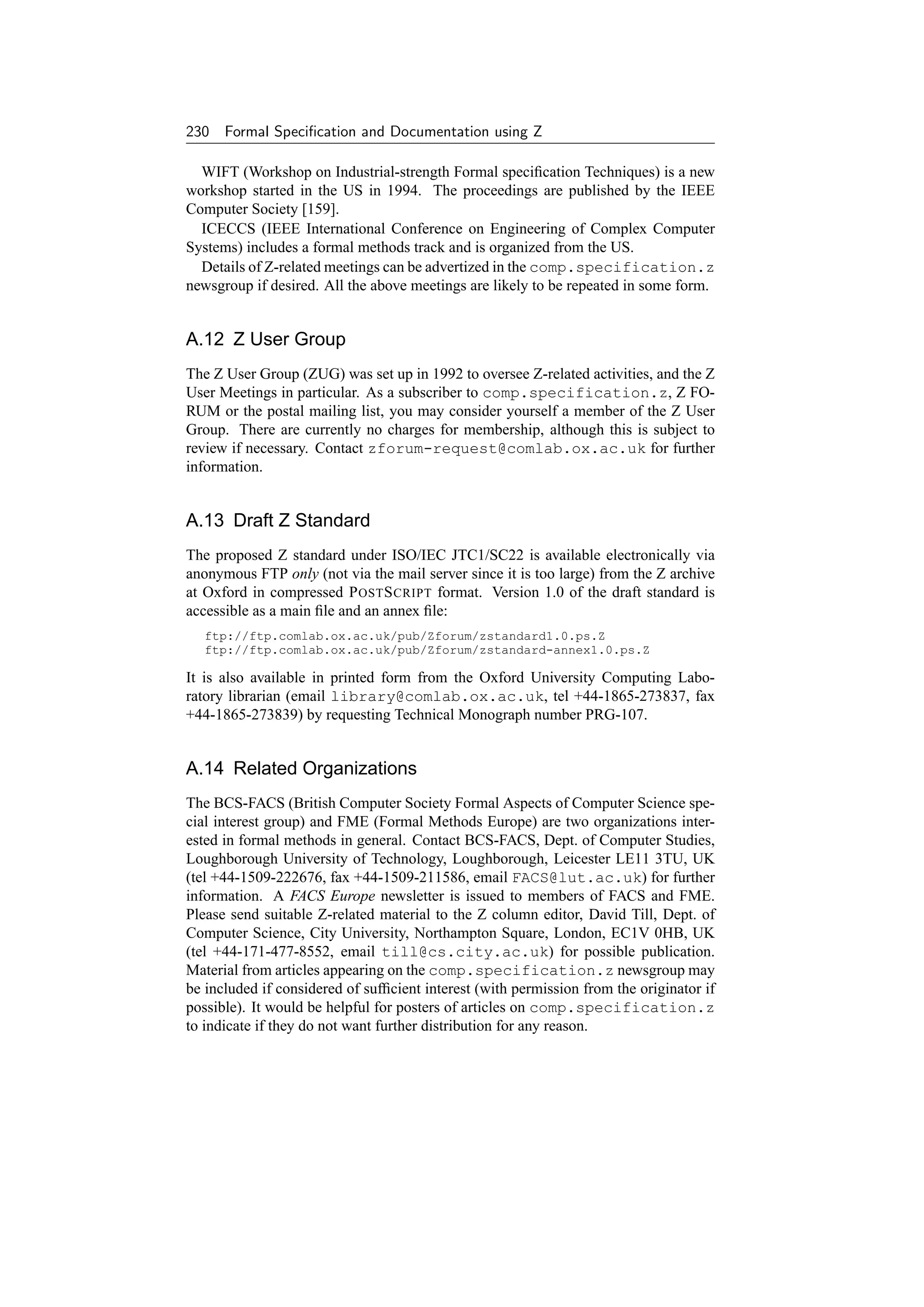 230 Formal Speciﬁcation and Documentation using Z

  WIFT (Workshop on Industrial-strength Formal speciﬁcation Techniques) is a new
workshop started in the US in 1994. The proceedings are published by the IEEE
Computer Society [159].
  ICECCS (IEEE International Conference on Engineering of Complex Computer
Systems) includes a formal methods track and is organized from the US.
  Details of Z-related meetings can be advertized in the comp.specification.z
newsgroup if desired. All the above meetings are likely to be repeated in some form.


A.12 Z User Group
The Z User Group (ZUG) was set up in 1992 to oversee Z-related activities, and the Z
User Meetings in particular. As a subscriber to comp.specification.z, Z FO-
RUM or the postal mailing list, you may consider yourself a member of the Z User
Group. There are currently no charges for membership, although this is subject to
review if necessary. Contact zforum-request@comlab.ox.ac.uk for further
information.


A.13 Draft Z Standard
The proposed Z standard under ISO/IEC JTC1/SC22 is available electronically via
anonymous FTP only (not via the mail server since it is too large) from the Z archive
at Oxford in compressed P OST S CRIPT format. Version 1.0 of the draft standard is
accessible as a main ﬁle and an annex ﬁle:
   ftp://ftp.comlab.ox.ac.uk/pub/Zforum/zstandard1.0.ps.Z
   ftp://ftp.comlab.ox.ac.uk/pub/Zforum/zstandard-annex1.0.ps.Z

It is also available in printed form from the Oxford University Computing Labo-
ratory librarian (email library@comlab.ox.ac.uk, tel +44-1865-273837, fax
+44-1865-273839) by requesting Technical Monograph number PRG-107.


A.14 Related Organizations
The BCS-FACS (British Computer Society Formal Aspects of Computer Science spe-
cial interest group) and FME (Formal Methods Europe) are two organizations inter-
ested in formal methods in general. Contact BCS-FACS, Dept. of Computer Studies,
Loughborough University of Technology, Loughborough, Leicester LE11 3TU, UK
(tel +44-1509-222676, fax +44-1509-211586, email FACS@lut.ac.uk) for further
information. A FACS Europe newsletter is issued to members of FACS and FME.
Please send suitable Z-related material to the Z column editor, David Till, Dept. of
Computer Science, City University, Northampton Square, London, EC1V 0HB, UK
(tel +44-171-477-8552, email till@cs.city.ac.uk) for possible publication.
Material from articles appearing on the comp.specification.z newsgroup may
be included if considered of sufﬁcient interest (with permission from the originator if
possible). It would be helpful for posters of articles on comp.specification.z
to indicate if they do not want further distribution for any reason.
 