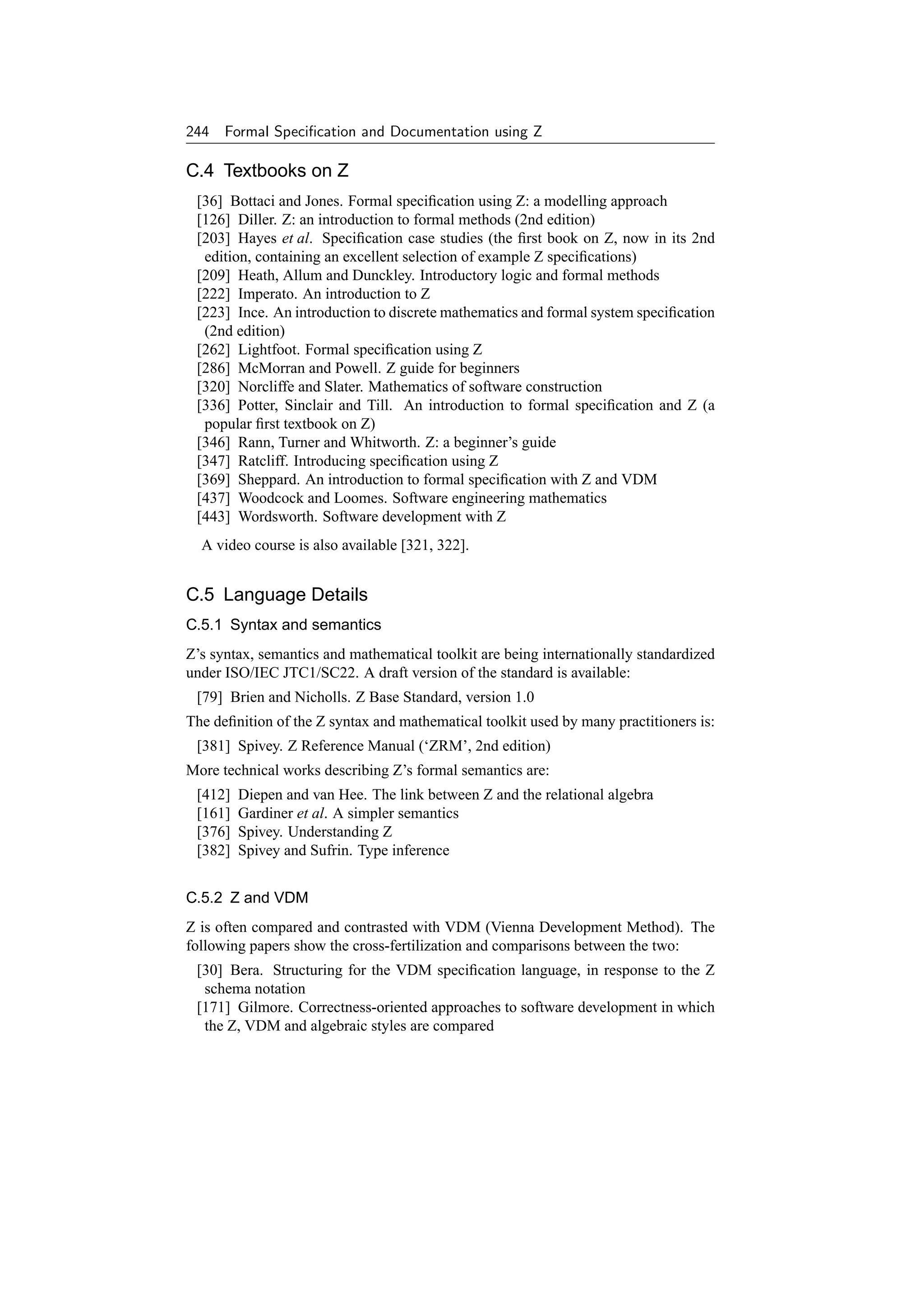 244 Formal Speciﬁcation and Documentation using Z

C.4 Textbooks on Z
 [36] Bottaci and Jones. Formal speciﬁcation using Z: a modelling approach
 [126] Diller. Z: an introduction to formal methods (2nd edition)
 [203] Hayes et al. Speciﬁcation case studies (the ﬁrst book on Z, now in its 2nd
  edition, containing an excellent selection of example Z speciﬁcations)
 [209] Heath, Allum and Dunckley. Introductory logic and formal methods
 [222] Imperato. An introduction to Z
 [223] Ince. An introduction to discrete mathematics and formal system speciﬁcation
  (2nd edition)
 [262] Lightfoot. Formal speciﬁcation using Z
 [286] McMorran and Powell. Z guide for beginners
 [320] Norcliffe and Slater. Mathematics of software construction
 [336] Potter, Sinclair and Till. An introduction to formal speciﬁcation and Z (a
  popular ﬁrst textbook on Z)
 [346] Rann, Turner and Whitworth. Z: a beginner’s guide
 [347] Ratcliff. Introducing speciﬁcation using Z
 [369] Sheppard. An introduction to formal speciﬁcation with Z and VDM
 [437] Woodcock and Loomes. Software engineering mathematics
 [443] Wordsworth. Software development with Z
  A video course is also available [321, 322].


C.5 Language Details
C.5.1 Syntax and semantics
Z’s syntax, semantics and mathematical toolkit are being internationally standardized
under ISO/IEC JTC1/SC22. A draft version of the standard is available:
 [79] Brien and Nicholls. Z Base Standard, version 1.0
The deﬁnition of the Z syntax and mathematical toolkit used by many practitioners is:
 [381] Spivey. Z Reference Manual (‘ZRM’, 2nd edition)
More technical works describing Z’s formal semantics are:
 [412]   Diepen and van Hee. The link between Z and the relational algebra
 [161]   Gardiner et al. A simpler semantics
 [376]   Spivey. Understanding Z
 [382]   Spivey and Sufrin. Type inference


C.5.2 Z and VDM
Z is often compared and contrasted with VDM (Vienna Development Method). The
following papers show the cross-fertilization and comparisons between the two:
 [30] Bera. Structuring for the VDM speciﬁcation language, in response to the Z
  schema notation
 [171] Gilmore. Correctness-oriented approaches to software development in which
  the Z, VDM and algebraic styles are compared
 