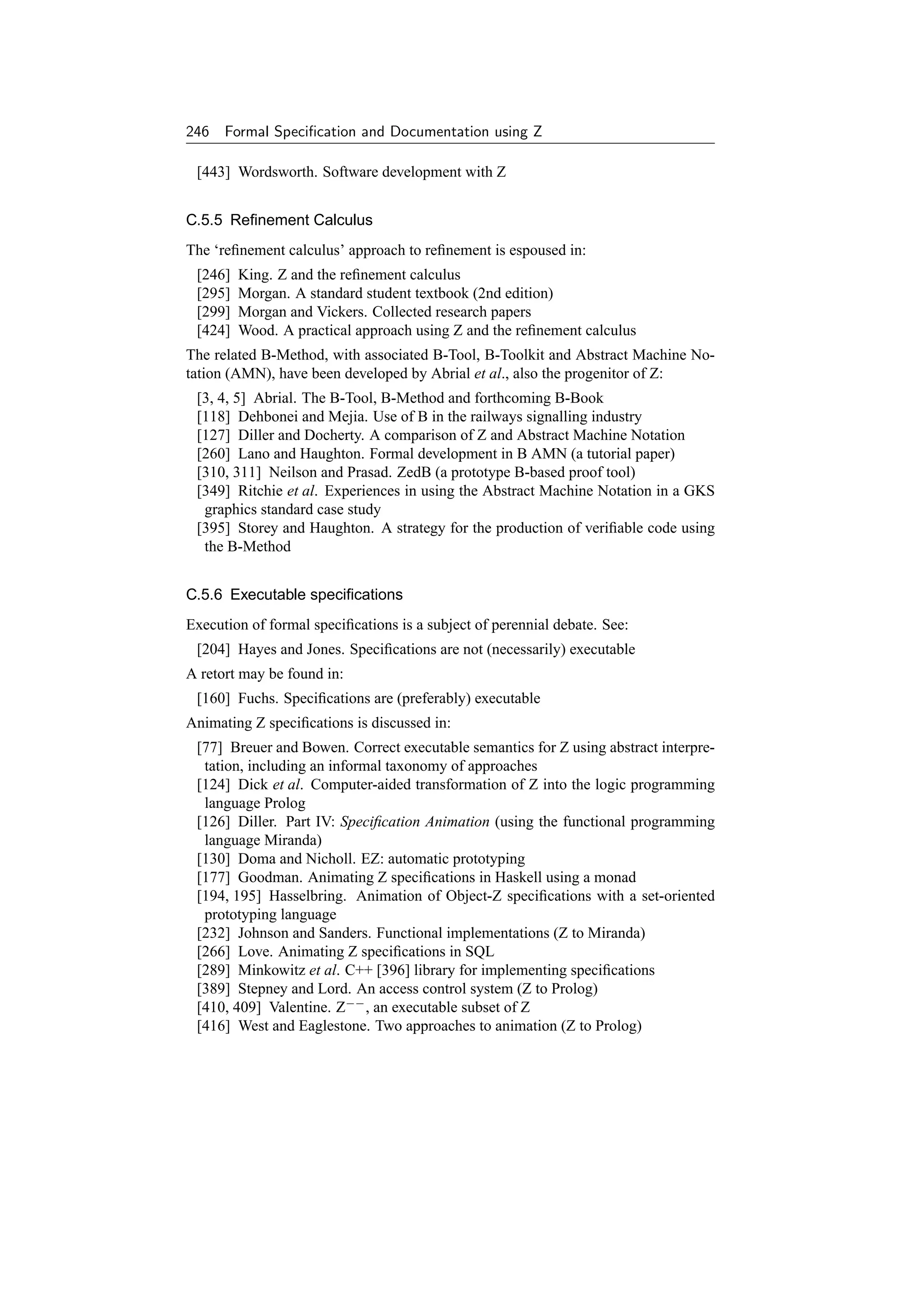 246 Formal Speciﬁcation and Documentation using Z

 [443] Wordsworth. Software development with Z


C.5.5 Reﬁnement Calculus
The ‘reﬁnement calculus’ approach to reﬁnement is espoused in:
 [246]   King. Z and the reﬁnement calculus
 [295]   Morgan. A standard student textbook (2nd edition)
 [299]   Morgan and Vickers. Collected research papers
 [424]   Wood. A practical approach using Z and the reﬁnement calculus
The related B-Method, with associated B-Tool, B-Toolkit and Abstract Machine No-
tation (AMN), have been developed by Abrial et al., also the progenitor of Z:
 [3, 4, 5] Abrial. The B-Tool, B-Method and forthcoming B-Book
 [118] Dehbonei and Mejia. Use of B in the railways signalling industry
 [127] Diller and Docherty. A comparison of Z and Abstract Machine Notation
 [260] Lano and Haughton. Formal development in B AMN (a tutorial paper)
 [310, 311] Neilson and Prasad. ZedB (a prototype B-based proof tool)
 [349] Ritchie et al. Experiences in using the Abstract Machine Notation in a GKS
  graphics standard case study
 [395] Storey and Haughton. A strategy for the production of veriﬁable code using
  the B-Method


C.5.6 Executable speciﬁcations
Execution of formal speciﬁcations is a subject of perennial debate. See:
 [204] Hayes and Jones. Speciﬁcations are not (necessarily) executable
A retort may be found in:
 [160] Fuchs. Speciﬁcations are (preferably) executable
Animating Z speciﬁcations is discussed in:
 [77] Breuer and Bowen. Correct executable semantics for Z using abstract interpre-
  tation, including an informal taxonomy of approaches
 [124] Dick et al. Computer-aided transformation of Z into the logic programming
  language Prolog
 [126] Diller. Part IV: Speciﬁcation Animation (using the functional programming
  language Miranda)
 [130] Doma and Nicholl. EZ: automatic prototyping
 [177] Goodman. Animating Z speciﬁcations in Haskell using a monad
 [194, 195] Hasselbring. Animation of Object-Z speciﬁcations with a set-oriented
  prototyping language
 [232] Johnson and Sanders. Functional implementations (Z to Miranda)
 [266] Love. Animating Z speciﬁcations in SQL
 [289] Minkowitz et al. C++ [396] library for implementing speciﬁcations
 [389] Stepney and Lord. An access control system (Z to Prolog)
 [410, 409] Valentine. Z−− , an executable subset of Z
 [416] West and Eaglestone. Two approaches to animation (Z to Prolog)
 