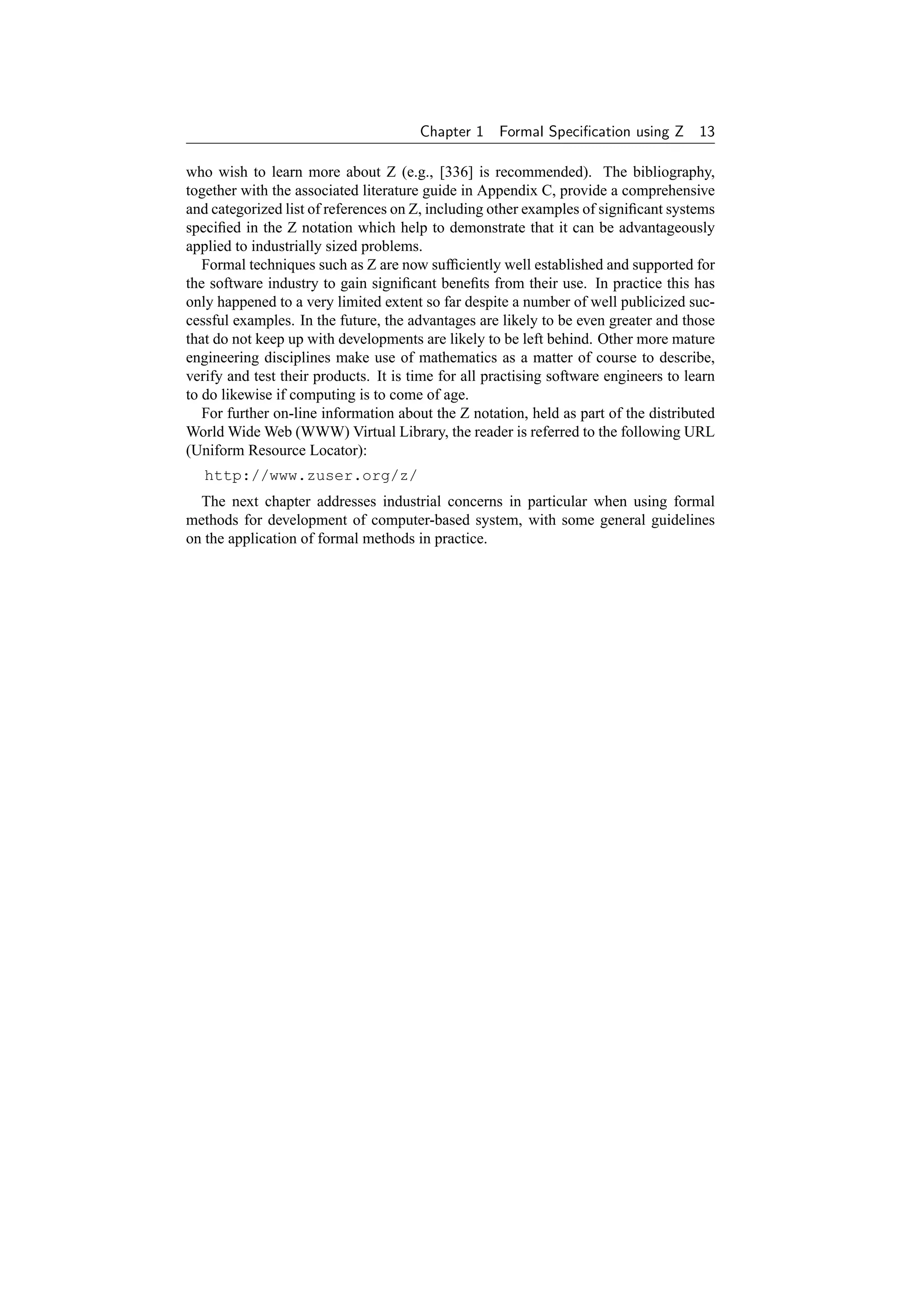 Chapter 1    Formal Speciﬁcation using Z 13

who wish to learn more about Z (e.g., [336] is recommended). The bibliography,
together with the associated literature guide in Appendix C, provide a comprehensive
and categorized list of references on Z, including other examples of signiﬁcant systems
speciﬁed in the Z notation which help to demonstrate that it can be advantageously
applied to industrially sized problems.
   Formal techniques such as Z are now sufﬁciently well established and supported for
the software industry to gain signiﬁcant beneﬁts from their use. In practice this has
only happened to a very limited extent so far despite a number of well publicized suc-
cessful examples. In the future, the advantages are likely to be even greater and those
that do not keep up with developments are likely to be left behind. Other more mature
engineering disciplines make use of mathematics as a matter of course to describe,
verify and test their products. It is time for all practising software engineers to learn
to do likewise if computing is to come of age.
   For further on-line information about the Z notation, held as part of the distributed
World Wide Web (WWW) Virtual Library, the reader is referred to the following URL
(Uniform Resource Locator):
   http://www.zuser.org/z/
  The next chapter addresses industrial concerns in particular when using formal
methods for development of computer-based system, with some general guidelines
on the application of formal methods in practice.
 