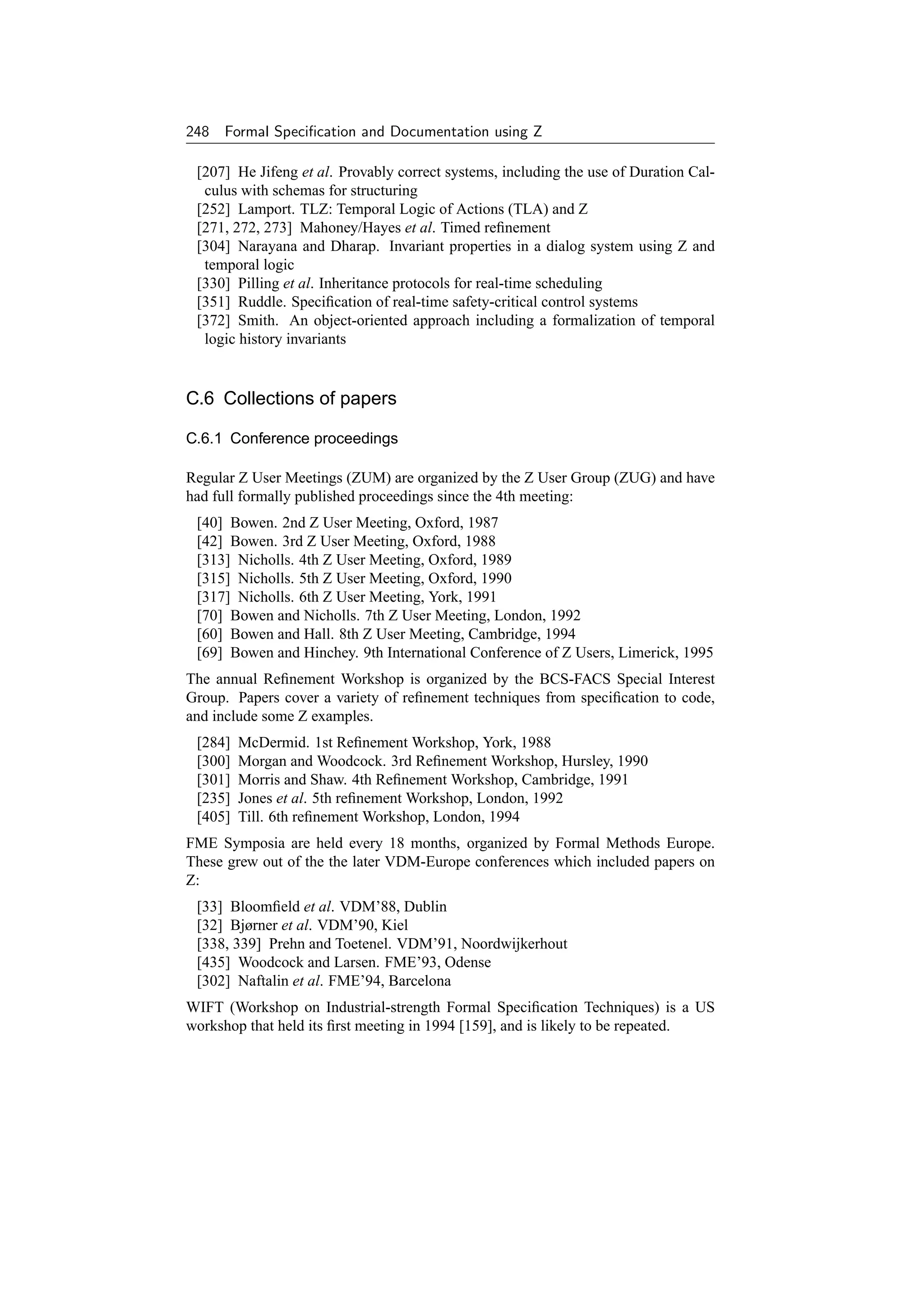 248 Formal Speciﬁcation and Documentation using Z

 [207] He Jifeng et al. Provably correct systems, including the use of Duration Cal-
  culus with schemas for structuring
 [252] Lamport. TLZ: Temporal Logic of Actions (TLA) and Z
 [271, 272, 273] Mahoney/Hayes et al. Timed reﬁnement
 [304] Narayana and Dharap. Invariant properties in a dialog system using Z and
  temporal logic
 [330] Pilling et al. Inheritance protocols for real-time scheduling
 [351] Ruddle. Speciﬁcation of real-time safety-critical control systems
 [372] Smith. An object-oriented approach including a formalization of temporal
  logic history invariants


C.6 Collections of papers

C.6.1 Conference proceedings

Regular Z User Meetings (ZUM) are organized by the Z User Group (ZUG) and have
had full formally published proceedings since the 4th meeting:
 [40] Bowen. 2nd Z User Meeting, Oxford, 1987
 [42] Bowen. 3rd Z User Meeting, Oxford, 1988
 [313] Nicholls. 4th Z User Meeting, Oxford, 1989
 [315] Nicholls. 5th Z User Meeting, Oxford, 1990
 [317] Nicholls. 6th Z User Meeting, York, 1991
 [70] Bowen and Nicholls. 7th Z User Meeting, London, 1992
 [60] Bowen and Hall. 8th Z User Meeting, Cambridge, 1994
 [69] Bowen and Hinchey. 9th International Conference of Z Users, Limerick, 1995
The annual Reﬁnement Workshop is organized by the BCS-FACS Special Interest
Group. Papers cover a variety of reﬁnement techniques from speciﬁcation to code,
and include some Z examples.
 [284]   McDermid. 1st Reﬁnement Workshop, York, 1988
 [300]   Morgan and Woodcock. 3rd Reﬁnement Workshop, Hursley, 1990
 [301]   Morris and Shaw. 4th Reﬁnement Workshop, Cambridge, 1991
 [235]   Jones et al. 5th reﬁnement Workshop, London, 1992
 [405]   Till. 6th reﬁnement Workshop, London, 1994
FME Symposia are held every 18 months, organized by Formal Methods Europe.
These grew out of the the later VDM-Europe conferences which included papers on
Z:
 [33] Bloomﬁeld et al. VDM’88, Dublin
 [32] Bjørner et al. VDM’90, Kiel
 [338, 339] Prehn and Toetenel. VDM’91, Noordwijkerhout
 [435] Woodcock and Larsen. FME’93, Odense
 [302] Naftalin et al. FME’94, Barcelona
WIFT (Workshop on Industrial-strength Formal Speciﬁcation Techniques) is a US
workshop that held its ﬁrst meeting in 1994 [159], and is likely to be repeated.
 