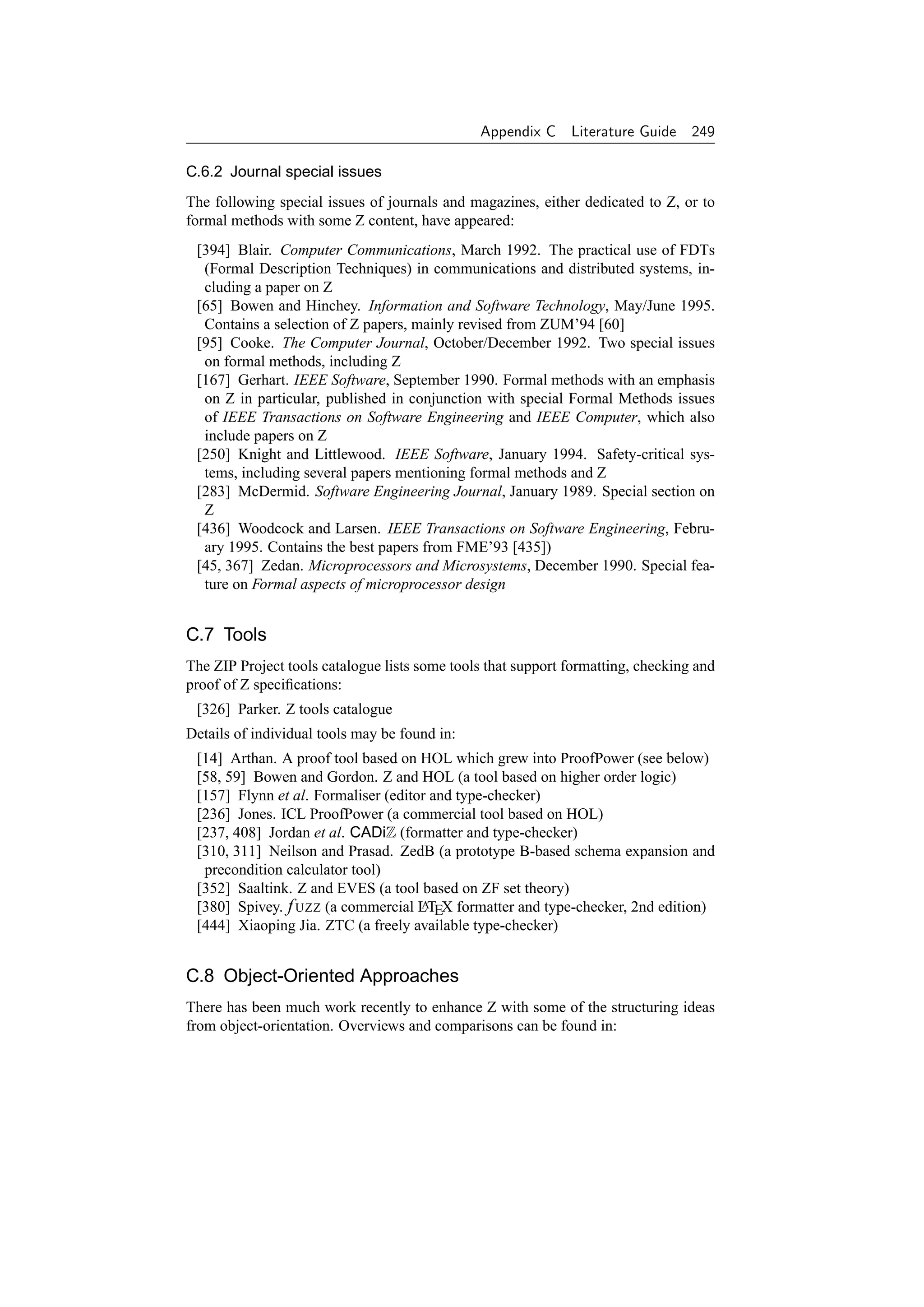 Appendix C     Literature Guide    249

C.6.2 Journal special issues
The following special issues of journals and magazines, either dedicated to Z, or to
formal methods with some Z content, have appeared:
 [394] Blair. Computer Communications, March 1992. The practical use of FDTs
  (Formal Description Techniques) in communications and distributed systems, in-
  cluding a paper on Z
 [65] Bowen and Hinchey. Information and Software Technology, May/June 1995.
  Contains a selection of Z papers, mainly revised from ZUM’94 [60]
 [95] Cooke. The Computer Journal, October/December 1992. Two special issues
  on formal methods, including Z
 [167] Gerhart. IEEE Software, September 1990. Formal methods with an emphasis
  on Z in particular, published in conjunction with special Formal Methods issues
  of IEEE Transactions on Software Engineering and IEEE Computer, which also
  include papers on Z
 [250] Knight and Littlewood. IEEE Software, January 1994. Safety-critical sys-
  tems, including several papers mentioning formal methods and Z
 [283] McDermid. Software Engineering Journal, January 1989. Special section on
  Z
 [436] Woodcock and Larsen. IEEE Transactions on Software Engineering, Febru-
  ary 1995. Contains the best papers from FME’93 [435])
 [45, 367] Zedan. Microprocessors and Microsystems, December 1990. Special fea-
  ture on Formal aspects of microprocessor design


C.7 Tools
The ZIP Project tools catalogue lists some tools that support formatting, checking and
proof of Z speciﬁcations:
 [326] Parker. Z tools catalogue
Details of individual tools may be found in:
 [14] Arthan. A proof tool based on HOL which grew into ProofPower (see below)
 [58, 59] Bowen and Gordon. Z and HOL (a tool based on higher order logic)
 [157] Flynn et al. Formaliser (editor and type-checker)
 [236] Jones. ICL ProofPower (a commercial tool based on HOL)
 [237, 408] Jordan et al. CADiZ (formatter and type-checker)
 [310, 311] Neilson and Prasad. ZedB (a prototype B-based schema expansion and
  precondition calculator tool)
 [352] Saaltink. Z and EVES (a tool based on ZF set theory)
 [380] Spivey. f UZZ (a commercial LTEX formatter and type-checker, 2nd edition)
                                     A

 [444] Xiaoping Jia. ZTC (a freely available type-checker)


C.8 Object-Oriented Approaches
There has been much work recently to enhance Z with some of the structuring ideas
from object-orientation. Overviews and comparisons can be found in:
 