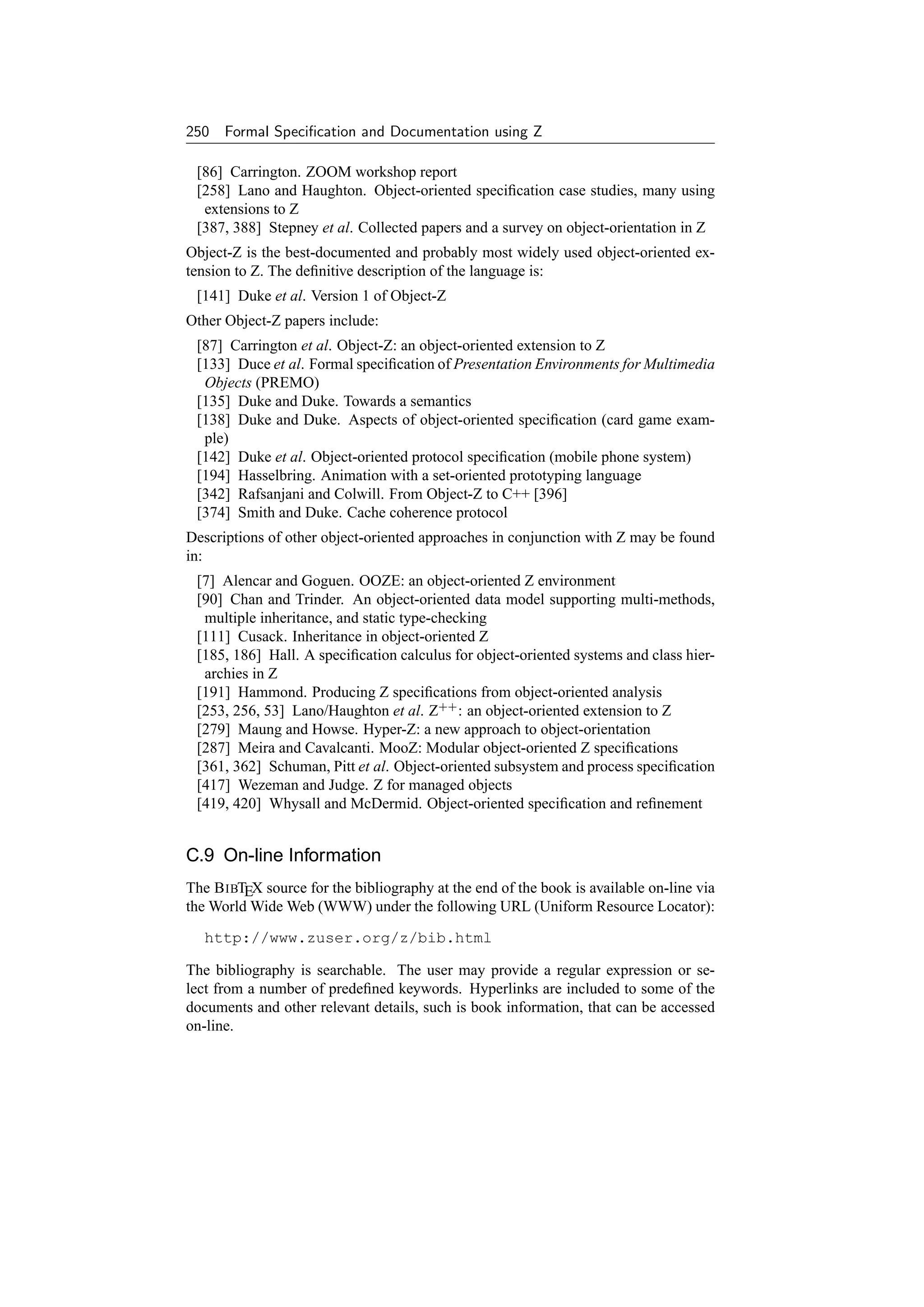 250 Formal Speciﬁcation and Documentation using Z

 [86] Carrington. ZOOM workshop report
 [258] Lano and Haughton. Object-oriented speciﬁcation case studies, many using
  extensions to Z
 [387, 388] Stepney et al. Collected papers and a survey on object-orientation in Z
Object-Z is the best-documented and probably most widely used object-oriented ex-
tension to Z. The deﬁnitive description of the language is:
 [141] Duke et al. Version 1 of Object-Z
Other Object-Z papers include:
 [87] Carrington et al. Object-Z: an object-oriented extension to Z
 [133] Duce et al. Formal speciﬁcation of Presentation Environments for Multimedia
  Objects (PREMO)
 [135] Duke and Duke. Towards a semantics
 [138] Duke and Duke. Aspects of object-oriented speciﬁcation (card game exam-
  ple)
 [142] Duke et al. Object-oriented protocol speciﬁcation (mobile phone system)
 [194] Hasselbring. Animation with a set-oriented prototyping language
 [342] Rafsanjani and Colwill. From Object-Z to C++ [396]
 [374] Smith and Duke. Cache coherence protocol
Descriptions of other object-oriented approaches in conjunction with Z may be found
in:
 [7] Alencar and Goguen. OOZE: an object-oriented Z environment
 [90] Chan and Trinder. An object-oriented data model supporting multi-methods,
  multiple inheritance, and static type-checking
 [111] Cusack. Inheritance in object-oriented Z
 [185, 186] Hall. A speciﬁcation calculus for object-oriented systems and class hier-
  archies in Z
 [191] Hammond. Producing Z speciﬁcations from object-oriented analysis
 [253, 256, 53] Lano/Haughton et al. Z++ : an object-oriented extension to Z
 [279] Maung and Howse. Hyper-Z: a new approach to object-orientation
 [287] Meira and Cavalcanti. MooZ: Modular object-oriented Z speciﬁcations
 [361, 362] Schuman, Pitt et al. Object-oriented subsystem and process speciﬁcation
 [417] Wezeman and Judge. Z for managed objects
 [419, 420] Whysall and McDermid. Object-oriented speciﬁcation and reﬁnement


C.9 On-line Information
The B IBTEX source for the bibliography at the end of the book is available on-line via
the World Wide Web (WWW) under the following URL (Uniform Resource Locator):

   http://www.zuser.org/z/bib.html

The bibliography is searchable. The user may provide a regular expression or se-
lect from a number of predeﬁned keywords. Hyperlinks are included to some of the
documents and other relevant details, such is book information, that can be accessed
on-line.
 