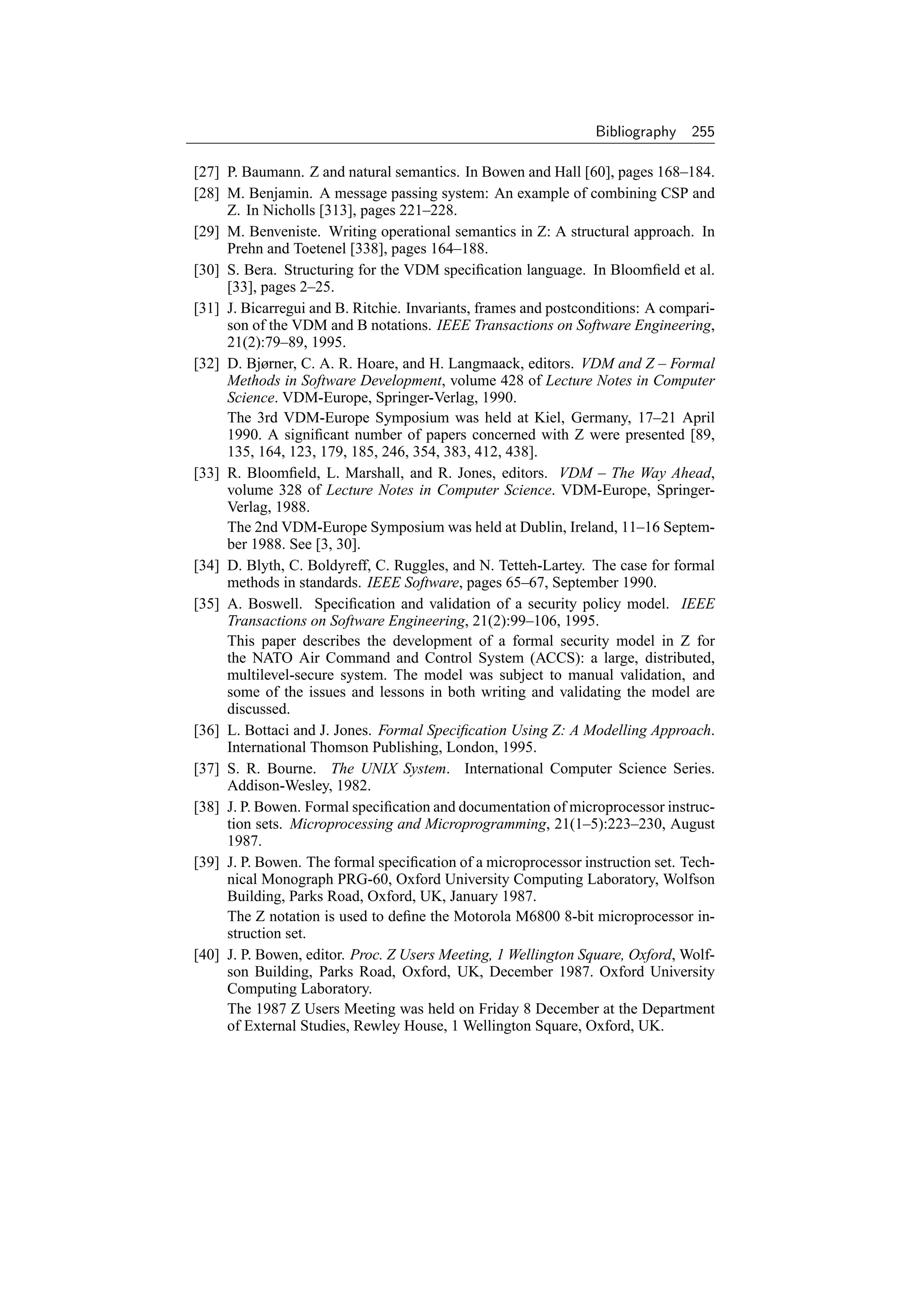 Bibliography    255

[27] P. Baumann. Z and natural semantics. In Bowen and Hall [60], pages 168–184.
[28] M. Benjamin. A message passing system: An example of combining CSP and
     Z. In Nicholls [313], pages 221–228.
[29] M. Benveniste. Writing operational semantics in Z: A structural approach. In
     Prehn and Toetenel [338], pages 164–188.
[30] S. Bera. Structuring for the VDM speciﬁcation language. In Bloomﬁeld et al.
     [33], pages 2–25.
[31] J. Bicarregui and B. Ritchie. Invariants, frames and postconditions: A compari-
     son of the VDM and B notations. IEEE Transactions on Software Engineering,
     21(2):79–89, 1995.
[32] D. Bjørner, C. A. R. Hoare, and H. Langmaack, editors. VDM and Z – Formal
     Methods in Software Development, volume 428 of Lecture Notes in Computer
     Science. VDM-Europe, Springer-Verlag, 1990.
     The 3rd VDM-Europe Symposium was held at Kiel, Germany, 17–21 April
     1990. A signiﬁcant number of papers concerned with Z were presented [89,
     135, 164, 123, 179, 185, 246, 354, 383, 412, 438].
[33] R. Bloomﬁeld, L. Marshall, and R. Jones, editors. VDM – The Way Ahead,
     volume 328 of Lecture Notes in Computer Science. VDM-Europe, Springer-
     Verlag, 1988.
     The 2nd VDM-Europe Symposium was held at Dublin, Ireland, 11–16 Septem-
     ber 1988. See [3, 30].
[34] D. Blyth, C. Boldyreff, C. Ruggles, and N. Tetteh-Lartey. The case for formal
     methods in standards. IEEE Software, pages 65–67, September 1990.
[35] A. Boswell. Speciﬁcation and validation of a security policy model. IEEE
     Transactions on Software Engineering, 21(2):99–106, 1995.
     This paper describes the development of a formal security model in Z for
     the NATO Air Command and Control System (ACCS): a large, distributed,
     multilevel-secure system. The model was subject to manual validation, and
     some of the issues and lessons in both writing and validating the model are
     discussed.
[36] L. Bottaci and J. Jones. Formal Speciﬁcation Using Z: A Modelling Approach.
     International Thomson Publishing, London, 1995.
[37] S. R. Bourne. The UNIX System. International Computer Science Series.
     Addison-Wesley, 1982.
[38] J. P. Bowen. Formal speciﬁcation and documentation of microprocessor instruc-
     tion sets. Microprocessing and Microprogramming, 21(1–5):223–230, August
     1987.
[39] J. P. Bowen. The formal speciﬁcation of a microprocessor instruction set. Tech-
     nical Monograph PRG-60, Oxford University Computing Laboratory, Wolfson
     Building, Parks Road, Oxford, UK, January 1987.
     The Z notation is used to deﬁne the Motorola M6800 8-bit microprocessor in-
     struction set.
[40] J. P. Bowen, editor. Proc. Z Users Meeting, 1 Wellington Square, Oxford, Wolf-
     son Building, Parks Road, Oxford, UK, December 1987. Oxford University
     Computing Laboratory.
     The 1987 Z Users Meeting was held on Friday 8 December at the Department
     of External Studies, Rewley House, 1 Wellington Square, Oxford, UK.
 
