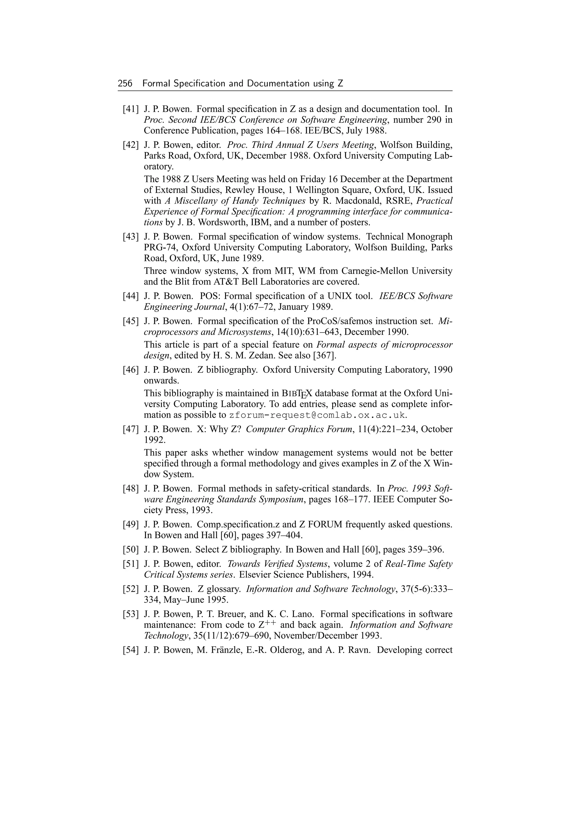 256 Formal Speciﬁcation and Documentation using Z

 [41] J. P. Bowen. Formal speciﬁcation in Z as a design and documentation tool. In
      Proc. Second IEE/BCS Conference on Software Engineering, number 290 in
      Conference Publication, pages 164–168. IEE/BCS, July 1988.
 [42] J. P. Bowen, editor. Proc. Third Annual Z Users Meeting, Wolfson Building,
      Parks Road, Oxford, UK, December 1988. Oxford University Computing Lab-
      oratory.
      The 1988 Z Users Meeting was held on Friday 16 December at the Department
      of External Studies, Rewley House, 1 Wellington Square, Oxford, UK. Issued
      with A Miscellany of Handy Techniques by R. Macdonald, RSRE, Practical
      Experience of Formal Speciﬁcation: A programming interface for communica-
      tions by J. B. Wordsworth, IBM, and a number of posters.
 [43] J. P. Bowen. Formal speciﬁcation of window systems. Technical Monograph
      PRG-74, Oxford University Computing Laboratory, Wolfson Building, Parks
      Road, Oxford, UK, June 1989.
      Three window systems, X from MIT, WM from Carnegie-Mellon University
      and the Blit from ATT Bell Laboratories are covered.
 [44] J. P. Bowen. POS: Formal speciﬁcation of a UNIX tool. IEE/BCS Software
      Engineering Journal, 4(1):67–72, January 1989.
 [45] J. P. Bowen. Formal speciﬁcation of the ProCoS/safemos instruction set. Mi-
      croprocessors and Microsystems, 14(10):631–643, December 1990.
      This article is part of a special feature on Formal aspects of microprocessor
      design, edited by H. S. M. Zedan. See also [367].
 [46] J. P. Bowen. Z bibliography. Oxford University Computing Laboratory, 1990
      onwards.
      This bibliography is maintained in B IBTEX database format at the Oxford Uni-
      versity Computing Laboratory. To add entries, please send as complete infor-
      mation as possible to zforum-request@comlab.ox.ac.uk.
 [47] J. P. Bowen. X: Why Z? Computer Graphics Forum, 11(4):221–234, October
      1992.
      This paper asks whether window management systems would not be better
      speciﬁed through a formal methodology and gives examples in Z of the X Win-
      dow System.
 [48] J. P. Bowen. Formal methods in safety-critical standards. In Proc. 1993 Soft-
      ware Engineering Standards Symposium, pages 168–177. IEEE Computer So-
      ciety Press, 1993.
 [49] J. P. Bowen. Comp.speciﬁcation.z and Z FORUM frequently asked questions.
      In Bowen and Hall [60], pages 397–404.
 [50] J. P. Bowen. Select Z bibliography. In Bowen and Hall [60], pages 359–396.
 [51] J. P. Bowen, editor. Towards Veriﬁed Systems, volume 2 of Real-Time Safety
      Critical Systems series. Elsevier Science Publishers, 1994.
 [52] J. P. Bowen. Z glossary. Information and Software Technology, 37(5-6):333–
      334, May–June 1995.
 [53] J. P. Bowen, P. T. Breuer, and K. C. Lano. Formal speciﬁcations in software
      maintenance: From code to Z++ and back again. Information and Software
      Technology, 35(11/12):679–690, November/December 1993.
 [54] J. P. Bowen, M. Fr¨ nzle, E.-R. Olderog, and A. P. Ravn. Developing correct
                          a
 