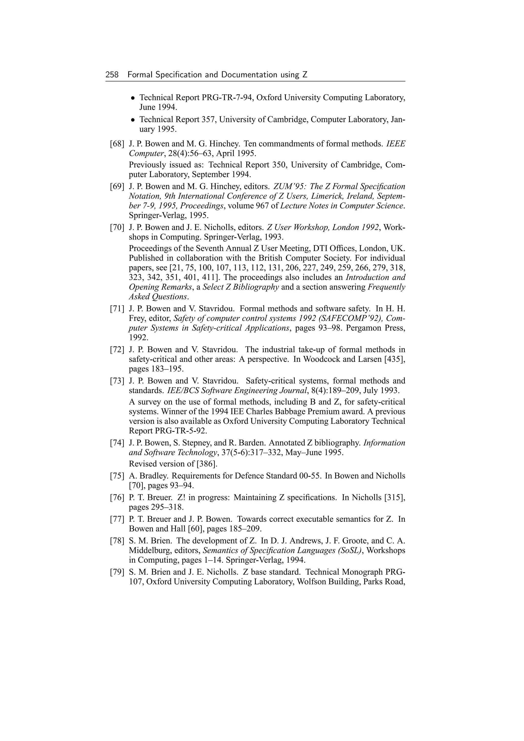 258 Formal Speciﬁcation and Documentation using Z

      • Technical Report PRG-TR-7-94, Oxford University Computing Laboratory,
        June 1994.
      • Technical Report 357, University of Cambridge, Computer Laboratory, Jan-
        uary 1995.
 [68] J. P. Bowen and M. G. Hinchey. Ten commandments of formal methods. IEEE
      Computer, 28(4):56–63, April 1995.
      Previously issued as: Technical Report 350, University of Cambridge, Com-
      puter Laboratory, September 1994.
 [69] J. P. Bowen and M. G. Hinchey, editors. ZUM’95: The Z Formal Speciﬁcation
      Notation, 9th International Conference of Z Users, Limerick, Ireland, Septem-
      ber 7-9, 1995, Proceedings, volume 967 of Lecture Notes in Computer Science.
      Springer-Verlag, 1995.
 [70] J. P. Bowen and J. E. Nicholls, editors. Z User Workshop, London 1992, Work-
      shops in Computing. Springer-Verlag, 1993.
      Proceedings of the Seventh Annual Z User Meeting, DTI Ofﬁces, London, UK.
      Published in collaboration with the British Computer Society. For individual
      papers, see [21, 75, 100, 107, 113, 112, 131, 206, 227, 249, 259, 266, 279, 318,
      323, 342, 351, 401, 411]. The proceedings also includes an Introduction and
      Opening Remarks, a Select Z Bibliography and a section answering Frequently
      Asked Questions.
 [71] J. P. Bowen and V. Stavridou. Formal methods and software safety. In H. H.
      Frey, editor, Safety of computer control systems 1992 (SAFECOMP’92), Com-
      puter Systems in Safety-critical Applications, pages 93–98. Pergamon Press,
      1992.
 [72] J. P. Bowen and V. Stavridou. The industrial take-up of formal methods in
      safety-critical and other areas: A perspective. In Woodcock and Larsen [435],
      pages 183–195.
 [73] J. P. Bowen and V. Stavridou. Safety-critical systems, formal methods and
      standards. IEE/BCS Software Engineering Journal, 8(4):189–209, July 1993.
      A survey on the use of formal methods, including B and Z, for safety-critical
      systems. Winner of the 1994 IEE Charles Babbage Premium award. A previous
      version is also available as Oxford University Computing Laboratory Technical
      Report PRG-TR-5-92.
 [74] J. P. Bowen, S. Stepney, and R. Barden. Annotated Z bibliography. Information
      and Software Technology, 37(5-6):317–332, May–June 1995.
      Revised version of [386].
 [75] A. Bradley. Requirements for Defence Standard 00-55. In Bowen and Nicholls
      [70], pages 93–94.
 [76] P. T. Breuer. Z! in progress: Maintaining Z speciﬁcations. In Nicholls [315],
      pages 295–318.
 [77] P. T. Breuer and J. P. Bowen. Towards correct executable semantics for Z. In
      Bowen and Hall [60], pages 185–209.
 [78] S. M. Brien. The development of Z. In D. J. Andrews, J. F. Groote, and C. A.
      Middelburg, editors, Semantics of Speciﬁcation Languages (SoSL), Workshops
      in Computing, pages 1–14. Springer-Verlag, 1994.
 [79] S. M. Brien and J. E. Nicholls. Z base standard. Technical Monograph PRG-
      107, Oxford University Computing Laboratory, Wolfson Building, Parks Road,
 