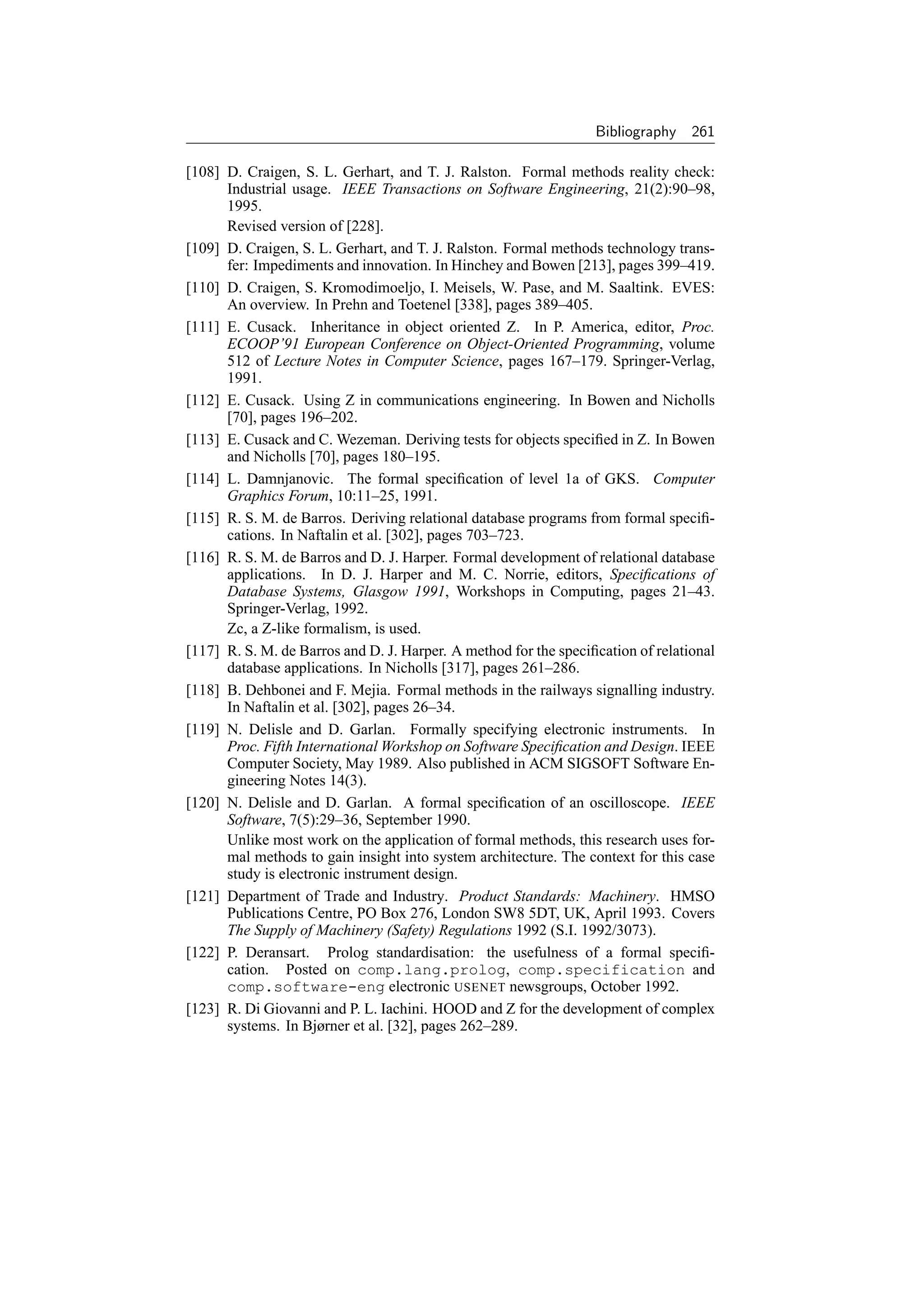 Bibliography    261

[108] D. Craigen, S. L. Gerhart, and T. J. Ralston. Formal methods reality check:
      Industrial usage. IEEE Transactions on Software Engineering, 21(2):90–98,
      1995.
      Revised version of [228].
[109] D. Craigen, S. L. Gerhart, and T. J. Ralston. Formal methods technology trans-
      fer: Impediments and innovation. In Hinchey and Bowen [213], pages 399–419.
[110] D. Craigen, S. Kromodimoeljo, I. Meisels, W. Pase, and M. Saaltink. EVES:
      An overview. In Prehn and Toetenel [338], pages 389–405.
[111] E. Cusack. Inheritance in object oriented Z. In P. America, editor, Proc.
      ECOOP’91 European Conference on Object-Oriented Programming, volume
      512 of Lecture Notes in Computer Science, pages 167–179. Springer-Verlag,
      1991.
[112] E. Cusack. Using Z in communications engineering. In Bowen and Nicholls
      [70], pages 196–202.
[113] E. Cusack and C. Wezeman. Deriving tests for objects speciﬁed in Z. In Bowen
      and Nicholls [70], pages 180–195.
[114] L. Damnjanovic. The formal speciﬁcation of level 1a of GKS. Computer
      Graphics Forum, 10:11–25, 1991.
[115] R. S. M. de Barros. Deriving relational database programs from formal speciﬁ-
      cations. In Naftalin et al. [302], pages 703–723.
[116] R. S. M. de Barros and D. J. Harper. Formal development of relational database
      applications. In D. J. Harper and M. C. Norrie, editors, Speciﬁcations of
      Database Systems, Glasgow 1991, Workshops in Computing, pages 21–43.
      Springer-Verlag, 1992.
      Zc, a Z-like formalism, is used.
[117] R. S. M. de Barros and D. J. Harper. A method for the speciﬁcation of relational
      database applications. In Nicholls [317], pages 261–286.
[118] B. Dehbonei and F. Mejia. Formal methods in the railways signalling industry.
      In Naftalin et al. [302], pages 26–34.
[119] N. Delisle and D. Garlan. Formally specifying electronic instruments. In
      Proc. Fifth International Workshop on Software Speciﬁcation and Design. IEEE
      Computer Society, May 1989. Also published in ACM SIGSOFT Software En-
      gineering Notes 14(3).
[120] N. Delisle and D. Garlan. A formal speciﬁcation of an oscilloscope. IEEE
      Software, 7(5):29–36, September 1990.
      Unlike most work on the application of formal methods, this research uses for-
      mal methods to gain insight into system architecture. The context for this case
      study is electronic instrument design.
[121] Department of Trade and Industry. Product Standards: Machinery. HMSO
      Publications Centre, PO Box 276, London SW8 5DT, UK, April 1993. Covers
      The Supply of Machinery (Safety) Regulations 1992 (S.I. 1992/3073).
[122] P. Deransart. Prolog standardisation: the usefulness of a formal speciﬁ-
      cation. Posted on comp.lang.prolog, comp.specification and
      comp.software-eng electronic USENET newsgroups, October 1992.
[123] R. Di Giovanni and P. L. Iachini. HOOD and Z for the development of complex
      systems. In Bjørner et al. [32], pages 262–289.
 