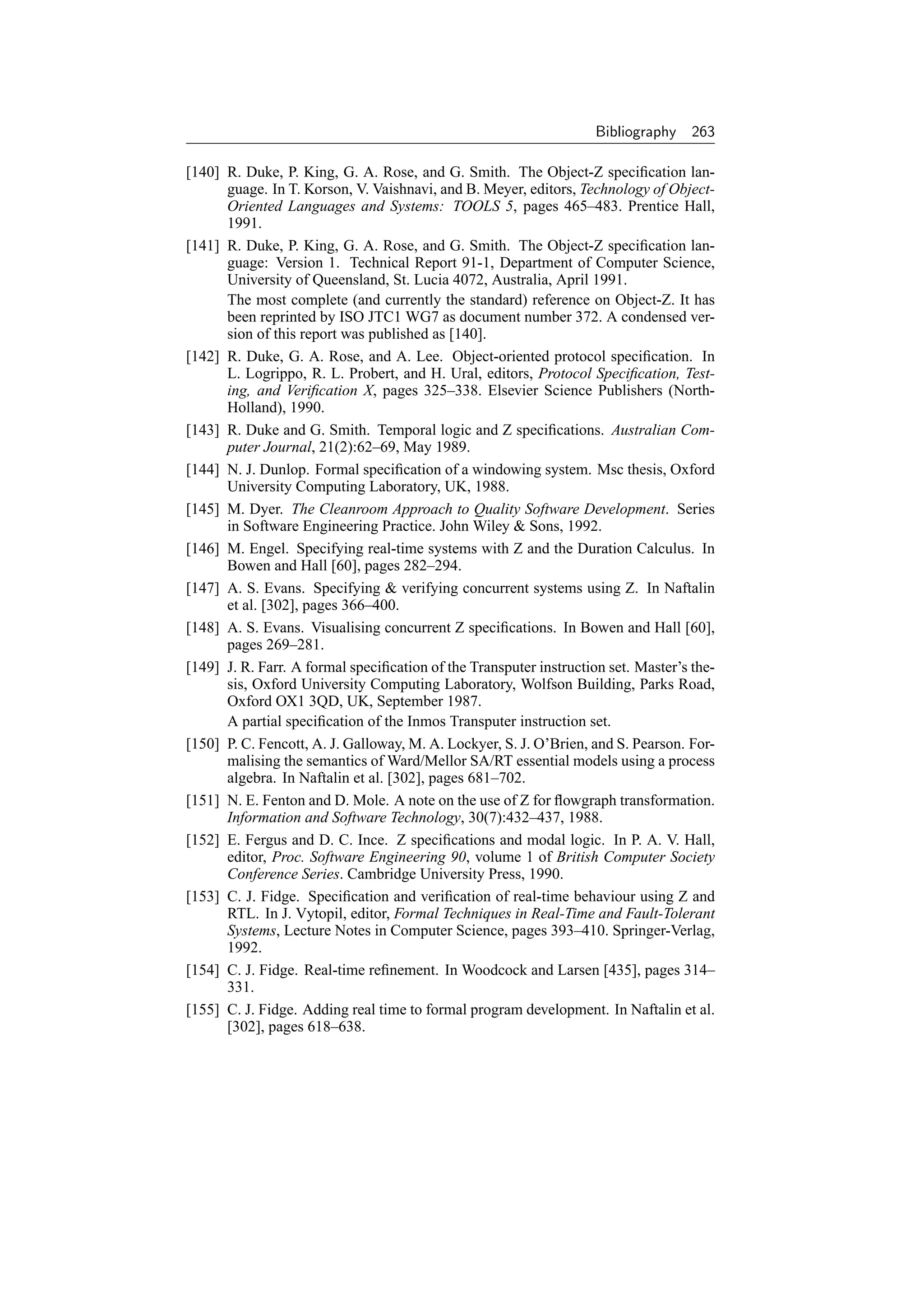 Bibliography    263

[140] R. Duke, P. King, G. A. Rose, and G. Smith. The Object-Z speciﬁcation lan-
      guage. In T. Korson, V. Vaishnavi, and B. Meyer, editors, Technology of Object-
      Oriented Languages and Systems: TOOLS 5, pages 465–483. Prentice Hall,
      1991.
[141] R. Duke, P. King, G. A. Rose, and G. Smith. The Object-Z speciﬁcation lan-
      guage: Version 1. Technical Report 91-1, Department of Computer Science,
      University of Queensland, St. Lucia 4072, Australia, April 1991.
      The most complete (and currently the standard) reference on Object-Z. It has
      been reprinted by ISO JTC1 WG7 as document number 372. A condensed ver-
      sion of this report was published as [140].
[142] R. Duke, G. A. Rose, and A. Lee. Object-oriented protocol speciﬁcation. In
      L. Logrippo, R. L. Probert, and H. Ural, editors, Protocol Speciﬁcation, Test-
      ing, and Veriﬁcation X, pages 325–338. Elsevier Science Publishers (North-
      Holland), 1990.
[143] R. Duke and G. Smith. Temporal logic and Z speciﬁcations. Australian Com-
      puter Journal, 21(2):62–69, May 1989.
[144] N. J. Dunlop. Formal speciﬁcation of a windowing system. Msc thesis, Oxford
      University Computing Laboratory, UK, 1988.
[145] M. Dyer. The Cleanroom Approach to Quality Software Development. Series
      in Software Engineering Practice. John Wiley  Sons, 1992.
[146] M. Engel. Specifying real-time systems with Z and the Duration Calculus. In
      Bowen and Hall [60], pages 282–294.
[147] A. S. Evans. Specifying  verifying concurrent systems using Z. In Naftalin
      et al. [302], pages 366–400.
[148] A. S. Evans. Visualising concurrent Z speciﬁcations. In Bowen and Hall [60],
      pages 269–281.
[149] J. R. Farr. A formal speciﬁcation of the Transputer instruction set. Master’s the-
      sis, Oxford University Computing Laboratory, Wolfson Building, Parks Road,
      Oxford OX1 3QD, UK, September 1987.
      A partial speciﬁcation of the Inmos Transputer instruction set.
[150] P. C. Fencott, A. J. Galloway, M. A. Lockyer, S. J. O’Brien, and S. Pearson. For-
      malising the semantics of Ward/Mellor SA/RT essential models using a process
      algebra. In Naftalin et al. [302], pages 681–702.
[151] N. E. Fenton and D. Mole. A note on the use of Z for ﬂowgraph transformation.
      Information and Software Technology, 30(7):432–437, 1988.
[152] E. Fergus and D. C. Ince. Z speciﬁcations and modal logic. In P. A. V. Hall,
      editor, Proc. Software Engineering 90, volume 1 of British Computer Society
      Conference Series. Cambridge University Press, 1990.
[153] C. J. Fidge. Speciﬁcation and veriﬁcation of real-time behaviour using Z and
      RTL. In J. Vytopil, editor, Formal Techniques in Real-Time and Fault-Tolerant
      Systems, Lecture Notes in Computer Science, pages 393–410. Springer-Verlag,
      1992.
[154] C. J. Fidge. Real-time reﬁnement. In Woodcock and Larsen [435], pages 314–
      331.
[155] C. J. Fidge. Adding real time to formal program development. In Naftalin et al.
      [302], pages 618–638.
 