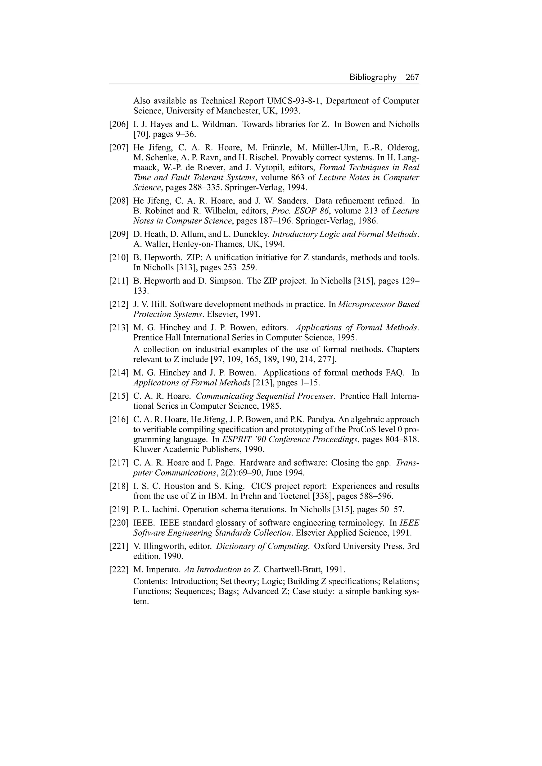Bibliography    267

        Also available as Technical Report UMCS-93-8-1, Department of Computer
        Science, University of Manchester, UK, 1993.
[206]   I. J. Hayes and L. Wildman. Towards libraries for Z. In Bowen and Nicholls
        [70], pages 9–36.
[207]   He Jifeng, C. A. R. Hoare, M. Fr¨ nzle, M. M¨ ller-Ulm, E.-R. Olderog,
                                               a             u
        M. Schenke, A. P. Ravn, and H. Rischel. Provably correct systems. In H. Lang-
        maack, W.-P. de Roever, and J. Vytopil, editors, Formal Techniques in Real
        Time and Fault Tolerant Systems, volume 863 of Lecture Notes in Computer
        Science, pages 288–335. Springer-Verlag, 1994.
[208]   He Jifeng, C. A. R. Hoare, and J. W. Sanders. Data reﬁnement reﬁned. In
        B. Robinet and R. Wilhelm, editors, Proc. ESOP 86, volume 213 of Lecture
        Notes in Computer Science, pages 187–196. Springer-Verlag, 1986.
[209]   D. Heath, D. Allum, and L. Dunckley. Introductory Logic and Formal Methods.
        A. Waller, Henley-on-Thames, UK, 1994.
[210]   B. Hepworth. ZIP: A uniﬁcation initiative for Z standards, methods and tools.
        In Nicholls [313], pages 253–259.
[211]   B. Hepworth and D. Simpson. The ZIP project. In Nicholls [315], pages 129–
        133.
[212]   J. V. Hill. Software development methods in practice. In Microprocessor Based
        Protection Systems. Elsevier, 1991.
[213]   M. G. Hinchey and J. P. Bowen, editors. Applications of Formal Methods.
        Prentice Hall International Series in Computer Science, 1995.
        A collection on industrial examples of the use of formal methods. Chapters
        relevant to Z include [97, 109, 165, 189, 190, 214, 277].
[214]   M. G. Hinchey and J. P. Bowen. Applications of formal methods FAQ. In
        Applications of Formal Methods [213], pages 1–15.
[215]   C. A. R. Hoare. Communicating Sequential Processes. Prentice Hall Interna-
        tional Series in Computer Science, 1985.
[216]   C. A. R. Hoare, He Jifeng, J. P. Bowen, and P.K. Pandya. An algebraic approach
        to veriﬁable compiling speciﬁcation and prototyping of the ProCoS level 0 pro-
        gramming language. In ESPRIT ’90 Conference Proceedings, pages 804–818.
        Kluwer Academic Publishers, 1990.
[217]   C. A. R. Hoare and I. Page. Hardware and software: Closing the gap. Trans-
        puter Communications, 2(2):69–90, June 1994.
[218]   I. S. C. Houston and S. King. CICS project report: Experiences and results
        from the use of Z in IBM. In Prehn and Toetenel [338], pages 588–596.
[219]   P. L. Iachini. Operation schema iterations. In Nicholls [315], pages 50–57.
[220]   IEEE. IEEE standard glossary of software engineering terminology. In IEEE
        Software Engineering Standards Collection. Elsevier Applied Science, 1991.
[221]   V. Illingworth, editor. Dictionary of Computing. Oxford University Press, 3rd
        edition, 1990.
[222]   M. Imperato. An Introduction to Z. Chartwell-Bratt, 1991.
        Contents: Introduction; Set theory; Logic; Building Z speciﬁcations; Relations;
        Functions; Sequences; Bags; Advanced Z; Case study: a simple banking sys-
        tem.
 