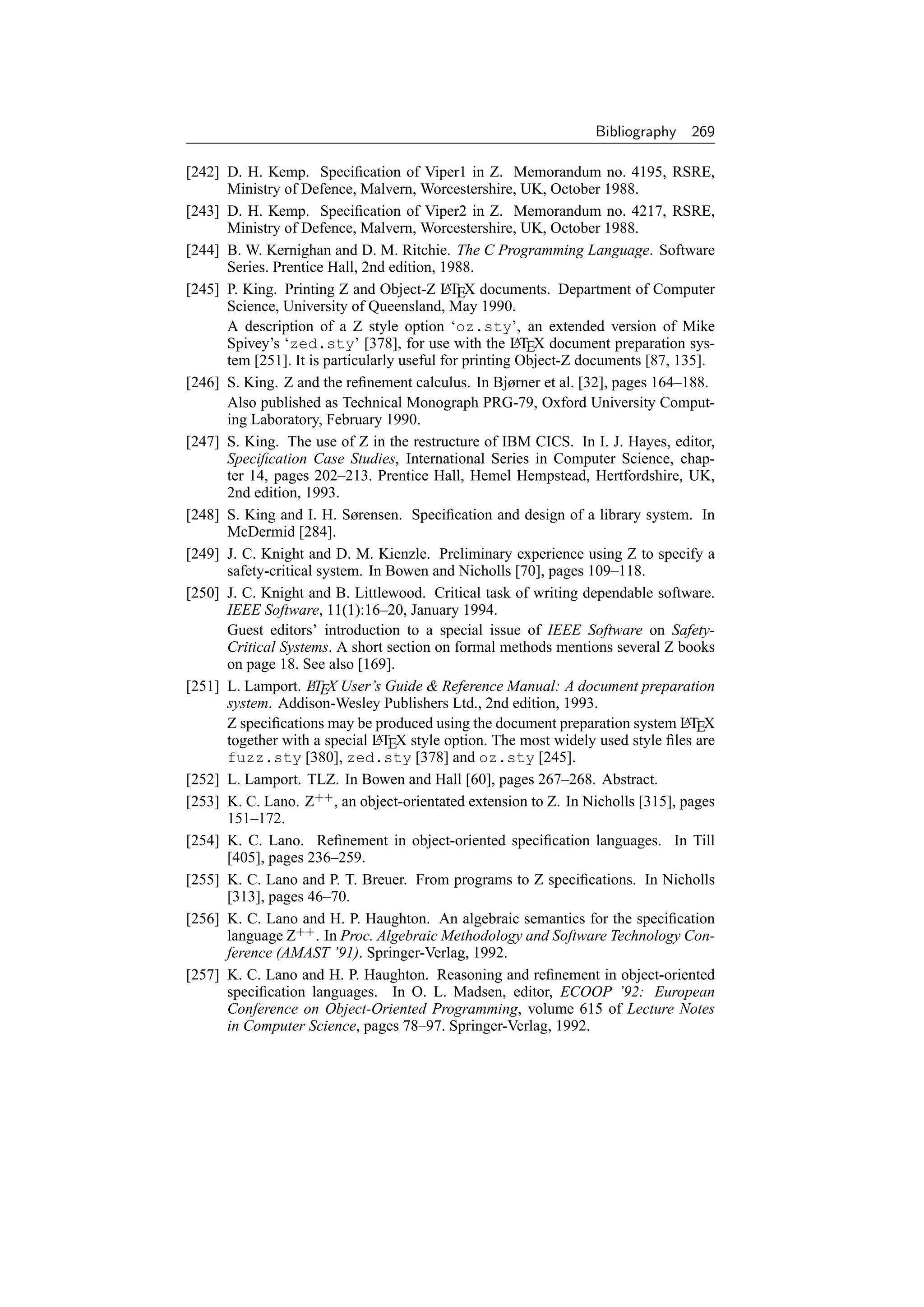 Bibliography    269

[242] D. H. Kemp. Speciﬁcation of Viper1 in Z. Memorandum no. 4195, RSRE,
      Ministry of Defence, Malvern, Worcestershire, UK, October 1988.
[243] D. H. Kemp. Speciﬁcation of Viper2 in Z. Memorandum no. 4217, RSRE,
      Ministry of Defence, Malvern, Worcestershire, UK, October 1988.
[244] B. W. Kernighan and D. M. Ritchie. The C Programming Language. Software
      Series. Prentice Hall, 2nd edition, 1988.
[245] P. King. Printing Z and Object-Z LTEX documents. Department of Computer
                                            A
      Science, University of Queensland, May 1990.
      A description of a Z style option ‘oz.sty’, an extended version of Mike
      Spivey’s ‘zed.sty’ [378], for use with the LTEX document preparation sys-
                                                        A
      tem [251]. It is particularly useful for printing Object-Z documents [87, 135].
[246] S. King. Z and the reﬁnement calculus. In Bjørner et al. [32], pages 164–188.
      Also published as Technical Monograph PRG-79, Oxford University Comput-
      ing Laboratory, February 1990.
[247] S. King. The use of Z in the restructure of IBM CICS. In I. J. Hayes, editor,
      Speciﬁcation Case Studies, International Series in Computer Science, chap-
      ter 14, pages 202–213. Prentice Hall, Hemel Hempstead, Hertfordshire, UK,
      2nd edition, 1993.
[248] S. King and I. H. Sørensen. Speciﬁcation and design of a library system. In
      McDermid [284].
[249] J. C. Knight and D. M. Kienzle. Preliminary experience using Z to specify a
      safety-critical system. In Bowen and Nicholls [70], pages 109–118.
[250] J. C. Knight and B. Littlewood. Critical task of writing dependable software.
      IEEE Software, 11(1):16–20, January 1994.
      Guest editors’ introduction to a special issue of IEEE Software on Safety-
      Critical Systems. A short section on formal methods mentions several Z books
      on page 18. See also [169].
[251] L. Lamport. LTEX User’s Guide  Reference Manual: A document preparation
                    A
      system. Addison-Wesley Publishers Ltd., 2nd edition, 1993.
      Z speciﬁcations may be produced using the document preparation system LTEX A
      together with a special LTEX style option. The most widely used style ﬁles are
                                A
      fuzz.sty [380], zed.sty [378] and oz.sty [245].
[252] L. Lamport. TLZ. In Bowen and Hall [60], pages 267–268. Abstract.
[253] K. C. Lano. Z++ , an object-orientated extension to Z. In Nicholls [315], pages
      151–172.
[254] K. C. Lano. Reﬁnement in object-oriented speciﬁcation languages. In Till
      [405], pages 236–259.
[255] K. C. Lano and P. T. Breuer. From programs to Z speciﬁcations. In Nicholls
      [313], pages 46–70.
[256] K. C. Lano and H. P. Haughton. An algebraic semantics for the speciﬁcation
      language Z++ . In Proc. Algebraic Methodology and Software Technology Con-
      ference (AMAST ’91). Springer-Verlag, 1992.
[257] K. C. Lano and H. P. Haughton. Reasoning and reﬁnement in object-oriented
      speciﬁcation languages. In O. L. Madsen, editor, ECOOP ’92: European
      Conference on Object-Oriented Programming, volume 615 of Lecture Notes
      in Computer Science, pages 78–97. Springer-Verlag, 1992.
 