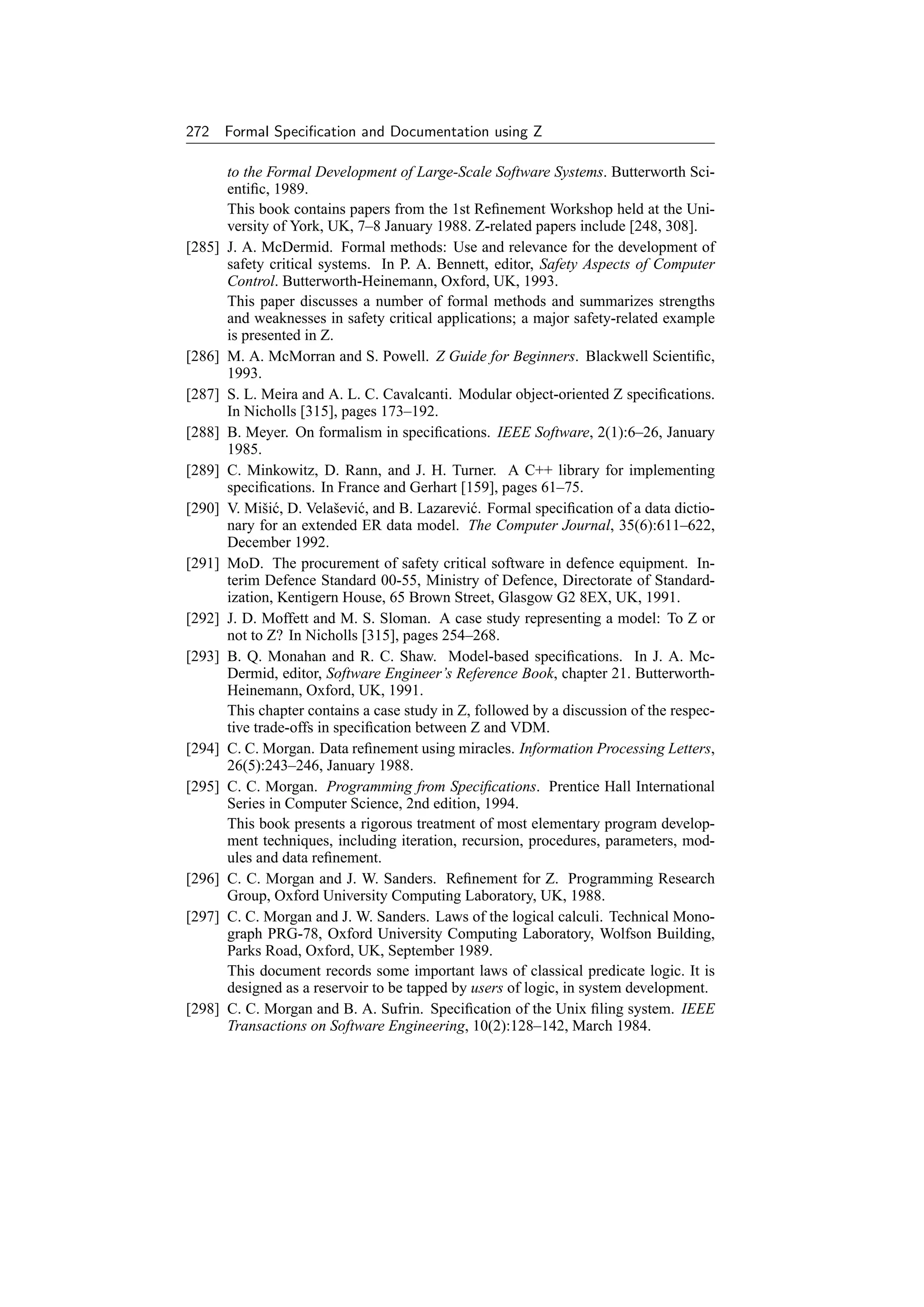 272 Formal Speciﬁcation and Documentation using Z

        to the Formal Development of Large-Scale Software Systems. Butterworth Sci-
        entiﬁc, 1989.
        This book contains papers from the 1st Reﬁnement Workshop held at the Uni-
        versity of York, UK, 7–8 January 1988. Z-related papers include [248, 308].
[285]   J. A. McDermid. Formal methods: Use and relevance for the development of
        safety critical systems. In P. A. Bennett, editor, Safety Aspects of Computer
        Control. Butterworth-Heinemann, Oxford, UK, 1993.
        This paper discusses a number of formal methods and summarizes strengths
        and weaknesses in safety critical applications; a major safety-related example
        is presented in Z.
[286]   M. A. McMorran and S. Powell. Z Guide for Beginners. Blackwell Scientiﬁc,
        1993.
[287]   S. L. Meira and A. L. C. Cavalcanti. Modular object-oriented Z speciﬁcations.
        In Nicholls [315], pages 173–192.
[288]   B. Meyer. On formalism in speciﬁcations. IEEE Software, 2(1):6–26, January
        1985.
[289]   C. Minkowitz, D. Rann, and J. H. Turner. A C++ library for implementing
        speciﬁcations. In France and Gerhart [159], pages 61–75.
[290]   V. Miˇi´ , D. Velaˇevi´ , and B. Lazarevi´ . Formal speciﬁcation of a data dictio-
               sc          s c                   c
        nary for an extended ER data model. The Computer Journal, 35(6):611–622,
        December 1992.
[291]   MoD. The procurement of safety critical software in defence equipment. In-
        terim Defence Standard 00-55, Ministry of Defence, Directorate of Standard-
        ization, Kentigern House, 65 Brown Street, Glasgow G2 8EX, UK, 1991.
[292]   J. D. Moffett and M. S. Sloman. A case study representing a model: To Z or
        not to Z? In Nicholls [315], pages 254–268.
[293]   B. Q. Monahan and R. C. Shaw. Model-based speciﬁcations. In J. A. Mc-
        Dermid, editor, Software Engineer’s Reference Book, chapter 21. Butterworth-
        Heinemann, Oxford, UK, 1991.
        This chapter contains a case study in Z, followed by a discussion of the respec-
        tive trade-offs in speciﬁcation between Z and VDM.
[294]   C. C. Morgan. Data reﬁnement using miracles. Information Processing Letters,
        26(5):243–246, January 1988.
[295]   C. C. Morgan. Programming from Speciﬁcations. Prentice Hall International
        Series in Computer Science, 2nd edition, 1994.
        This book presents a rigorous treatment of most elementary program develop-
        ment techniques, including iteration, recursion, procedures, parameters, mod-
        ules and data reﬁnement.
[296]   C. C. Morgan and J. W. Sanders. Reﬁnement for Z. Programming Research
        Group, Oxford University Computing Laboratory, UK, 1988.
[297]   C. C. Morgan and J. W. Sanders. Laws of the logical calculi. Technical Mono-
        graph PRG-78, Oxford University Computing Laboratory, Wolfson Building,
        Parks Road, Oxford, UK, September 1989.
        This document records some important laws of classical predicate logic. It is
        designed as a reservoir to be tapped by users of logic, in system development.
[298]   C. C. Morgan and B. A. Sufrin. Speciﬁcation of the Unix ﬁling system. IEEE
        Transactions on Software Engineering, 10(2):128–142, March 1984.
 