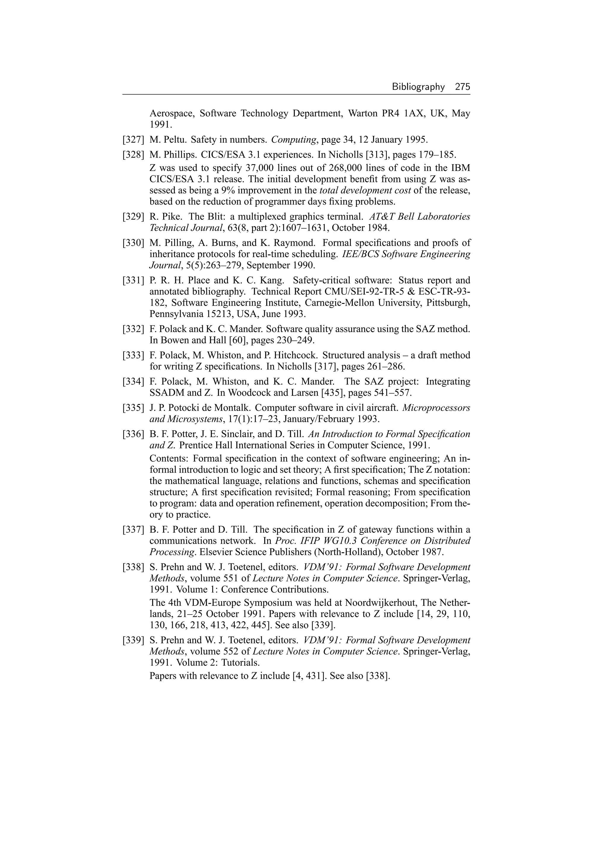 Bibliography    275

        Aerospace, Software Technology Department, Warton PR4 1AX, UK, May
        1991.
[327]   M. Peltu. Safety in numbers. Computing, page 34, 12 January 1995.
[328]   M. Phillips. CICS/ESA 3.1 experiences. In Nicholls [313], pages 179–185.
        Z was used to specify 37,000 lines out of 268,000 lines of code in the IBM
        CICS/ESA 3.1 release. The initial development beneﬁt from using Z was as-
        sessed as being a 9% improvement in the total development cost of the release,
        based on the reduction of programmer days ﬁxing problems.
[329]   R. Pike. The Blit: a multiplexed graphics terminal. ATT Bell Laboratories
        Technical Journal, 63(8, part 2):1607–1631, October 1984.
[330]   M. Pilling, A. Burns, and K. Raymond. Formal speciﬁcations and proofs of
        inheritance protocols for real-time scheduling. IEE/BCS Software Engineering
        Journal, 5(5):263–279, September 1990.
[331]   P. R. H. Place and K. C. Kang. Safety-critical software: Status report and
        annotated bibliography. Technical Report CMU/SEI-92-TR-5  ESC-TR-93-
        182, Software Engineering Institute, Carnegie-Mellon University, Pittsburgh,
        Pennsylvania 15213, USA, June 1993.
[332]   F. Polack and K. C. Mander. Software quality assurance using the SAZ method.
        In Bowen and Hall [60], pages 230–249.
[333]   F. Polack, M. Whiston, and P. Hitchcock. Structured analysis – a draft method
        for writing Z speciﬁcations. In Nicholls [317], pages 261–286.
[334]   F. Polack, M. Whiston, and K. C. Mander. The SAZ project: Integrating
        SSADM and Z. In Woodcock and Larsen [435], pages 541–557.
[335]   J. P. Potocki de Montalk. Computer software in civil aircraft. Microprocessors
        and Microsystems, 17(1):17–23, January/February 1993.
[336]   B. F. Potter, J. E. Sinclair, and D. Till. An Introduction to Formal Speciﬁcation
        and Z. Prentice Hall International Series in Computer Science, 1991.
        Contents: Formal speciﬁcation in the context of software engineering; An in-
        formal introduction to logic and set theory; A ﬁrst speciﬁcation; The Z notation:
        the mathematical language, relations and functions, schemas and speciﬁcation
        structure; A ﬁrst speciﬁcation revisited; Formal reasoning; From speciﬁcation
        to program: data and operation reﬁnement, operation decomposition; From the-
        ory to practice.
[337]   B. F. Potter and D. Till. The speciﬁcation in Z of gateway functions within a
        communications network. In Proc. IFIP WG10.3 Conference on Distributed
        Processing. Elsevier Science Publishers (North-Holland), October 1987.
[338]   S. Prehn and W. J. Toetenel, editors. VDM’91: Formal Software Development
        Methods, volume 551 of Lecture Notes in Computer Science. Springer-Verlag,
        1991. Volume 1: Conference Contributions.
        The 4th VDM-Europe Symposium was held at Noordwijkerhout, The Nether-
        lands, 21–25 October 1991. Papers with relevance to Z include [14, 29, 110,
        130, 166, 218, 413, 422, 445]. See also [339].
[339]   S. Prehn and W. J. Toetenel, editors. VDM’91: Formal Software Development
        Methods, volume 552 of Lecture Notes in Computer Science. Springer-Verlag,
        1991. Volume 2: Tutorials.
        Papers with relevance to Z include [4, 431]. See also [338].
 