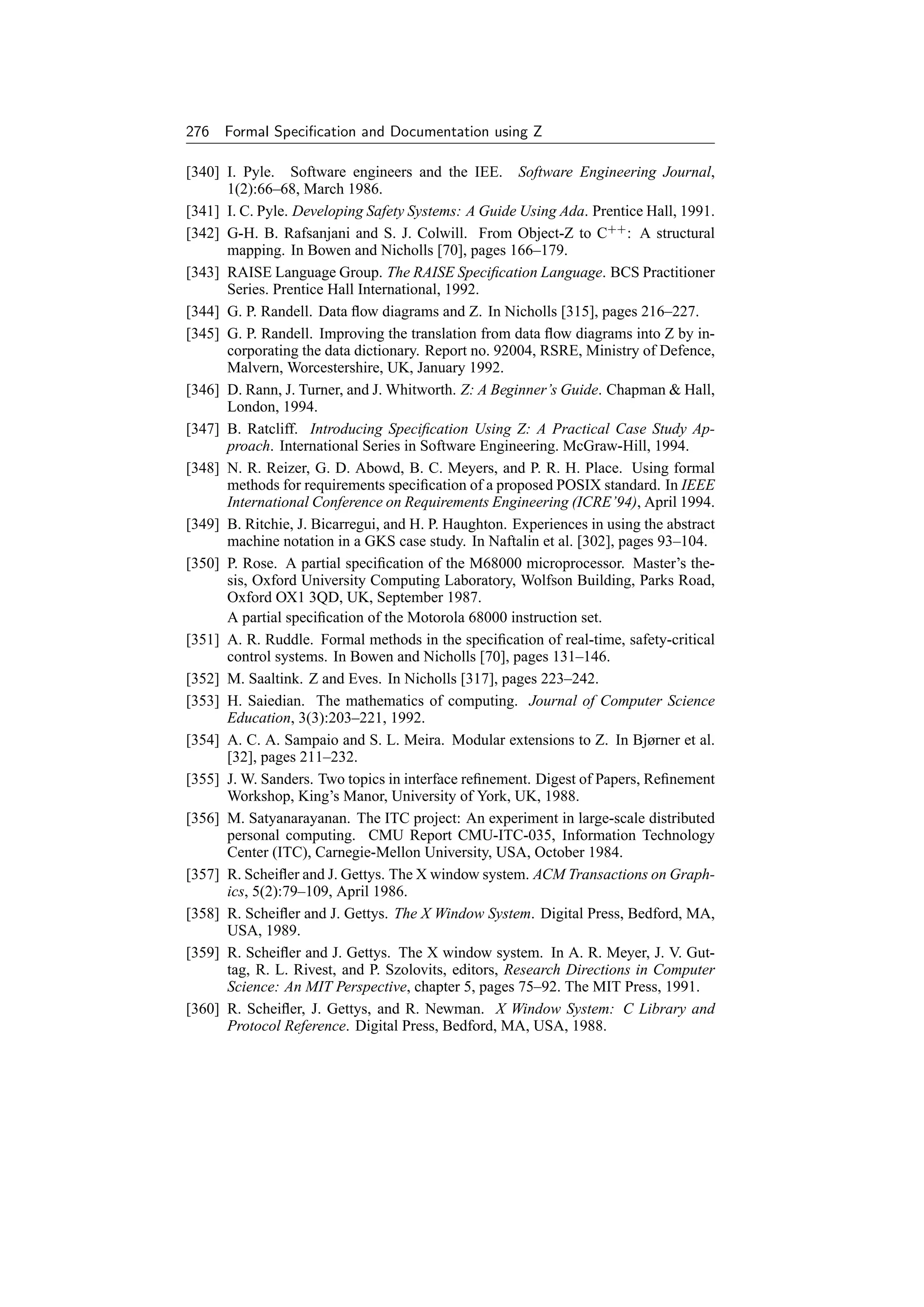 276 Formal Speciﬁcation and Documentation using Z

[340] I. Pyle. Software engineers and the IEE. Software Engineering Journal,
      1(2):66–68, March 1986.
[341] I. C. Pyle. Developing Safety Systems: A Guide Using Ada. Prentice Hall, 1991.
[342] G-H. B. Rafsanjani and S. J. Colwill. From Object-Z to C++ : A structural
      mapping. In Bowen and Nicholls [70], pages 166–179.
[343] RAISE Language Group. The RAISE Speciﬁcation Language. BCS Practitioner
      Series. Prentice Hall International, 1992.
[344] G. P. Randell. Data ﬂow diagrams and Z. In Nicholls [315], pages 216–227.
[345] G. P. Randell. Improving the translation from data ﬂow diagrams into Z by in-
      corporating the data dictionary. Report no. 92004, RSRE, Ministry of Defence,
      Malvern, Worcestershire, UK, January 1992.
[346] D. Rann, J. Turner, and J. Whitworth. Z: A Beginner’s Guide. Chapman  Hall,
      London, 1994.
[347] B. Ratcliff. Introducing Speciﬁcation Using Z: A Practical Case Study Ap-
      proach. International Series in Software Engineering. McGraw-Hill, 1994.
[348] N. R. Reizer, G. D. Abowd, B. C. Meyers, and P. R. H. Place. Using formal
      methods for requirements speciﬁcation of a proposed POSIX standard. In IEEE
      International Conference on Requirements Engineering (ICRE’94), April 1994.
[349] B. Ritchie, J. Bicarregui, and H. P. Haughton. Experiences in using the abstract
      machine notation in a GKS case study. In Naftalin et al. [302], pages 93–104.
[350] P. Rose. A partial speciﬁcation of the M68000 microprocessor. Master’s the-
      sis, Oxford University Computing Laboratory, Wolfson Building, Parks Road,
      Oxford OX1 3QD, UK, September 1987.
      A partial speciﬁcation of the Motorola 68000 instruction set.
[351] A. R. Ruddle. Formal methods in the speciﬁcation of real-time, safety-critical
      control systems. In Bowen and Nicholls [70], pages 131–146.
[352] M. Saaltink. Z and Eves. In Nicholls [317], pages 223–242.
[353] H. Saiedian. The mathematics of computing. Journal of Computer Science
      Education, 3(3):203–221, 1992.
[354] A. C. A. Sampaio and S. L. Meira. Modular extensions to Z. In Bjørner et al.
      [32], pages 211–232.
[355] J. W. Sanders. Two topics in interface reﬁnement. Digest of Papers, Reﬁnement
      Workshop, King’s Manor, University of York, UK, 1988.
[356] M. Satyanarayanan. The ITC project: An experiment in large-scale distributed
      personal computing. CMU Report CMU-ITC-035, Information Technology
      Center (ITC), Carnegie-Mellon University, USA, October 1984.
[357] R. Scheiﬂer and J. Gettys. The X window system. ACM Transactions on Graph-
      ics, 5(2):79–109, April 1986.
[358] R. Scheiﬂer and J. Gettys. The X Window System. Digital Press, Bedford, MA,
      USA, 1989.
[359] R. Scheiﬂer and J. Gettys. The X window system. In A. R. Meyer, J. V. Gut-
      tag, R. L. Rivest, and P. Szolovits, editors, Research Directions in Computer
      Science: An MIT Perspective, chapter 5, pages 75–92. The MIT Press, 1991.
[360] R. Scheiﬂer, J. Gettys, and R. Newman. X Window System: C Library and
      Protocol Reference. Digital Press, Bedford, MA, USA, 1988.
 