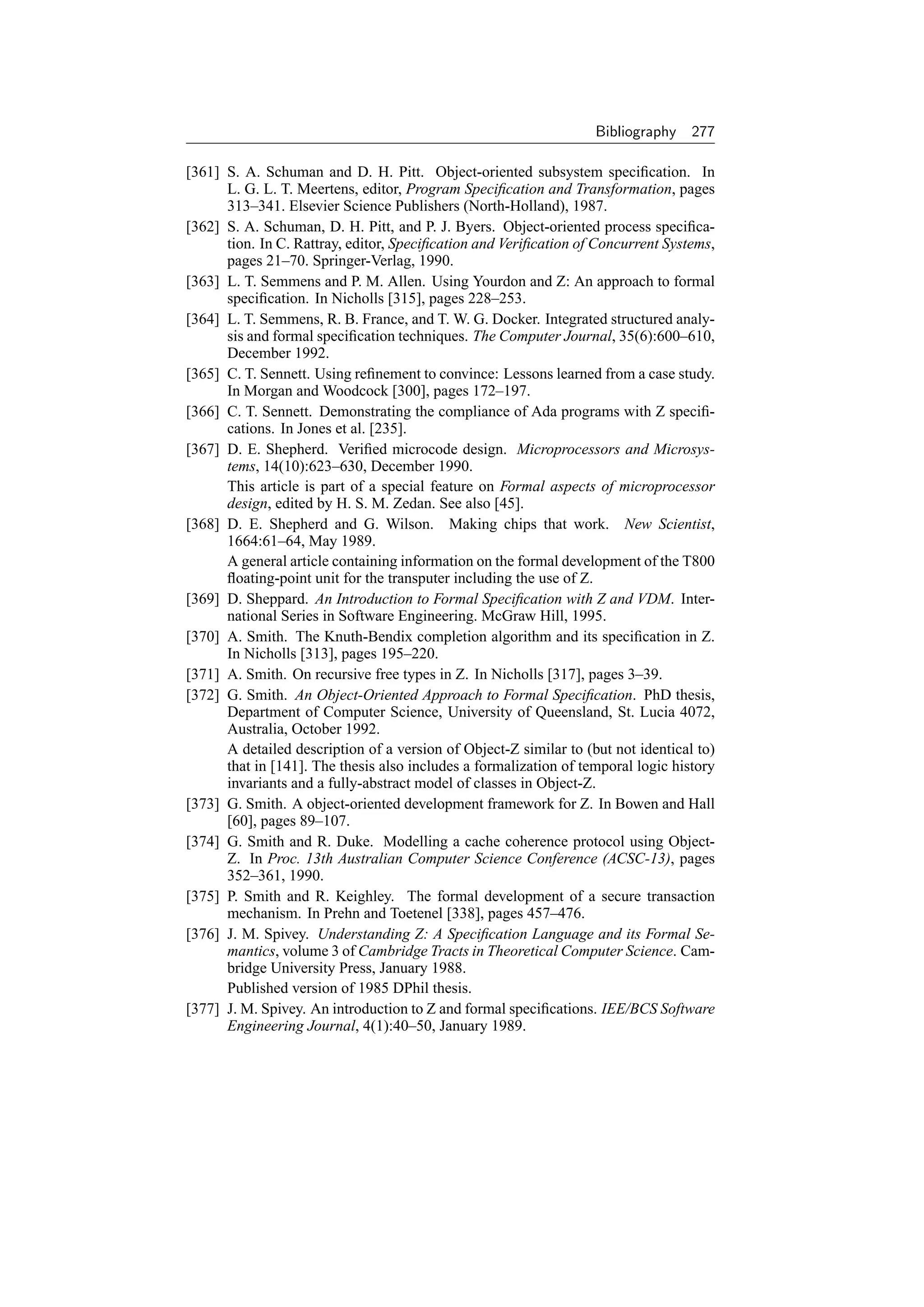 Bibliography    277

[361] S. A. Schuman and D. H. Pitt. Object-oriented subsystem speciﬁcation. In
      L. G. L. T. Meertens, editor, Program Speciﬁcation and Transformation, pages
      313–341. Elsevier Science Publishers (North-Holland), 1987.
[362] S. A. Schuman, D. H. Pitt, and P. J. Byers. Object-oriented process speciﬁca-
      tion. In C. Rattray, editor, Speciﬁcation and Veriﬁcation of Concurrent Systems,
      pages 21–70. Springer-Verlag, 1990.
[363] L. T. Semmens and P. M. Allen. Using Yourdon and Z: An approach to formal
      speciﬁcation. In Nicholls [315], pages 228–253.
[364] L. T. Semmens, R. B. France, and T. W. G. Docker. Integrated structured analy-
      sis and formal speciﬁcation techniques. The Computer Journal, 35(6):600–610,
      December 1992.
[365] C. T. Sennett. Using reﬁnement to convince: Lessons learned from a case study.
      In Morgan and Woodcock [300], pages 172–197.
[366] C. T. Sennett. Demonstrating the compliance of Ada programs with Z speciﬁ-
      cations. In Jones et al. [235].
[367] D. E. Shepherd. Veriﬁed microcode design. Microprocessors and Microsys-
      tems, 14(10):623–630, December 1990.
      This article is part of a special feature on Formal aspects of microprocessor
      design, edited by H. S. M. Zedan. See also [45].
[368] D. E. Shepherd and G. Wilson. Making chips that work. New Scientist,
      1664:61–64, May 1989.
      A general article containing information on the formal development of the T800
      ﬂoating-point unit for the transputer including the use of Z.
[369] D. Sheppard. An Introduction to Formal Speciﬁcation with Z and VDM. Inter-
      national Series in Software Engineering. McGraw Hill, 1995.
[370] A. Smith. The Knuth-Bendix completion algorithm and its speciﬁcation in Z.
      In Nicholls [313], pages 195–220.
[371] A. Smith. On recursive free types in Z. In Nicholls [317], pages 3–39.
[372] G. Smith. An Object-Oriented Approach to Formal Speciﬁcation. PhD thesis,
      Department of Computer Science, University of Queensland, St. Lucia 4072,
      Australia, October 1992.
      A detailed description of a version of Object-Z similar to (but not identical to)
      that in [141]. The thesis also includes a formalization of temporal logic history
      invariants and a fully-abstract model of classes in Object-Z.
[373] G. Smith. A object-oriented development framework for Z. In Bowen and Hall
      [60], pages 89–107.
[374] G. Smith and R. Duke. Modelling a cache coherence protocol using Object-
      Z. In Proc. 13th Australian Computer Science Conference (ACSC-13), pages
      352–361, 1990.
[375] P. Smith and R. Keighley. The formal development of a secure transaction
      mechanism. In Prehn and Toetenel [338], pages 457–476.
[376] J. M. Spivey. Understanding Z: A Speciﬁcation Language and its Formal Se-
      mantics, volume 3 of Cambridge Tracts in Theoretical Computer Science. Cam-
      bridge University Press, January 1988.
      Published version of 1985 DPhil thesis.
[377] J. M. Spivey. An introduction to Z and formal speciﬁcations. IEE/BCS Software
      Engineering Journal, 4(1):40–50, January 1989.
 