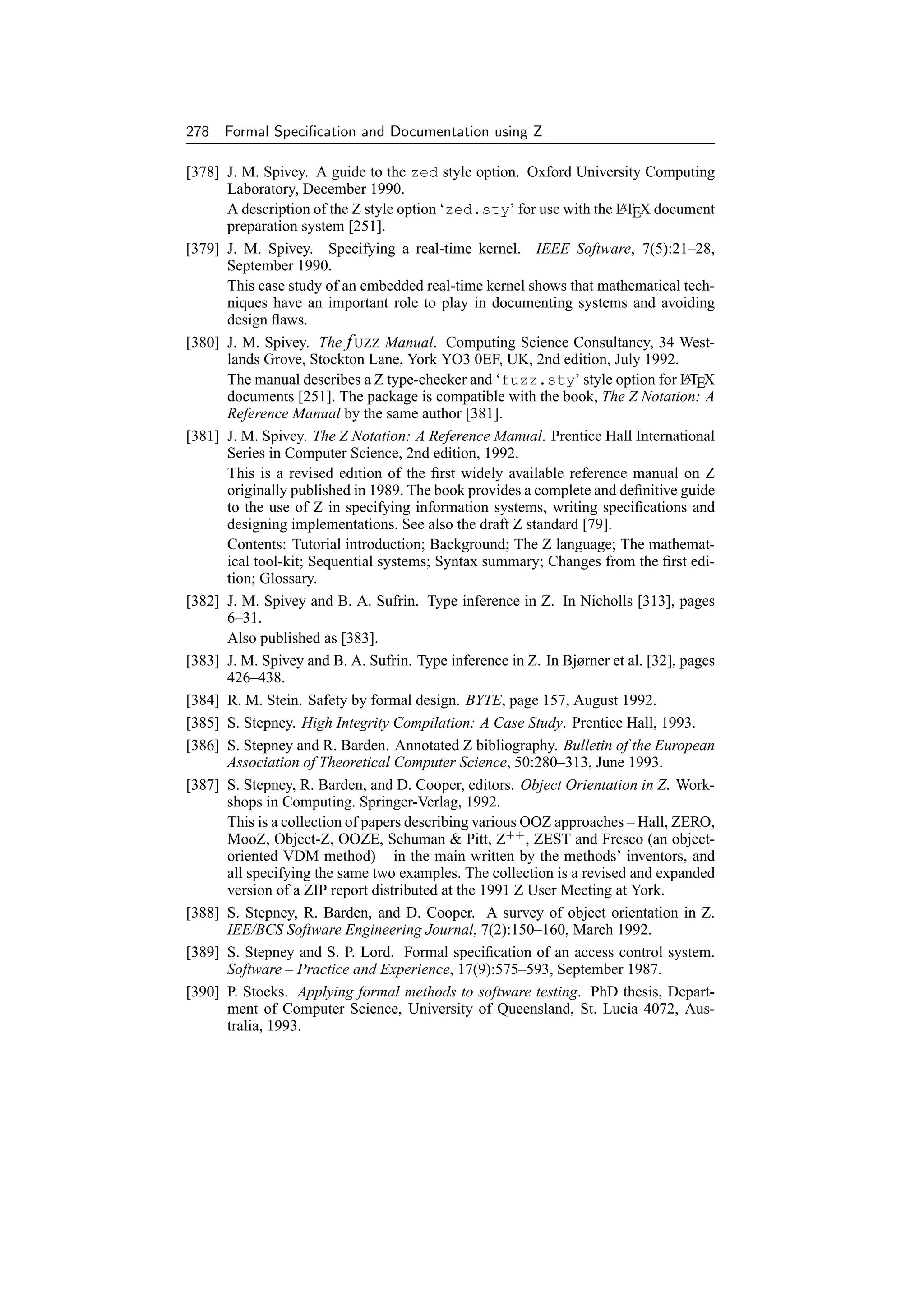 278 Formal Speciﬁcation and Documentation using Z

[378] J. M. Spivey. A guide to the zed style option. Oxford University Computing
      Laboratory, December 1990.
      A description of the Z style option ‘zed.sty’ for use with the LTEX document
                                                                      A
      preparation system [251].
[379] J. M. Spivey. Specifying a real-time kernel. IEEE Software, 7(5):21–28,
      September 1990.
      This case study of an embedded real-time kernel shows that mathematical tech-
      niques have an important role to play in documenting systems and avoiding
      design ﬂaws.
[380] J. M. Spivey. The f UZZ Manual. Computing Science Consultancy, 34 West-
      lands Grove, Stockton Lane, York YO3 0EF, UK, 2nd edition, July 1992.
      The manual describes a Z type-checker and ‘fuzz.sty’ style option for LTEX   A
      documents [251]. The package is compatible with the book, The Z Notation: A
      Reference Manual by the same author [381].
[381] J. M. Spivey. The Z Notation: A Reference Manual. Prentice Hall International
      Series in Computer Science, 2nd edition, 1992.
      This is a revised edition of the ﬁrst widely available reference manual on Z
      originally published in 1989. The book provides a complete and deﬁnitive guide
      to the use of Z in specifying information systems, writing speciﬁcations and
      designing implementations. See also the draft Z standard [79].
      Contents: Tutorial introduction; Background; The Z language; The mathemat-
      ical tool-kit; Sequential systems; Syntax summary; Changes from the ﬁrst edi-
      tion; Glossary.
[382] J. M. Spivey and B. A. Sufrin. Type inference in Z. In Nicholls [313], pages
      6–31.
      Also published as [383].
[383] J. M. Spivey and B. A. Sufrin. Type inference in Z. In Bjørner et al. [32], pages
      426–438.
[384] R. M. Stein. Safety by formal design. BYTE, page 157, August 1992.
[385] S. Stepney. High Integrity Compilation: A Case Study. Prentice Hall, 1993.
[386] S. Stepney and R. Barden. Annotated Z bibliography. Bulletin of the European
      Association of Theoretical Computer Science, 50:280–313, June 1993.
[387] S. Stepney, R. Barden, and D. Cooper, editors. Object Orientation in Z. Work-
      shops in Computing. Springer-Verlag, 1992.
      This is a collection of papers describing various OOZ approaches – Hall, ZERO,
      MooZ, Object-Z, OOZE, Schuman  Pitt, Z++ , ZEST and Fresco (an object-
      oriented VDM method) – in the main written by the methods’ inventors, and
      all specifying the same two examples. The collection is a revised and expanded
      version of a ZIP report distributed at the 1991 Z User Meeting at York.
[388] S. Stepney, R. Barden, and D. Cooper. A survey of object orientation in Z.
      IEE/BCS Software Engineering Journal, 7(2):150–160, March 1992.
[389] S. Stepney and S. P. Lord. Formal speciﬁcation of an access control system.
      Software – Practice and Experience, 17(9):575–593, September 1987.
[390] P. Stocks. Applying formal methods to software testing. PhD thesis, Depart-
      ment of Computer Science, University of Queensland, St. Lucia 4072, Aus-
      tralia, 1993.
 