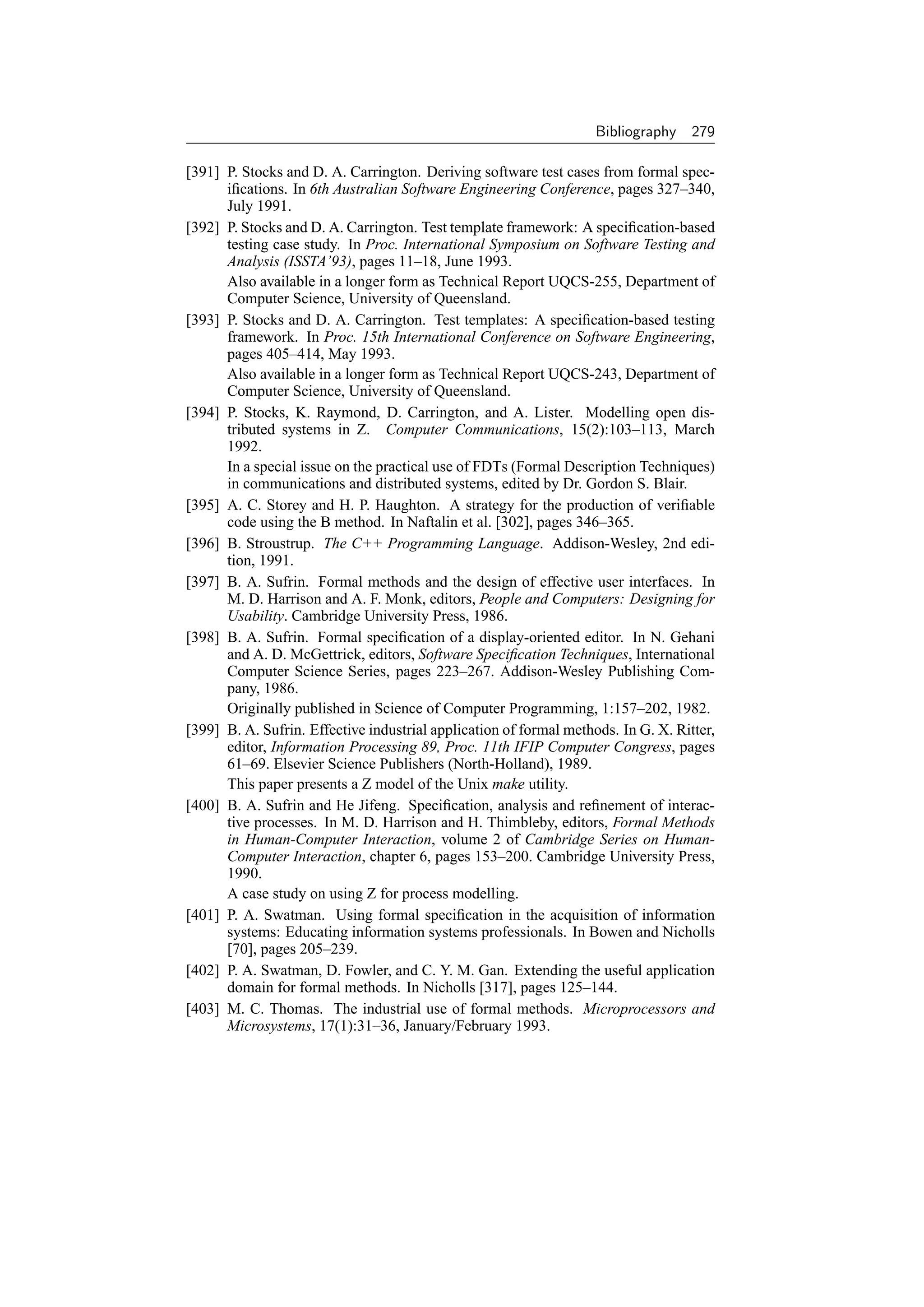 Bibliography    279

[391] P. Stocks and D. A. Carrington. Deriving software test cases from formal spec-
      iﬁcations. In 6th Australian Software Engineering Conference, pages 327–340,
      July 1991.
[392] P. Stocks and D. A. Carrington. Test template framework: A speciﬁcation-based
      testing case study. In Proc. International Symposium on Software Testing and
      Analysis (ISSTA’93), pages 11–18, June 1993.
      Also available in a longer form as Technical Report UQCS-255, Department of
      Computer Science, University of Queensland.
[393] P. Stocks and D. A. Carrington. Test templates: A speciﬁcation-based testing
      framework. In Proc. 15th International Conference on Software Engineering,
      pages 405–414, May 1993.
      Also available in a longer form as Technical Report UQCS-243, Department of
      Computer Science, University of Queensland.
[394] P. Stocks, K. Raymond, D. Carrington, and A. Lister. Modelling open dis-
      tributed systems in Z. Computer Communications, 15(2):103–113, March
      1992.
      In a special issue on the practical use of FDTs (Formal Description Techniques)
      in communications and distributed systems, edited by Dr. Gordon S. Blair.
[395] A. C. Storey and H. P. Haughton. A strategy for the production of veriﬁable
      code using the B method. In Naftalin et al. [302], pages 346–365.
[396] B. Stroustrup. The C++ Programming Language. Addison-Wesley, 2nd edi-
      tion, 1991.
[397] B. A. Sufrin. Formal methods and the design of effective user interfaces. In
      M. D. Harrison and A. F. Monk, editors, People and Computers: Designing for
      Usability. Cambridge University Press, 1986.
[398] B. A. Sufrin. Formal speciﬁcation of a display-oriented editor. In N. Gehani
      and A. D. McGettrick, editors, Software Speciﬁcation Techniques, International
      Computer Science Series, pages 223–267. Addison-Wesley Publishing Com-
      pany, 1986.
      Originally published in Science of Computer Programming, 1:157–202, 1982.
[399] B. A. Sufrin. Effective industrial application of formal methods. In G. X. Ritter,
      editor, Information Processing 89, Proc. 11th IFIP Computer Congress, pages
      61–69. Elsevier Science Publishers (North-Holland), 1989.
      This paper presents a Z model of the Unix make utility.
[400] B. A. Sufrin and He Jifeng. Speciﬁcation, analysis and reﬁnement of interac-
      tive processes. In M. D. Harrison and H. Thimbleby, editors, Formal Methods
      in Human-Computer Interaction, volume 2 of Cambridge Series on Human-
      Computer Interaction, chapter 6, pages 153–200. Cambridge University Press,
      1990.
      A case study on using Z for process modelling.
[401] P. A. Swatman. Using formal speciﬁcation in the acquisition of information
      systems: Educating information systems professionals. In Bowen and Nicholls
      [70], pages 205–239.
[402] P. A. Swatman, D. Fowler, and C. Y. M. Gan. Extending the useful application
      domain for formal methods. In Nicholls [317], pages 125–144.
[403] M. C. Thomas. The industrial use of formal methods. Microprocessors and
      Microsystems, 17(1):31–36, January/February 1993.
 