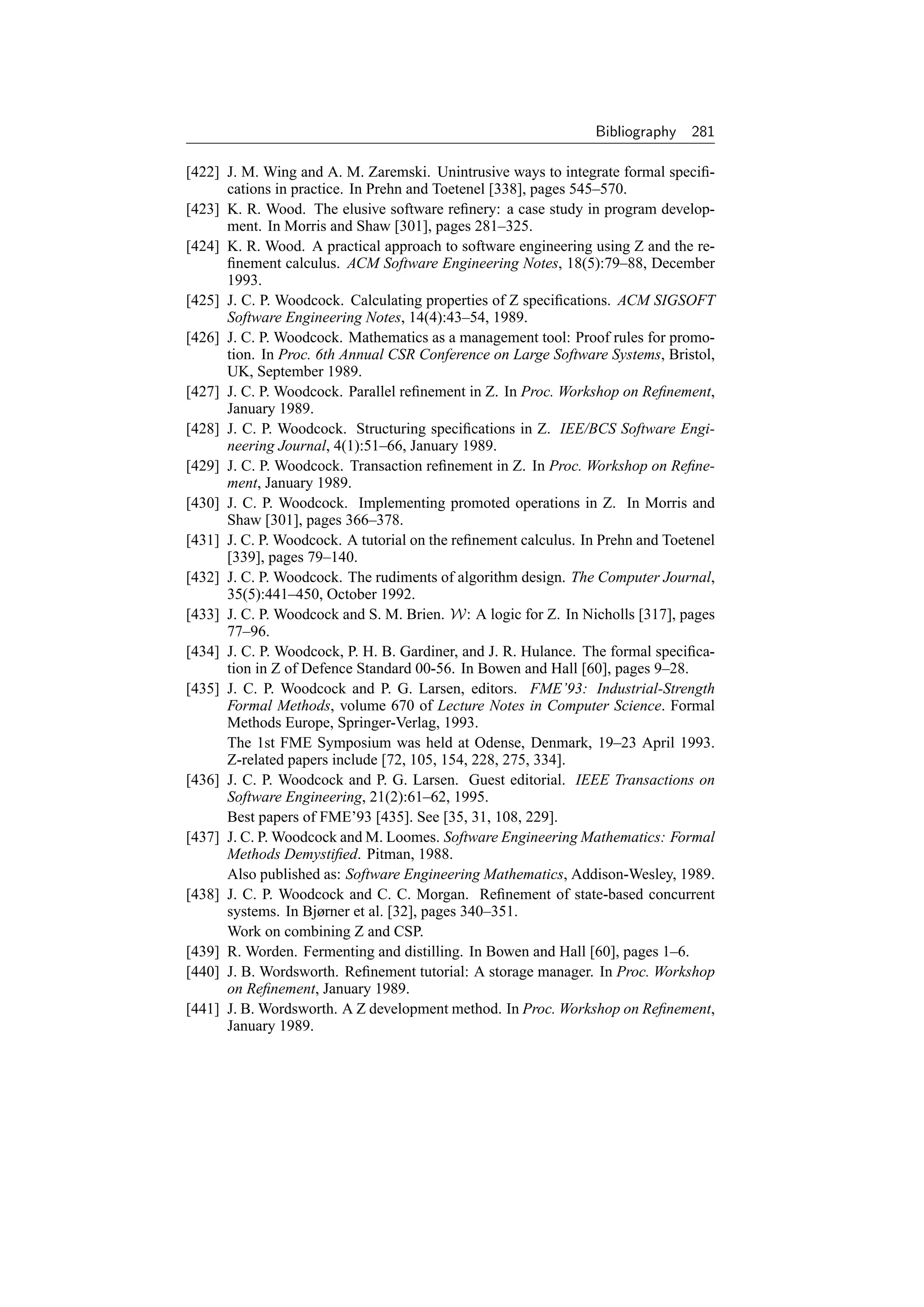 Bibliography   281

[422] J. M. Wing and A. M. Zaremski. Unintrusive ways to integrate formal speciﬁ-
      cations in practice. In Prehn and Toetenel [338], pages 545–570.
[423] K. R. Wood. The elusive software reﬁnery: a case study in program develop-
      ment. In Morris and Shaw [301], pages 281–325.
[424] K. R. Wood. A practical approach to software engineering using Z and the re-
      ﬁnement calculus. ACM Software Engineering Notes, 18(5):79–88, December
      1993.
[425] J. C. P. Woodcock. Calculating properties of Z speciﬁcations. ACM SIGSOFT
      Software Engineering Notes, 14(4):43–54, 1989.
[426] J. C. P. Woodcock. Mathematics as a management tool: Proof rules for promo-
      tion. In Proc. 6th Annual CSR Conference on Large Software Systems, Bristol,
      UK, September 1989.
[427] J. C. P. Woodcock. Parallel reﬁnement in Z. In Proc. Workshop on Reﬁnement,
      January 1989.
[428] J. C. P. Woodcock. Structuring speciﬁcations in Z. IEE/BCS Software Engi-
      neering Journal, 4(1):51–66, January 1989.
[429] J. C. P. Woodcock. Transaction reﬁnement in Z. In Proc. Workshop on Reﬁne-
      ment, January 1989.
[430] J. C. P. Woodcock. Implementing promoted operations in Z. In Morris and
      Shaw [301], pages 366–378.
[431] J. C. P. Woodcock. A tutorial on the reﬁnement calculus. In Prehn and Toetenel
      [339], pages 79–140.
[432] J. C. P. Woodcock. The rudiments of algorithm design. The Computer Journal,
      35(5):441–450, October 1992.
[433] J. C. P. Woodcock and S. M. Brien. W: A logic for Z. In Nicholls [317], pages
      77–96.
[434] J. C. P. Woodcock, P. H. B. Gardiner, and J. R. Hulance. The formal speciﬁca-
      tion in Z of Defence Standard 00-56. In Bowen and Hall [60], pages 9–28.
[435] J. C. P. Woodcock and P. G. Larsen, editors. FME’93: Industrial-Strength
      Formal Methods, volume 670 of Lecture Notes in Computer Science. Formal
      Methods Europe, Springer-Verlag, 1993.
      The 1st FME Symposium was held at Odense, Denmark, 19–23 April 1993.
      Z-related papers include [72, 105, 154, 228, 275, 334].
[436] J. C. P. Woodcock and P. G. Larsen. Guest editorial. IEEE Transactions on
      Software Engineering, 21(2):61–62, 1995.
      Best papers of FME’93 [435]. See [35, 31, 108, 229].
[437] J. C. P. Woodcock and M. Loomes. Software Engineering Mathematics: Formal
      Methods Demystiﬁed. Pitman, 1988.
      Also published as: Software Engineering Mathematics, Addison-Wesley, 1989.
[438] J. C. P. Woodcock and C. C. Morgan. Reﬁnement of state-based concurrent
      systems. In Bjørner et al. [32], pages 340–351.
      Work on combining Z and CSP.
[439] R. Worden. Fermenting and distilling. In Bowen and Hall [60], pages 1–6.
[440] J. B. Wordsworth. Reﬁnement tutorial: A storage manager. In Proc. Workshop
      on Reﬁnement, January 1989.
[441] J. B. Wordsworth. A Z development method. In Proc. Workshop on Reﬁnement,
      January 1989.
 