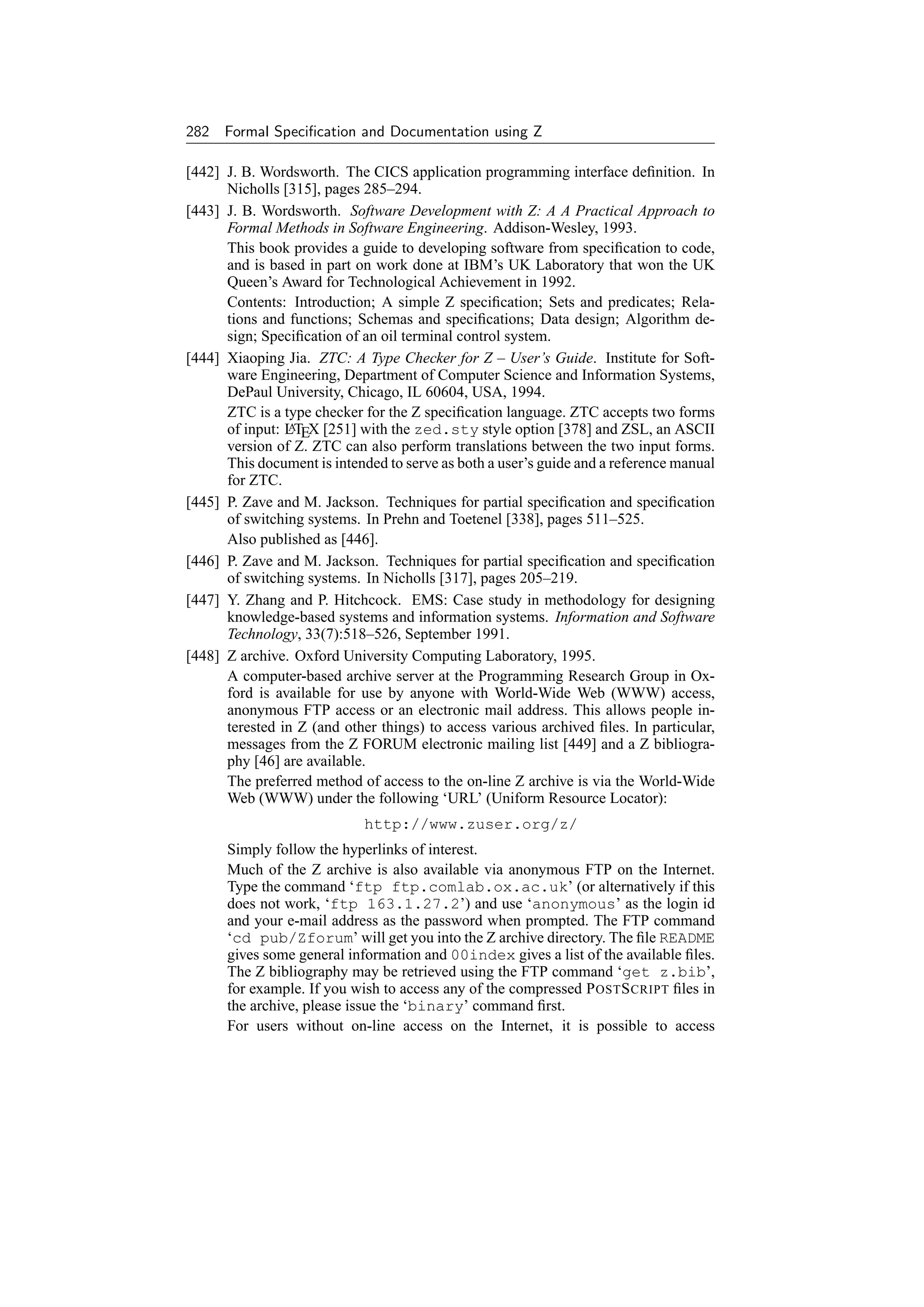 282 Formal Speciﬁcation and Documentation using Z

[442] J. B. Wordsworth. The CICS application programming interface deﬁnition. In
      Nicholls [315], pages 285–294.
[443] J. B. Wordsworth. Software Development with Z: A A Practical Approach to
      Formal Methods in Software Engineering. Addison-Wesley, 1993.
      This book provides a guide to developing software from speciﬁcation to code,
      and is based in part on work done at IBM’s UK Laboratory that won the UK
      Queen’s Award for Technological Achievement in 1992.
      Contents: Introduction; A simple Z speciﬁcation; Sets and predicates; Rela-
      tions and functions; Schemas and speciﬁcations; Data design; Algorithm de-
      sign; Speciﬁcation of an oil terminal control system.
[444] Xiaoping Jia. ZTC: A Type Checker for Z – User’s Guide. Institute for Soft-
      ware Engineering, Department of Computer Science and Information Systems,
      DePaul University, Chicago, IL 60604, USA, 1994.
      ZTC is a type checker for the Z speciﬁcation language. ZTC accepts two forms
      of input: LTEX [251] with the zed.sty style option [378] and ZSL, an ASCII
                A
      version of Z. ZTC can also perform translations between the two input forms.
      This document is intended to serve as both a user’s guide and a reference manual
      for ZTC.
[445] P. Zave and M. Jackson. Techniques for partial speciﬁcation and speciﬁcation
      of switching systems. In Prehn and Toetenel [338], pages 511–525.
      Also published as [446].
[446] P. Zave and M. Jackson. Techniques for partial speciﬁcation and speciﬁcation
      of switching systems. In Nicholls [317], pages 205–219.
[447] Y. Zhang and P. Hitchcock. EMS: Case study in methodology for designing
      knowledge-based systems and information systems. Information and Software
      Technology, 33(7):518–526, September 1991.
[448] Z archive. Oxford University Computing Laboratory, 1995.
      A computer-based archive server at the Programming Research Group in Ox-
      ford is available for use by anyone with World-Wide Web (WWW) access,
      anonymous FTP access or an electronic mail address. This allows people in-
      terested in Z (and other things) to access various archived ﬁles. In particular,
      messages from the Z FORUM electronic mailing list [449] and a Z bibliogra-
      phy [46] are available.
      The preferred method of access to the on-line Z archive is via the World-Wide
      Web (WWW) under the following ‘URL’ (Uniform Resource Locator):
                             http://www.zuser.org/z/
      Simply follow the hyperlinks of interest.
      Much of the Z archive is also available via anonymous FTP on the Internet.
      Type the command ‘ftp ftp.comlab.ox.ac.uk’ (or alternatively if this
      does not work, ‘ftp 163.1.27.2’) and use ‘anonymous’ as the login id
      and your e-mail address as the password when prompted. The FTP command
      ‘cd pub/Zforum’ will get you into the Z archive directory. The ﬁle README
      gives some general information and 00index gives a list of the available ﬁles.
      The Z bibliography may be retrieved using the FTP command ‘get z.bib’,
      for example. If you wish to access any of the compressed P OST S CRIPT ﬁles in
      the archive, please issue the ‘binary’ command ﬁrst.
      For users without on-line access on the Internet, it is possible to access
 