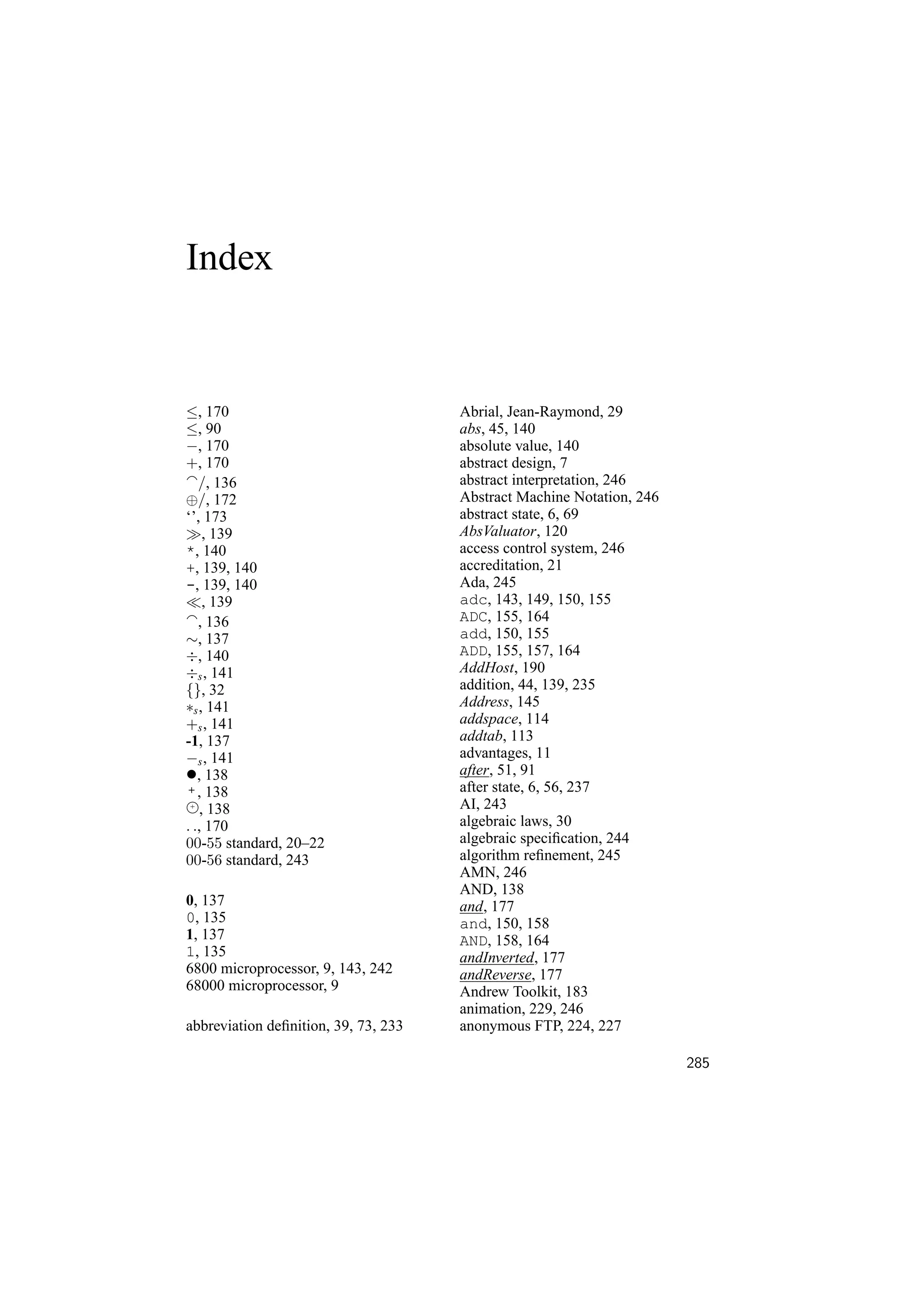Index


≤, 170                                Abrial, Jean-Raymond, 29
≤, 90                                 abs, 45, 140
−, 170                                absolute value, 140
+, 170                                abstract design, 7
   /, 136                             abstract interpretation, 246
⊕/, 172                               Abstract Machine Notation, 246
‘’, 173                               abstract state, 6, 69
     , 139                            AbsValuator, 120
*, 140                                access control system, 246
+, 139, 140                           accreditation, 21
-, 139, 140                           Ada, 245
     , 139                            adc, 143, 149, 150, 155
   , 136                              ADC, 155, 164
∼, 137                                add, 150, 155
÷, 140                                ADD, 155, 157, 164
÷s , 141                              AddHost, 190
{}, 32                                addition, 44, 139, 235
∗s , 141                              Address, 145
+s , 141                              addspace, 114
-1, 137                               addtab, 113
−s , 141                              advantages, 11
•, 138                                after, 51, 91
 + , 138                              after state, 6, 56, 237
 +
    , 138                             AI, 243
. ., 170                              algebraic laws, 30
00-55 standard, 20–22                 algebraic speciﬁcation, 244
00-56 standard, 243                   algorithm reﬁnement, 245
                                      AMN, 246
                                      AND, 138
0, 137                                and, 177
0, 135                                and, 150, 158
1, 137                                AND, 158, 164
1, 135                                andInverted, 177
6800 microprocessor, 9, 143, 242      andReverse, 177
68000 microprocessor, 9               Andrew Toolkit, 183
                                      animation, 229, 246
abbreviation deﬁnition, 39, 73, 233   anonymous FTP, 224, 227

                                                                       285
 