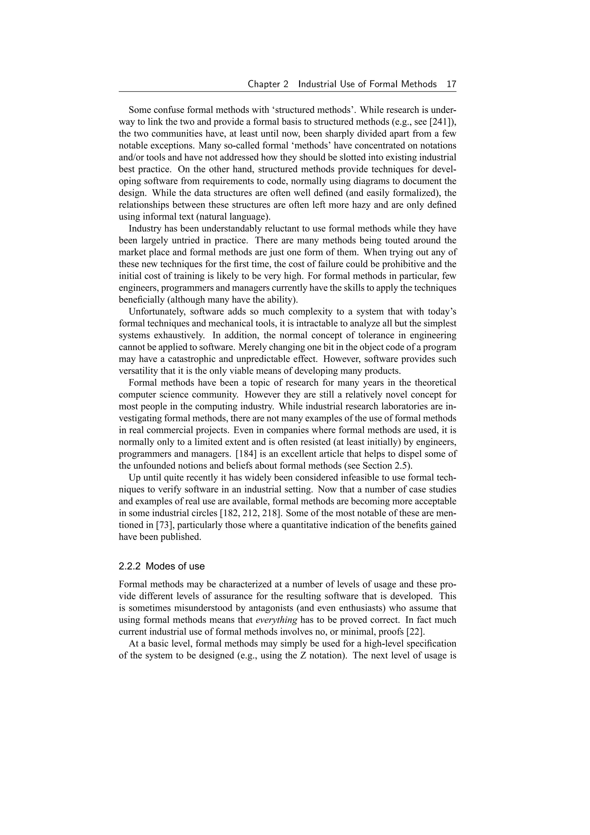 Chapter 2    Industrial Use of Formal Methods        17

   Some confuse formal methods with ‘structured methods’. While research is under-
way to link the two and provide a formal basis to structured methods (e.g., see [241]),
the two communities have, at least until now, been sharply divided apart from a few
notable exceptions. Many so-called formal ‘methods’ have concentrated on notations
and/or tools and have not addressed how they should be slotted into existing industrial
best practice. On the other hand, structured methods provide techniques for devel-
oping software from requirements to code, normally using diagrams to document the
design. While the data structures are often well deﬁned (and easily formalized), the
relationships between these structures are often left more hazy and are only deﬁned
using informal text (natural language).
   Industry has been understandably reluctant to use formal methods while they have
been largely untried in practice. There are many methods being touted around the
market place and formal methods are just one form of them. When trying out any of
these new techniques for the ﬁrst time, the cost of failure could be prohibitive and the
initial cost of training is likely to be very high. For formal methods in particular, few
engineers, programmers and managers currently have the skills to apply the techniques
beneﬁcially (although many have the ability).
   Unfortunately, software adds so much complexity to a system that with today’s
formal techniques and mechanical tools, it is intractable to analyze all but the simplest
systems exhaustively. In addition, the normal concept of tolerance in engineering
cannot be applied to software. Merely changing one bit in the object code of a program
may have a catastrophic and unpredictable effect. However, software provides such
versatility that it is the only viable means of developing many products.
   Formal methods have been a topic of research for many years in the theoretical
computer science community. However they are still a relatively novel concept for
most people in the computing industry. While industrial research laboratories are in-
vestigating formal methods, there are not many examples of the use of formal methods
in real commercial projects. Even in companies where formal methods are used, it is
normally only to a limited extent and is often resisted (at least initially) by engineers,
programmers and managers. [184] is an excellent article that helps to dispel some of
the unfounded notions and beliefs about formal methods (see Section 2.5).
   Up until quite recently it has widely been considered infeasible to use formal tech-
niques to verify software in an industrial setting. Now that a number of case studies
and examples of real use are available, formal methods are becoming more acceptable
in some industrial circles [182, 212, 218]. Some of the most notable of these are men-
tioned in [73], particularly those where a quantitative indication of the beneﬁts gained
have been published.

2.2.2 Modes of use
Formal methods may be characterized at a number of levels of usage and these pro-
vide different levels of assurance for the resulting software that is developed. This
is sometimes misunderstood by antagonists (and even enthusiasts) who assume that
using formal methods means that everything has to be proved correct. In fact much
current industrial use of formal methods involves no, or minimal, proofs [22].
   At a basic level, formal methods may simply be used for a high-level speciﬁcation
of the system to be designed (e.g., using the Z notation). The next level of usage is
 