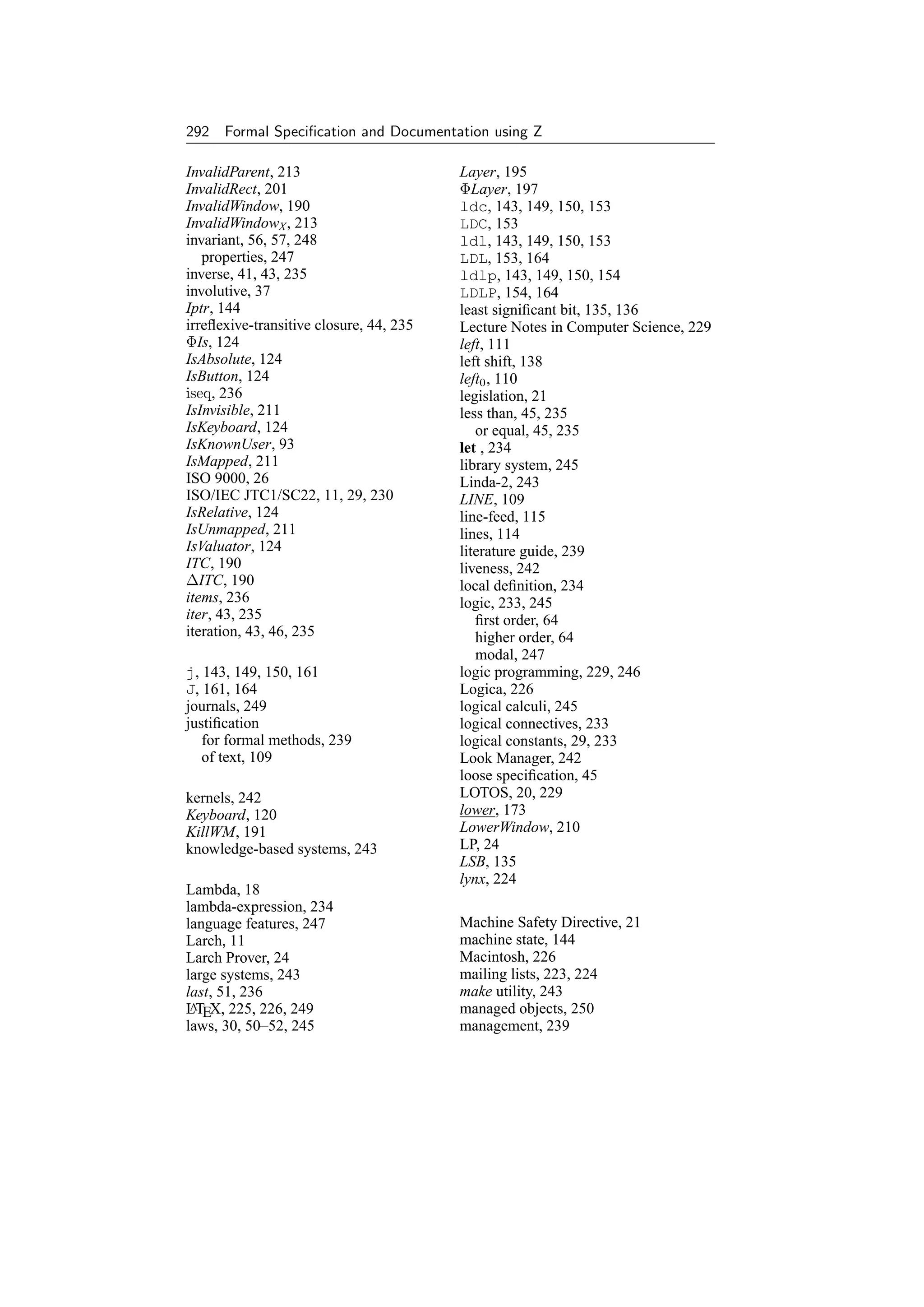 292 Formal Speciﬁcation and Documentation using Z

InvalidParent, 213                       Layer, 195
InvalidRect, 201                         ΦLayer, 197
InvalidWindow, 190                       ldc, 143, 149, 150, 153
InvalidWindowX , 213                     LDC, 153
invariant, 56, 57, 248                   ldl, 143, 149, 150, 153
   properties, 247                       LDL, 153, 164
inverse, 41, 43, 235                     ldlp, 143, 149, 150, 154
involutive, 37                           LDLP, 154, 164
Iptr, 144                                least signiﬁcant bit, 135, 136
irreﬂexive-transitive closure, 44, 235   Lecture Notes in Computer Science, 229
ΦIs, 124                                 left, 111
IsAbsolute, 124                          left shift, 138
IsButton, 124                            left0 , 110
iseq, 236                                legislation, 21
IsInvisible, 211                         less than, 45, 235
IsKeyboard, 124                             or equal, 45, 235
IsKnownUser, 93                          let , 234
IsMapped, 211                            library system, 245
ISO 9000, 26                             Linda-2, 243
ISO/IEC JTC1/SC22, 11, 29, 230           LINE, 109
IsRelative, 124                          line-feed, 115
IsUnmapped, 211                          lines, 114
IsValuator, 124                          literature guide, 239
ITC, 190                                 liveness, 242
∆ITC, 190                                local deﬁnition, 234
items, 236                               logic, 233, 245
iter, 43, 235                               ﬁrst order, 64
iteration, 43, 46, 235                      higher order, 64
                                            modal, 247
j, 143, 149, 150, 161                    logic programming, 229, 246
J, 161, 164                              Logica, 226
journals, 249                            logical calculi, 245
justiﬁcation                             logical connectives, 233
   for formal methods, 239               logical constants, 29, 233
   of text, 109                          Look Manager, 242
                                         loose speciﬁcation, 45
kernels, 242                             LOTOS, 20, 229
Keyboard, 120                            lower, 173
KillWM, 191                              LowerWindow, 210
knowledge-based systems, 243             LP, 24
                                         LSB, 135
                                         lynx, 224
Lambda, 18
lambda-expression, 234
language features, 247                   Machine Safety Directive, 21
Larch, 11                                machine state, 144
Larch Prover, 24                         Macintosh, 226
large systems, 243                       mailing lists, 223, 224
last, 51, 236                            make utility, 243
LTEX, 225, 226, 249
 A                                       managed objects, 250
laws, 30, 50–52, 245                     management, 239
 