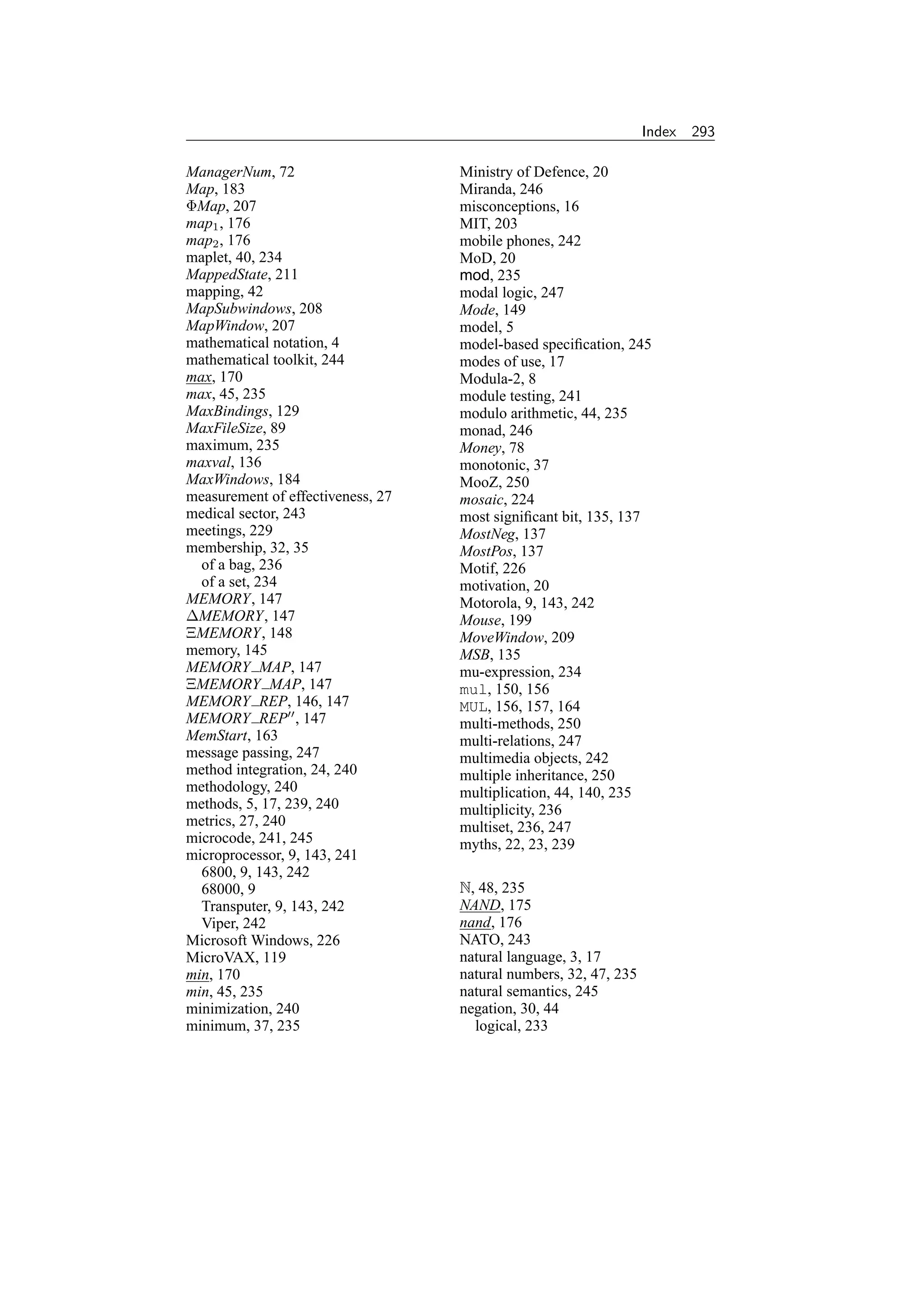 Index   293

ManagerNum, 72                     Ministry of Defence, 20
Map, 183                           Miranda, 246
ΦMap, 207                          misconceptions, 16
map1 , 176                         MIT, 203
map2 , 176                         mobile phones, 242
maplet, 40, 234                    MoD, 20
MappedState, 211                   mod, 235
mapping, 42                        modal logic, 247
MapSubwindows, 208                 Mode, 149
MapWindow, 207                     model, 5
mathematical notation, 4           model-based speciﬁcation, 245
mathematical toolkit, 244          modes of use, 17
max, 170                           Modula-2, 8
max, 45, 235                       module testing, 241
MaxBindings, 129                   modulo arithmetic, 44, 235
MaxFileSize, 89                    monad, 246
maximum, 235                       Money, 78
maxval, 136                        monotonic, 37
MaxWindows, 184                    MooZ, 250
measurement of effectiveness, 27   mosaic, 224
medical sector, 243                most signiﬁcant bit, 135, 137
meetings, 229                      MostNeg, 137
membership, 32, 35                 MostPos, 137
  of a bag, 236                    Motif, 226
  of a set, 234                    motivation, 20
MEMORY, 147                        Motorola, 9, 143, 242
∆MEMORY, 147                       Mouse, 199
ΞMEMORY, 148                       MoveWindow, 209
memory, 145                        MSB, 135
MEMORY MAP, 147                    mu-expression, 234
ΞMEMORY MAP, 147                   mul, 150, 156
MEMORY REP, 146, 147               MUL, 156, 157, 164
MEMORY REP , 147                   multi-methods, 250
MemStart, 163                      multi-relations, 247
message passing, 247               multimedia objects, 242
method integration, 24, 240        multiple inheritance, 250
methodology, 240                   multiplication, 44, 140, 235
methods, 5, 17, 239, 240           multiplicity, 236
metrics, 27, 240                   multiset, 236, 247
microcode, 241, 245                myths, 22, 23, 239
microprocessor, 9, 143, 241
  6800, 9, 143, 242
  68000, 9                         N, 48, 235
  Transputer, 9, 143, 242          NAND, 175
  Viper, 242                       nand, 176
Microsoft Windows, 226             NATO, 243
MicroVAX, 119                      natural language, 3, 17
min, 170                           natural numbers, 32, 47, 235
min, 45, 235                       natural semantics, 245
minimization, 240                  negation, 30, 44
minimum, 37, 235                     logical, 233
 
