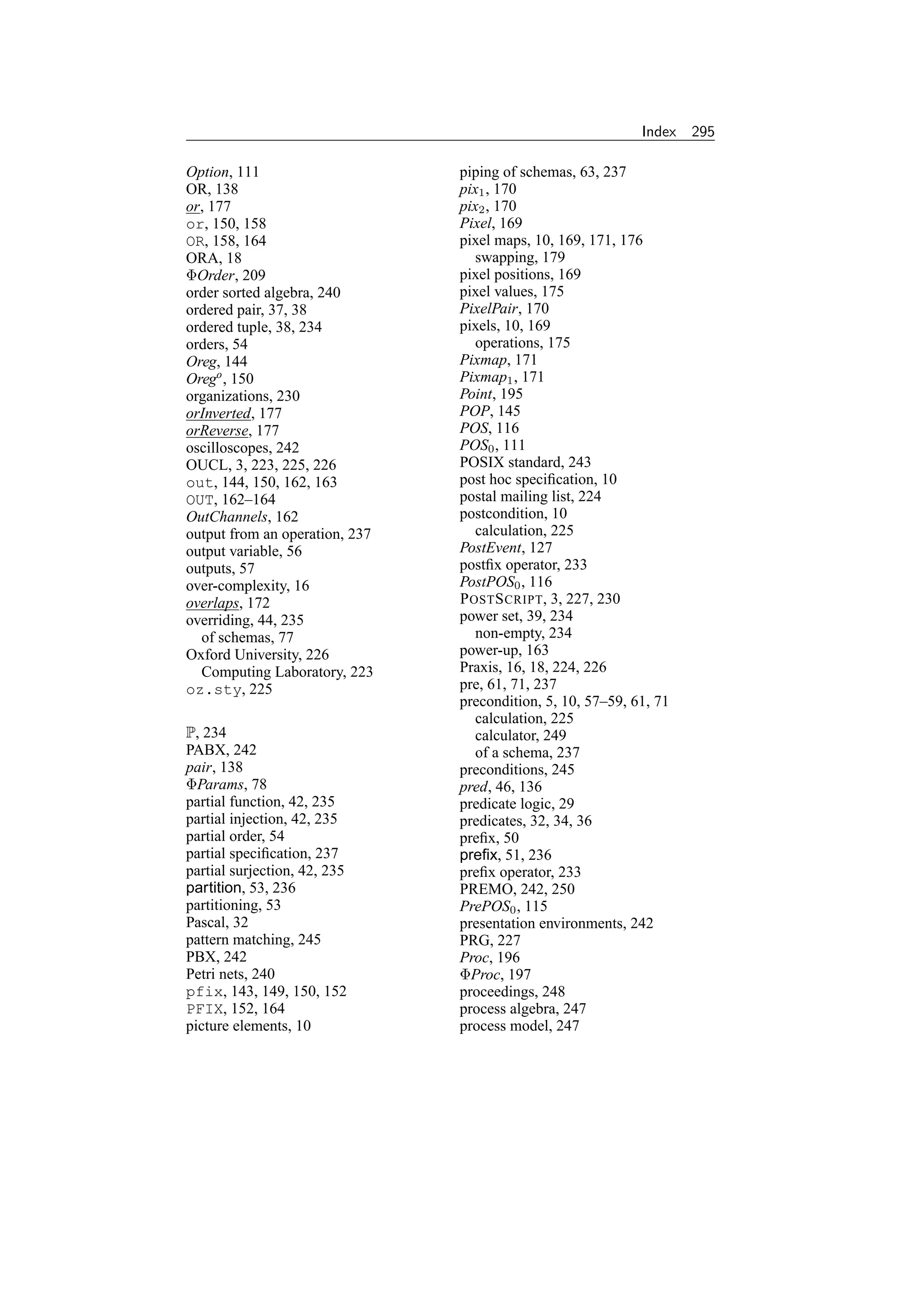 Index   295

Option, 111                     piping of schemas, 63, 237
OR, 138                         pix1 , 170
or, 177                         pix2 , 170
or, 150, 158                    Pixel, 169
OR, 158, 164                    pixel maps, 10, 169, 171, 176
ORA, 18                            swapping, 179
ΦOrder, 209                     pixel positions, 169
order sorted algebra, 240       pixel values, 175
ordered pair, 37, 38            PixelPair, 170
ordered tuple, 38, 234          pixels, 10, 169
orders, 54                         operations, 175
Oreg, 144                       Pixmap, 171
Orego , 150                     Pixmap1 , 171
organizations, 230              Point, 195
orInverted, 177                 POP, 145
orReverse, 177                  POS, 116
oscilloscopes, 242              POS0 , 111
OUCL, 3, 223, 225, 226          POSIX standard, 243
out, 144, 150, 162, 163         post hoc speciﬁcation, 10
OUT, 162–164                    postal mailing list, 224
OutChannels, 162                postcondition, 10
output from an operation, 237      calculation, 225
output variable, 56             PostEvent, 127
outputs, 57                     postﬁx operator, 233
over-complexity, 16             PostPOS0 , 116
overlaps, 172                   P OST S CRIPT, 3, 227, 230
overriding, 44, 235             power set, 39, 234
  of schemas, 77                   non-empty, 234
Oxford University, 226          power-up, 163
  Computing Laboratory, 223     Praxis, 16, 18, 224, 226
oz.sty, 225                     pre, 61, 71, 237
                                precondition, 5, 10, 57–59, 61, 71
                                   calculation, 225
P, 234                             calculator, 249
PABX, 242                          of a schema, 237
pair, 138                       preconditions, 245
ΦParams, 78                     pred, 46, 136
partial function, 42, 235       predicate logic, 29
partial injection, 42, 235      predicates, 32, 34, 36
partial order, 54               preﬁx, 50
partial speciﬁcation, 237       preﬁx, 51, 236
partial surjection, 42, 235     preﬁx operator, 233
partition, 53, 236              PREMO, 242, 250
partitioning, 53                PrePOS0 , 115
Pascal, 32                      presentation environments, 242
pattern matching, 245           PRG, 227
PBX, 242                        Proc, 196
Petri nets, 240                 ΦProc, 197
pfix, 143, 149, 150, 152        proceedings, 248
PFIX, 152, 164                  process algebra, 247
picture elements, 10            process model, 247
 